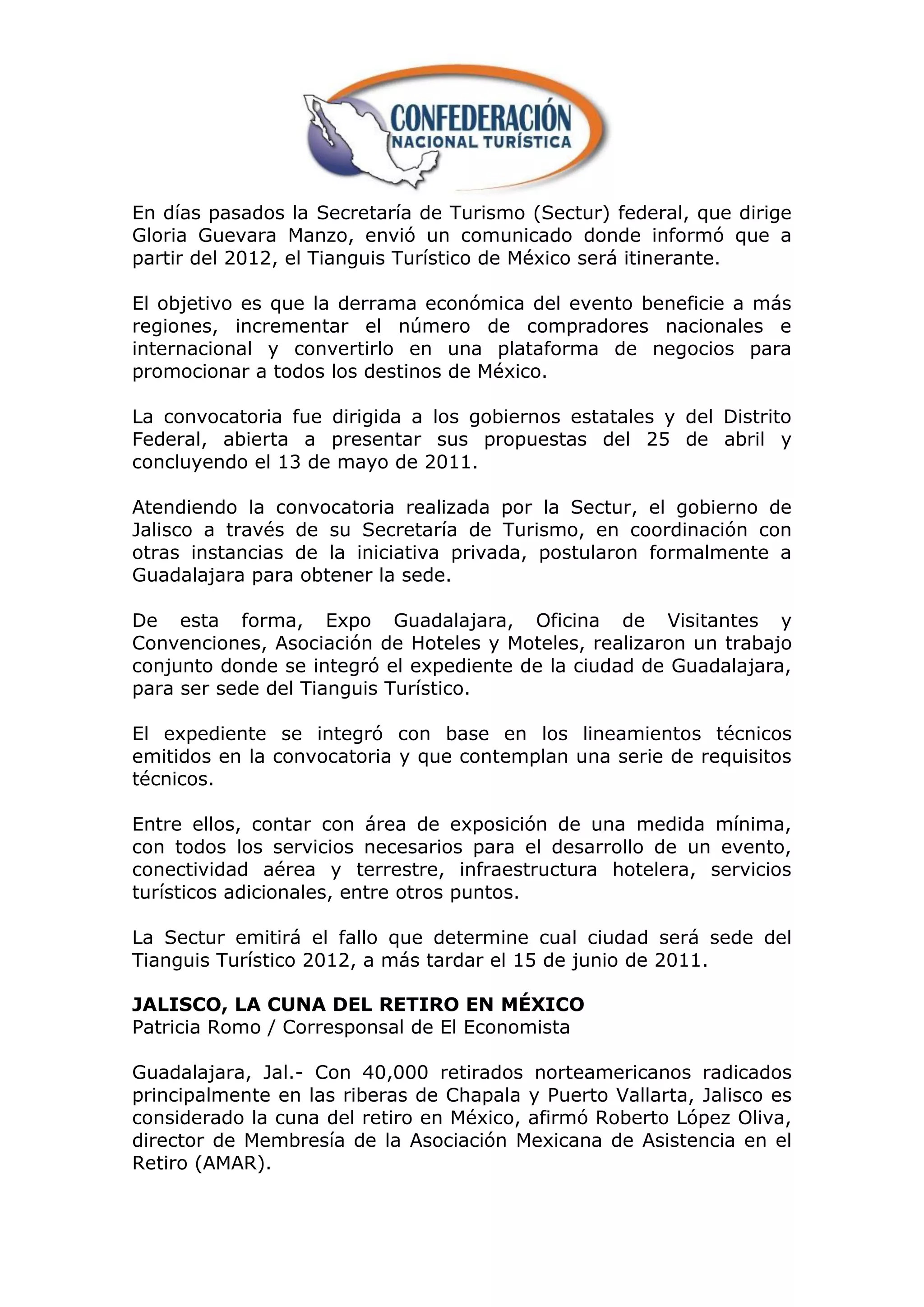 En días pasados la Secretaría de Turismo (Sectur) federal, que dirige
Gloria Guevara Manzo, envió un comunicado donde informó que a
partir del 2012, el Tianguis Turístico de México será itinerante.

El objetivo es que la derrama económica del evento beneficie a más
regiones, incrementar el número de compradores nacionales e
internacional y convertirlo en una plataforma de negocios para
promocionar a todos los destinos de México.

La convocatoria fue dirigida a los gobiernos estatales y del Distrito
Federal, abierta a presentar sus propuestas del 25 de abril y
concluyendo el 13 de mayo de 2011.

Atendiendo la convocatoria realizada por la Sectur, el gobierno de
Jalisco a través de su Secretaría de Turismo, en coordinación con
otras instancias de la iniciativa privada, postularon formalmente a
Guadalajara para obtener la sede.

De esta forma, Expo Guadalajara, Oficina de Visitantes y
Convenciones, Asociación de Hoteles y Moteles, realizaron un trabajo
conjunto donde se integró el expediente de la ciudad de Guadalajara,
para ser sede del Tianguis Turístico.

El expediente se integró con base en los lineamientos técnicos
emitidos en la convocatoria y que contemplan una serie de requisitos
técnicos.

Entre ellos, contar con área de exposición de una medida mínima,
con todos los servicios necesarios para el desarrollo de un evento,
conectividad aérea y terrestre, infraestructura hotelera, servicios
turísticos adicionales, entre otros puntos.

La Sectur emitirá el fallo que determine cual ciudad será sede del
Tianguis Turístico 2012, a más tardar el 15 de junio de 2011.

JALISCO, LA CUNA DEL RETIRO EN MÉXICO
Patricia Romo / Corresponsal de El Economista

Guadalajara, Jal.- Con 40,000 retirados norteamericanos radicados
principalmente en las riberas de Chapala y Puerto Vallarta, Jalisco es
considerado la cuna del retiro en México, afirmó Roberto López Oliva,
director de Membresía de la Asociación Mexicana de Asistencia en el
Retiro (AMAR).
 