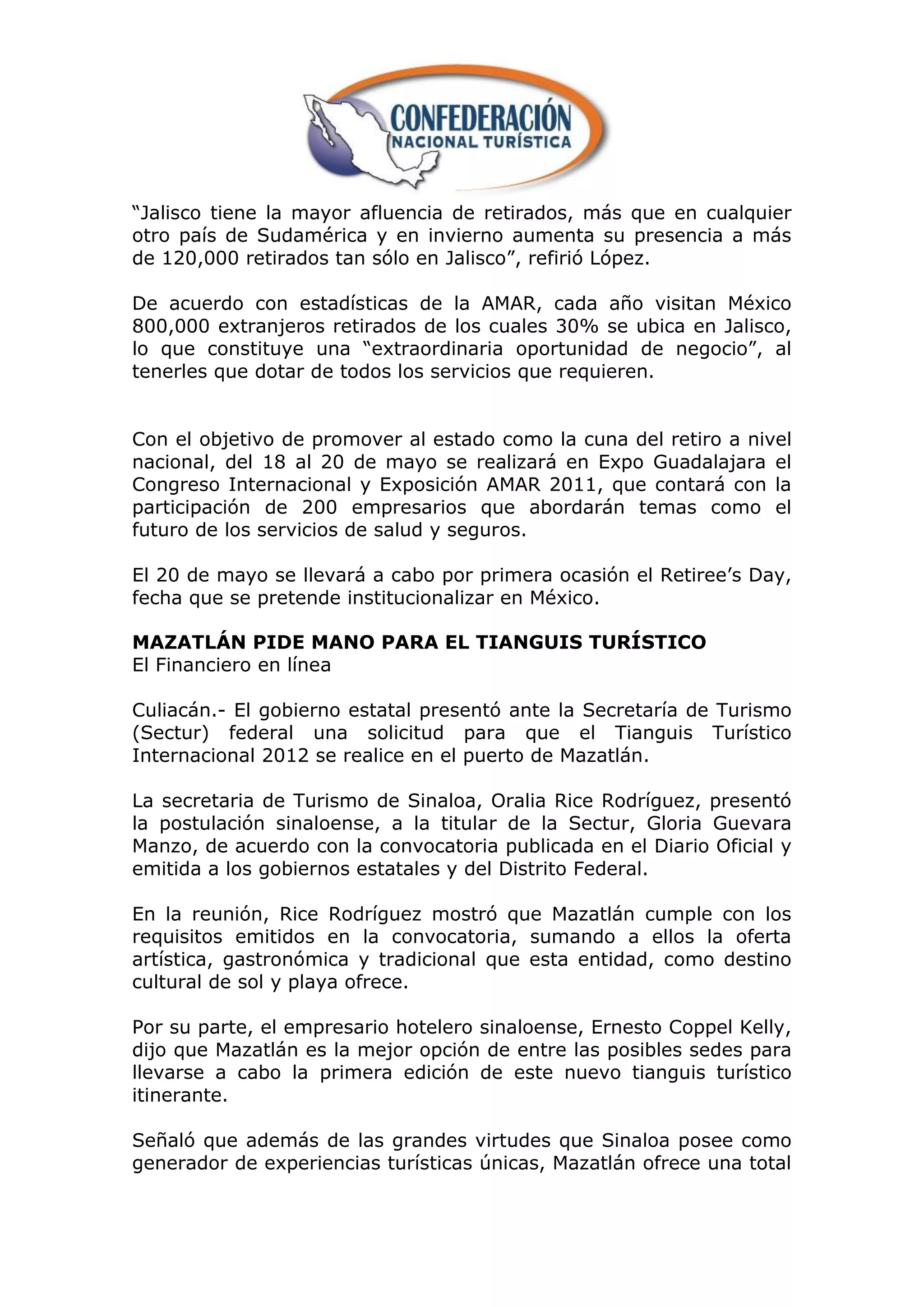 “Jalisco tiene la mayor afluencia de retirados, más que en cualquier
otro país de Sudamérica y en invierno aumenta su presencia a más
de 120,000 retirados tan sólo en Jalisco”, refirió López.

De acuerdo con estadísticas de la AMAR, cada año visitan México
800,000 extranjeros retirados de los cuales 30% se ubica en Jalisco,
lo que constituye una “extraordinaria oportunidad de negocio”, al
tenerles que dotar de todos los servicios que requieren.


Con el objetivo de promover al estado como la cuna del retiro a nivel
nacional, del 18 al 20 de mayo se realizará en Expo Guadalajara el
Congreso Internacional y Exposición AMAR 2011, que contará con la
participación de 200 empresarios que abordarán temas como el
futuro de los servicios de salud y seguros.

El 20 de mayo se llevará a cabo por primera ocasión el Retiree‟s Day,
fecha que se pretende institucionalizar en México.

MAZATLÁN PIDE MANO PARA EL TIANGUIS TURÍSTICO
El Financiero en línea

Culiacán.- El gobierno estatal presentó ante la Secretaría de Turismo
(Sectur) federal una solicitud para que el Tianguis Turístico
Internacional 2012 se realice en el puerto de Mazatlán.

La secretaria de Turismo de Sinaloa, Oralia Rice Rodríguez, presentó
la postulación sinaloense, a la titular de la Sectur, Gloria Guevara
Manzo, de acuerdo con la convocatoria publicada en el Diario Oficial y
emitida a los gobiernos estatales y del Distrito Federal.

En la reunión, Rice Rodríguez mostró que Mazatlán cumple con los
requisitos emitidos en la convocatoria, sumando a ellos la oferta
artística, gastronómica y tradicional que esta entidad, como destino
cultural de sol y playa ofrece.

Por su parte, el empresario hotelero sinaloense, Ernesto Coppel Kelly,
dijo que Mazatlán es la mejor opción de entre las posibles sedes para
llevarse a cabo la primera edición de este nuevo tianguis turístico
itinerante.

Señaló que además de las grandes virtudes que Sinaloa posee como
generador de experiencias turísticas únicas, Mazatlán ofrece una total
 