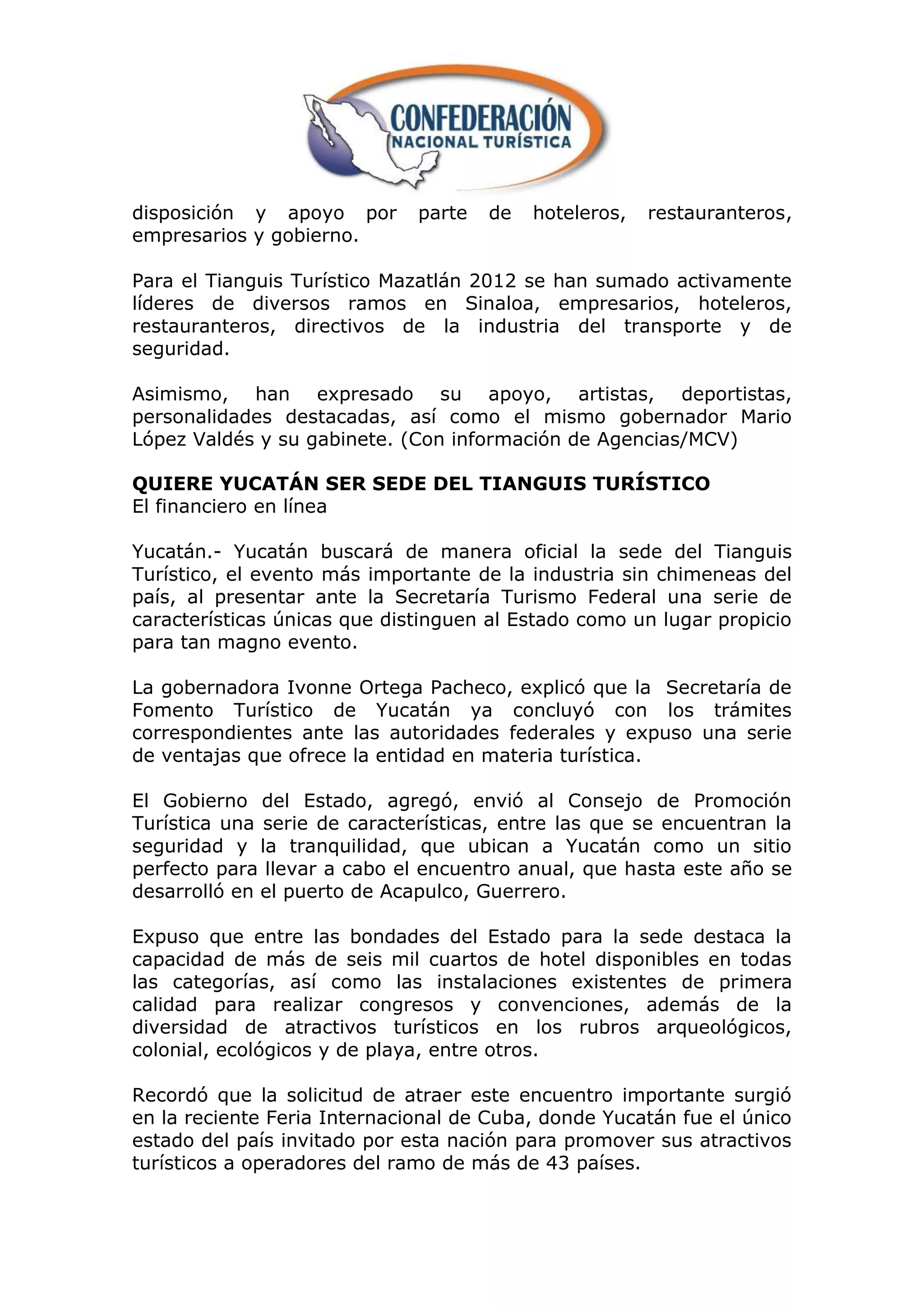 disposición y apoyo por       parte   de   hoteleros,   restauranteros,
empresarios y gobierno.

Para el Tianguis Turístico Mazatlán 2012 se han sumado activamente
líderes de diversos ramos en Sinaloa, empresarios, hoteleros,
restauranteros, directivos de la industria del transporte y de
seguridad.

Asimismo, han expresado su apoyo, artistas, deportistas,
personalidades destacadas, así como el mismo gobernador Mario
López Valdés y su gabinete. (Con información de Agencias/MCV)

QUIERE YUCATÁN SER SEDE DEL TIANGUIS TURÍSTICO
El financiero en línea

Yucatán.- Yucatán buscará de manera oficial la sede del Tianguis
Turístico, el evento más importante de la industria sin chimeneas del
país, al presentar ante la Secretaría Turismo Federal una serie de
características únicas que distinguen al Estado como un lugar propicio
para tan magno evento.

La gobernadora Ivonne Ortega Pacheco, explicó que la Secretaría de
Fomento Turístico de Yucatán ya concluyó con los trámites
correspondientes ante las autoridades federales y expuso una serie
de ventajas que ofrece la entidad en materia turística.

El Gobierno del Estado, agregó, envió al Consejo de Promoción
Turística una serie de características, entre las que se encuentran la
seguridad y la tranquilidad, que ubican a Yucatán como un sitio
perfecto para llevar a cabo el encuentro anual, que hasta este año se
desarrolló en el puerto de Acapulco, Guerrero.

Expuso que entre las bondades del Estado para la sede destaca la
capacidad de más de seis mil cuartos de hotel disponibles en todas
las categorías, así como las instalaciones existentes de primera
calidad para realizar congresos y convenciones, además de la
diversidad de atractivos turísticos en los rubros arqueológicos,
colonial, ecológicos y de playa, entre otros.

Recordó que la solicitud de atraer este encuentro importante surgió
en la reciente Feria Internacional de Cuba, donde Yucatán fue el único
estado del país invitado por esta nación para promover sus atractivos
turísticos a operadores del ramo de más de 43 países.
 