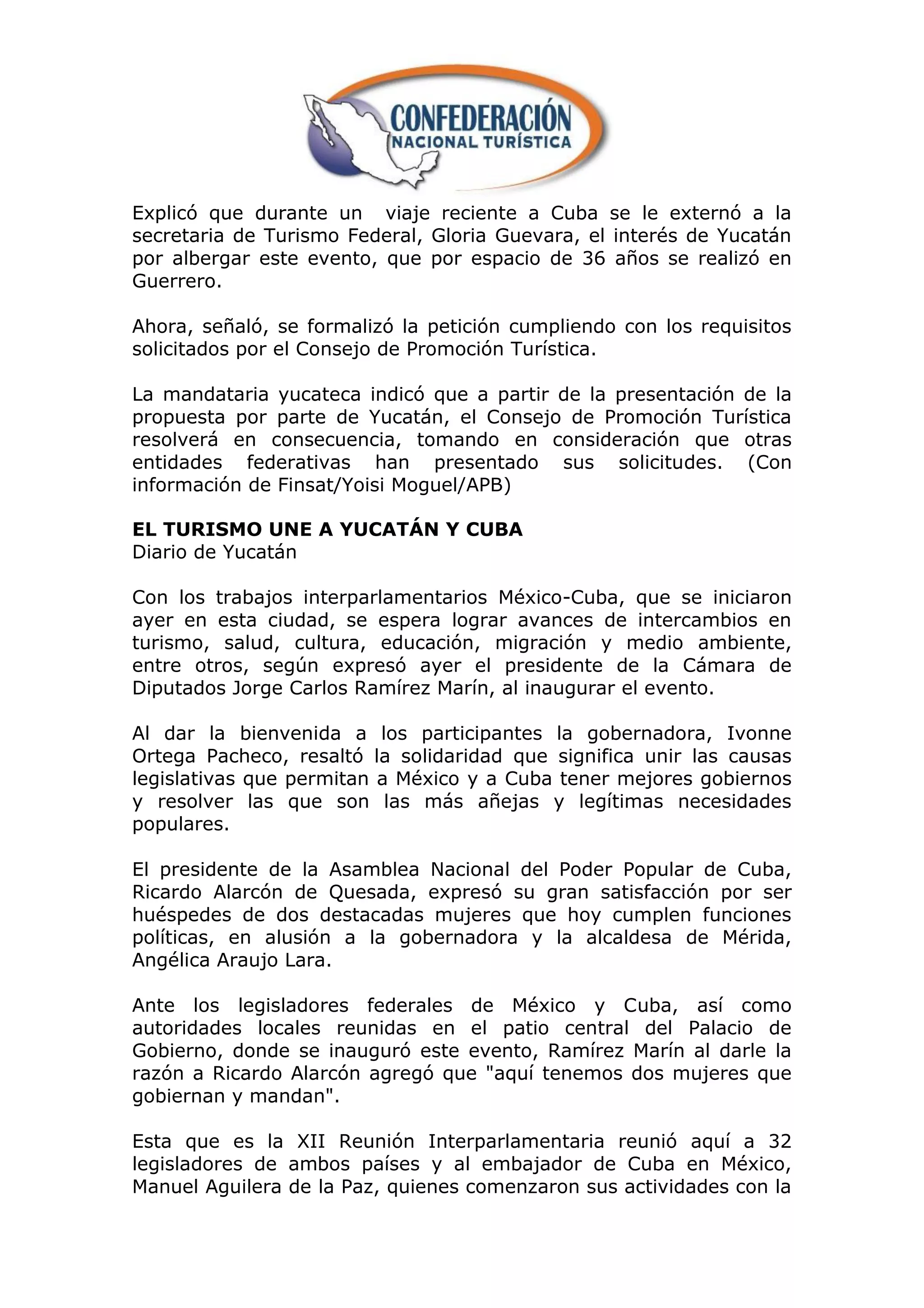 Explicó que durante un viaje reciente a Cuba se le externó a la
secretaria de Turismo Federal, Gloria Guevara, el interés de Yucatán
por albergar este evento, que por espacio de 36 años se realizó en
Guerrero.

Ahora, señaló, se formalizó la petición cumpliendo con los requisitos
solicitados por el Consejo de Promoción Turística.

La mandataria yucateca indicó que a partir de la presentación de la
propuesta por parte de Yucatán, el Consejo de Promoción Turística
resolverá en consecuencia, tomando en consideración que otras
entidades federativas han presentado sus solicitudes. (Con
información de Finsat/Yoisi Moguel/APB)

EL TURISMO UNE A YUCATÁN Y CUBA
Diario de Yucatán

Con los trabajos interparlamentarios México-Cuba, que se iniciaron
ayer en esta ciudad, se espera lograr avances de intercambios en
turismo, salud, cultura, educación, migración y medio ambiente,
entre otros, según expresó ayer el presidente de la Cámara de
Diputados Jorge Carlos Ramírez Marín, al inaugurar el evento.

Al dar la bienvenida a los participantes la gobernadora, Ivonne
Ortega Pacheco, resaltó la solidaridad que significa unir las causas
legislativas que permitan a México y a Cuba tener mejores gobiernos
y resolver las que son las más añejas y legítimas necesidades
populares.

El presidente de la Asamblea Nacional del Poder Popular de Cuba,
Ricardo Alarcón de Quesada, expresó su gran satisfacción por ser
huéspedes de dos destacadas mujeres que hoy cumplen funciones
políticas, en alusión a la gobernadora y la alcaldesa de Mérida,
Angélica Araujo Lara.

Ante los legisladores federales de México y Cuba, así como
autoridades locales reunidas en el patio central del Palacio de
Gobierno, donde se inauguró este evento, Ramírez Marín al darle la
razón a Ricardo Alarcón agregó que "aquí tenemos dos mujeres que
gobiernan y mandan".

Esta que es la XII Reunión Interparlamentaria reunió aquí a 32
legisladores de ambos países y al embajador de Cuba en México,
Manuel Aguilera de la Paz, quienes comenzaron sus actividades con la
 