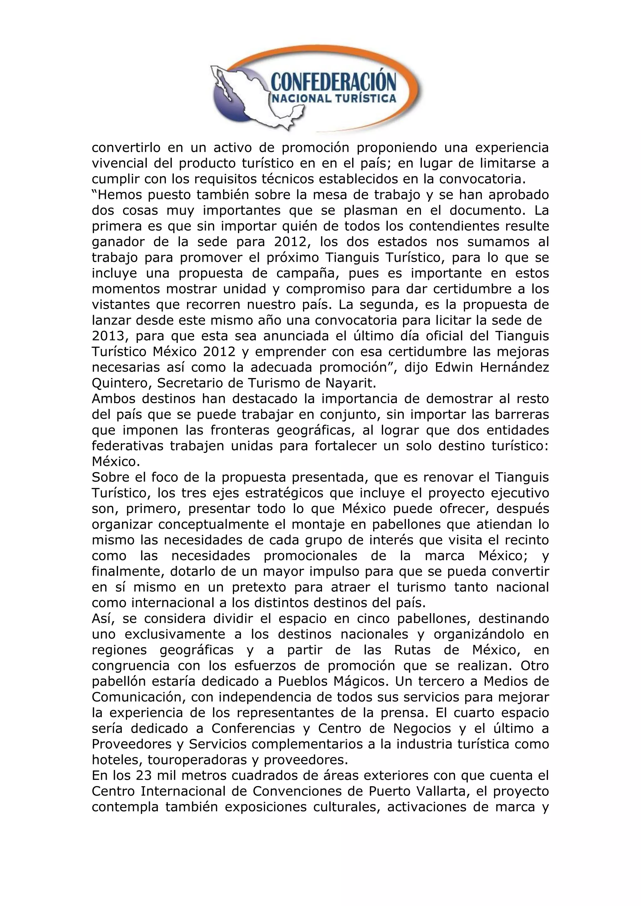 convertirlo en un activo de promoción proponiendo una experiencia
vivencial del producto turístico en en el país; en lugar de limitarse a
cumplir con los requisitos técnicos establecidos en la convocatoria.
“Hemos puesto también sobre la mesa de trabajo y se han aprobado
dos cosas muy importantes que se plasman en el documento. La
primera es que sin importar quién de todos los contendientes resulte
ganador de la sede para 2012, los dos estados nos sumamos al
trabajo para promover el próximo Tianguis Turístico, para lo que se
incluye una propuesta de campaña, pues es importante en estos
momentos mostrar unidad y compromiso para dar certidumbre a los
vistantes que recorren nuestro país. La segunda, es la propuesta de
lanzar desde este mismo año una convocatoria para licitar la sede de
2013, para que esta sea anunciada el último día oficial del Tianguis
Turístico México 2012 y emprender con esa certidumbre las mejoras
necesarias así como la adecuada promoción”, dijo Edwin Hernández
Quintero, Secretario de Turismo de Nayarit.
Ambos destinos han destacado la importancia de demostrar al resto
del país que se puede trabajar en conjunto, sin importar las barreras
que imponen las fronteras geográficas, al lograr que dos entidades
federativas trabajen unidas para fortalecer un solo destino turístico:
México.
Sobre el foco de la propuesta presentada, que es renovar el Tianguis
Turístico, los tres ejes estratégicos que incluye el proyecto ejecutivo
son, primero, presentar todo lo que México puede ofrecer, después
organizar conceptualmente el montaje en pabellones que atiendan lo
mismo las necesidades de cada grupo de interés que visita el recinto
como las necesidades promocionales de la marca México; y
finalmente, dotarlo de un mayor impulso para que se pueda convertir
en sí mismo en un pretexto para atraer el turismo tanto nacional
como internacional a los distintos destinos del país.
Así, se considera dividir el espacio en cinco pabellones, destinando
uno exclusivamente a los destinos nacionales y organizándolo en
regiones geográficas y a partir de las Rutas de México, en
congruencia con los esfuerzos de promoción que se realizan. Otro
pabellón estaría dedicado a Pueblos Mágicos. Un tercero a Medios de
Comunicación, con independencia de todos sus servicios para mejorar
la experiencia de los representantes de la prensa. El cuarto espacio
sería dedicado a Conferencias y Centro de Negocios y el último a
Proveedores y Servicios complementarios a la industria turística como
hoteles, touroperadoras y proveedores.
En los 23 mil metros cuadrados de áreas exteriores con que cuenta el
Centro Internacional de Convenciones de Puerto Vallarta, el proyecto
contempla también exposiciones culturales, activaciones de marca y
 