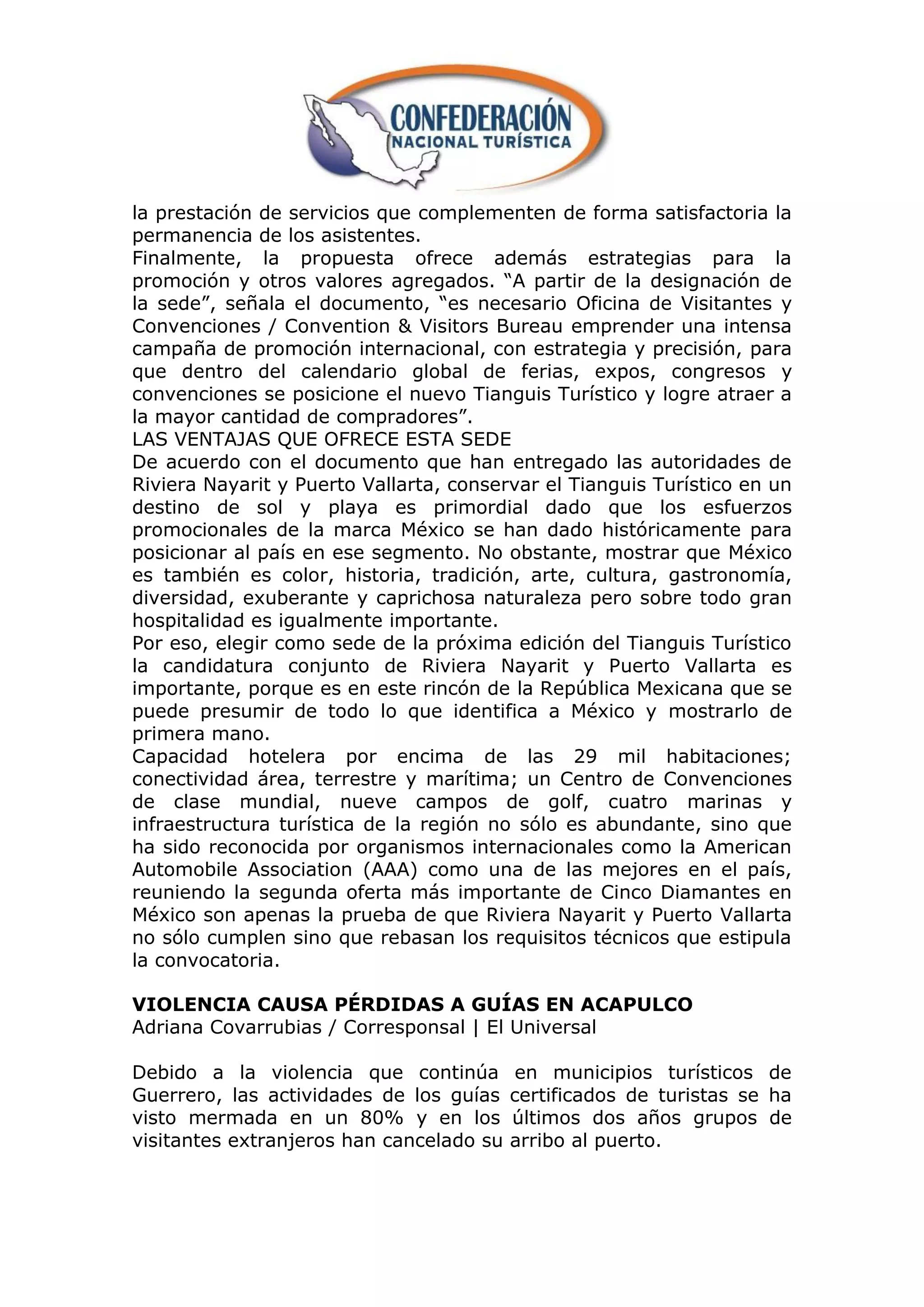 la prestación de servicios que complementen de forma satisfactoria la
permanencia de los asistentes.
Finalmente, la propuesta ofrece además estrategias para la
promoción y otros valores agregados. “A partir de la designación de
la sede”, señala el documento, “es necesario Oficina de Visitantes y
Convenciones / Convention & Visitors Bureau emprender una intensa
campaña de promoción internacional, con estrategia y precisión, para
que dentro del calendario global de ferias, expos, congresos y
convenciones se posicione el nuevo Tianguis Turístico y logre atraer a
la mayor cantidad de compradores”.
LAS VENTAJAS QUE OFRECE ESTA SEDE
De acuerdo con el documento que han entregado las autoridades de
Riviera Nayarit y Puerto Vallarta, conservar el Tianguis Turístico en un
destino de sol y playa es primordial dado que los esfuerzos
promocionales de la marca México se han dado históricamente para
posicionar al país en ese segmento. No obstante, mostrar que México
es también es color, historia, tradición, arte, cultura, gastronomía,
diversidad, exuberante y caprichosa naturaleza pero sobre todo gran
hospitalidad es igualmente importante.
Por eso, elegir como sede de la próxima edición del Tianguis Turístico
la candidatura conjunto de Riviera Nayarit y Puerto Vallarta es
importante, porque es en este rincón de la República Mexicana que se
puede presumir de todo lo que identifica a México y mostrarlo de
primera mano.
Capacidad hotelera por encima de las 29 mil habitaciones;
conectividad área, terrestre y marítima; un Centro de Convenciones
de clase mundial, nueve campos de golf, cuatro marinas y
infraestructura turística de la región no sólo es abundante, sino que
ha sido reconocida por organismos internacionales como la American
Automobile Association (AAA) como una de las mejores en el país,
reuniendo la segunda oferta más importante de Cinco Diamantes en
México son apenas la prueba de que Riviera Nayarit y Puerto Vallarta
no sólo cumplen sino que rebasan los requisitos técnicos que estipula
la convocatoria.

VIOLENCIA CAUSA PÉRDIDAS A GUÍAS EN ACAPULCO
Adriana Covarrubias / Corresponsal | El Universal

Debido a la violencia que continúa        en municipios turísticos de
Guerrero, las actividades de los guías    certificados de turistas se ha
visto mermada en un 80% y en los          últimos dos años grupos de
visitantes extranjeros han cancelado su   arribo al puerto.
 
