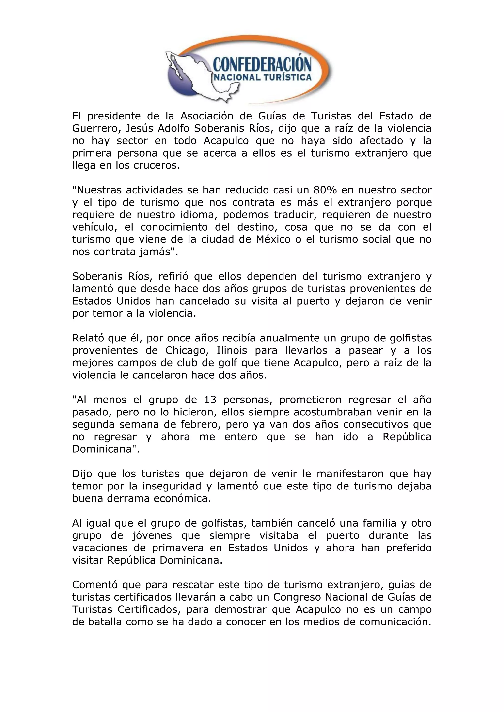 El presidente de la Asociación de Guías de Turistas del Estado de
Guerrero, Jesús Adolfo Soberanis Ríos, dijo que a raíz de la violencia
no hay sector en todo Acapulco que no haya sido afectado y la
primera persona que se acerca a ellos es el turismo extranjero que
llega en los cruceros.

"Nuestras actividades se han reducido casi un 80% en nuestro sector
y el tipo de turismo que nos contrata es más el extranjero porque
requiere de nuestro idioma, podemos traducir, requieren de nuestro
vehículo, el conocimiento del destino, cosa que no se da con el
turismo que viene de la ciudad de México o el turismo social que no
nos contrata jamás".

Soberanis Ríos, refirió que ellos dependen del turismo extranjero y
lamentó que desde hace dos años grupos de turistas provenientes de
Estados Unidos han cancelado su visita al puerto y dejaron de venir
por temor a la violencia.

Relató que él, por once años recibía anualmente un grupo de golfistas
provenientes de Chicago, Ilinois para llevarlos a pasear y a los
mejores campos de club de golf que tiene Acapulco, pero a raíz de la
violencia le cancelaron hace dos años.

"Al menos el grupo de 13 personas, prometieron regresar el año
pasado, pero no lo hicieron, ellos siempre acostumbraban venir en la
segunda semana de febrero, pero ya van dos años consecutivos que
no regresar y ahora me entero que se han ido a República
Dominicana".

Dijo que los turistas que dejaron de venir le manifestaron que hay
temor por la inseguridad y lamentó que este tipo de turismo dejaba
buena derrama económica.

Al igual que el grupo de golfistas, también canceló una familia y otro
grupo de jóvenes que siempre visitaba el puerto durante las
vacaciones de primavera en Estados Unidos y ahora han preferido
visitar República Dominicana.

Comentó que para rescatar este tipo de turismo extranjero, guías de
turistas certificados llevarán a cabo un Congreso Nacional de Guías de
Turistas Certificados, para demostrar que Acapulco no es un campo
de batalla como se ha dado a conocer en los medios de comunicación.
 