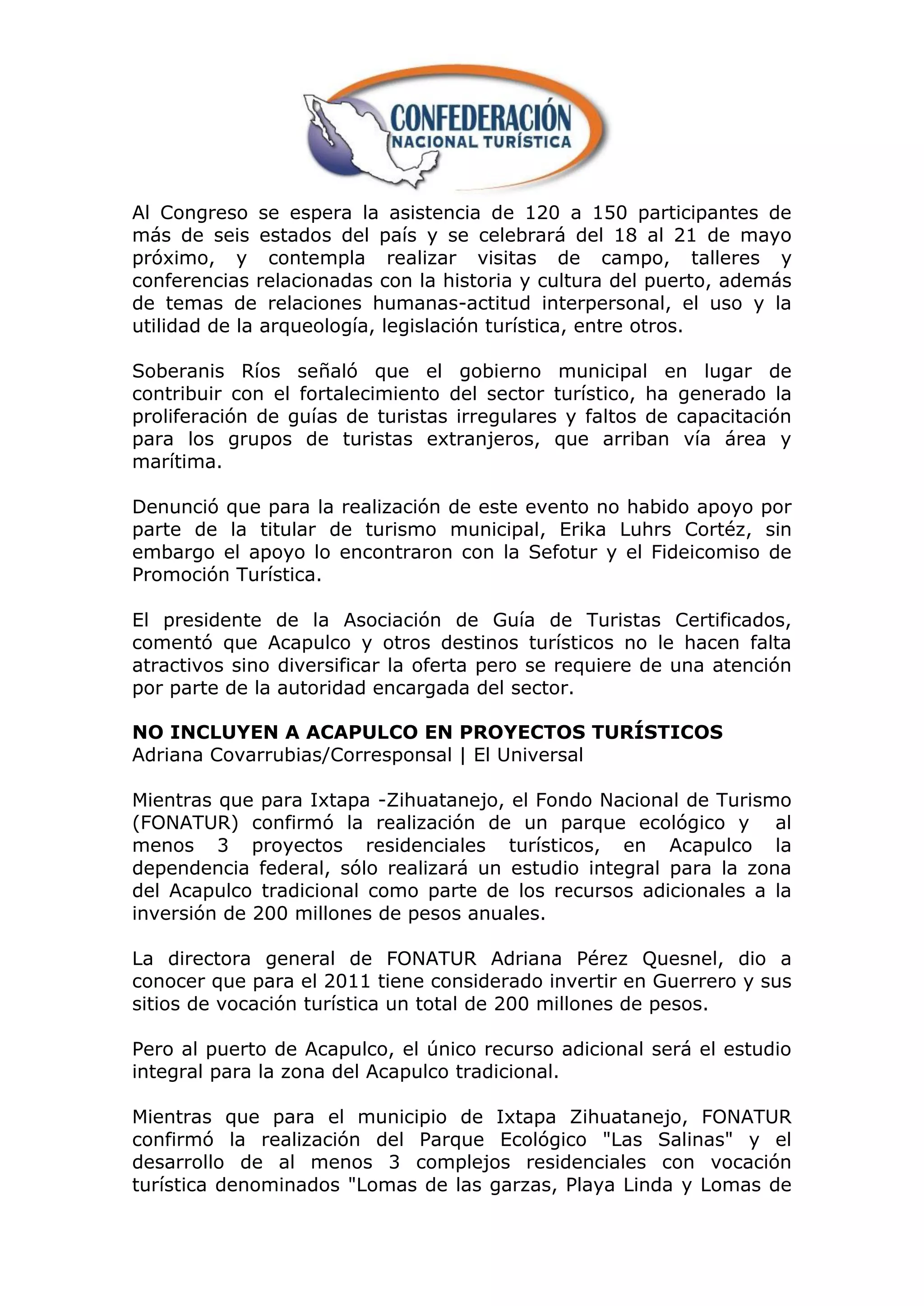 Al Congreso se espera la asistencia de 120 a 150 participantes de
más de seis estados del país y se celebrará del 18 al 21 de mayo
próximo, y contempla realizar visitas de campo, talleres y
conferencias relacionadas con la historia y cultura del puerto, además
de temas de relaciones humanas-actitud interpersonal, el uso y la
utilidad de la arqueología, legislación turística, entre otros.

Soberanis Ríos señaló que el gobierno municipal en lugar de
contribuir con el fortalecimiento del sector turístico, ha generado la
proliferación de guías de turistas irregulares y faltos de capacitación
para los grupos de turistas extranjeros, que arriban vía área y
marítima.

Denunció que para la realización de este evento no habido apoyo por
parte de la titular de turismo municipal, Erika Luhrs Cortéz, sin
embargo el apoyo lo encontraron con la Sefotur y el Fideicomiso de
Promoción Turística.

El presidente de la Asociación de Guía de Turistas Certificados,
comentó que Acapulco y otros destinos turísticos no le hacen falta
atractivos sino diversificar la oferta pero se requiere de una atención
por parte de la autoridad encargada del sector.

NO INCLUYEN A ACAPULCO EN PROYECTOS TURÍSTICOS
Adriana Covarrubias/Corresponsal | El Universal

Mientras que para Ixtapa -Zihuatanejo, el Fondo Nacional de Turismo
(FONATUR) confirmó la realización de un parque ecológico y al
menos 3 proyectos residenciales turísticos, en Acapulco la
dependencia federal, sólo realizará un estudio integral para la zona
del Acapulco tradicional como parte de los recursos adicionales a la
inversión de 200 millones de pesos anuales.

La directora general de FONATUR Adriana Pérez Quesnel, dio a
conocer que para el 2011 tiene considerado invertir en Guerrero y sus
sitios de vocación turística un total de 200 millones de pesos.

Pero al puerto de Acapulco, el único recurso adicional será el estudio
integral para la zona del Acapulco tradicional.

Mientras que para el municipio de Ixtapa Zihuatanejo, FONATUR
confirmó la realización del Parque Ecológico "Las Salinas" y el
desarrollo de al menos 3 complejos residenciales con vocación
turística denominados "Lomas de las garzas, Playa Linda y Lomas de
 