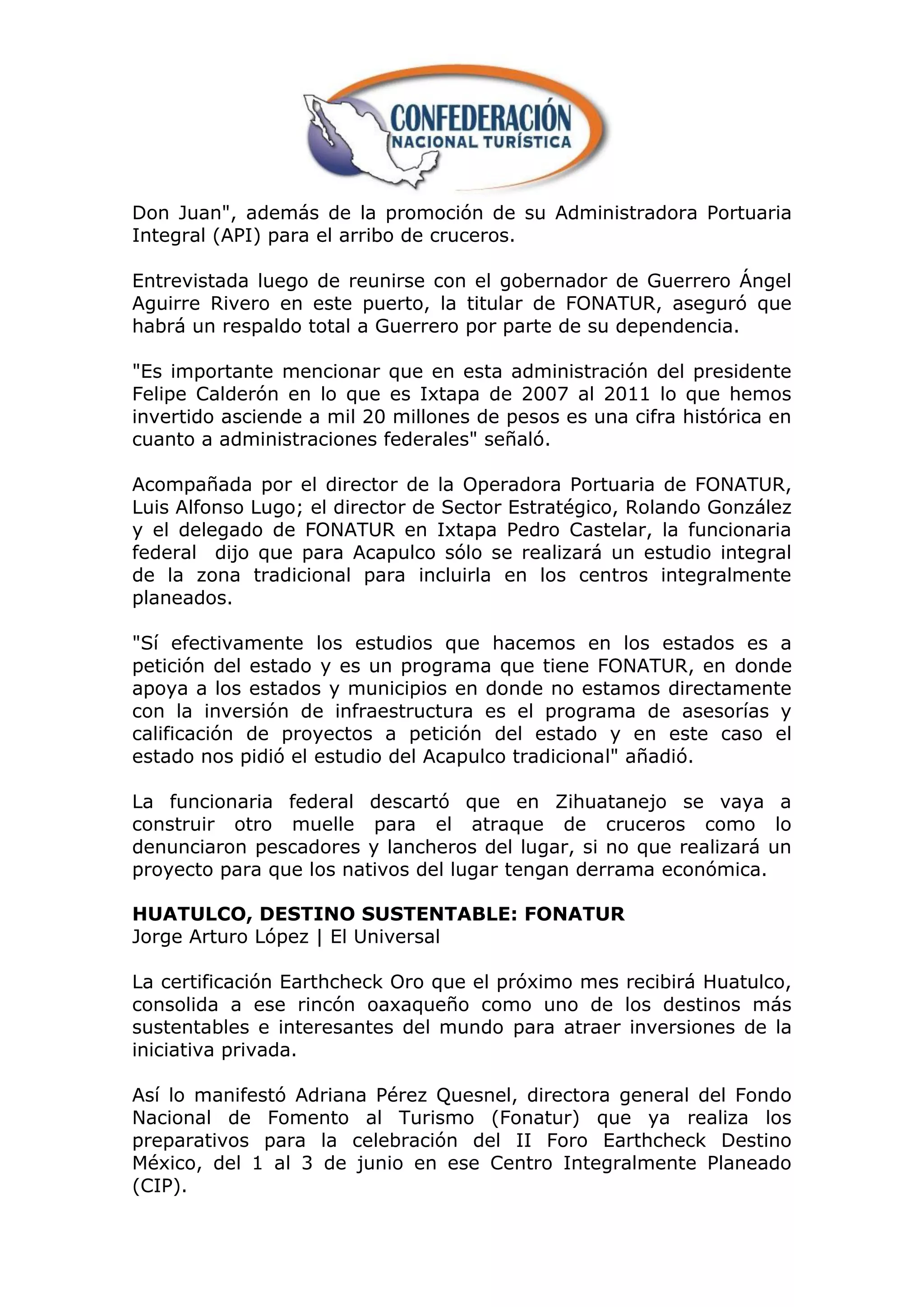 Don Juan", además de la promoción de su Administradora Portuaria
Integral (API) para el arribo de cruceros.

Entrevistada luego de reunirse con el gobernador de Guerrero Ángel
Aguirre Rivero en este puerto, la titular de FONATUR, aseguró que
habrá un respaldo total a Guerrero por parte de su dependencia.

"Es importante mencionar que en esta administración del presidente
Felipe Calderón en lo que es Ixtapa de 2007 al 2011 lo que hemos
invertido asciende a mil 20 millones de pesos es una cifra histórica en
cuanto a administraciones federales" señaló.

Acompañada por el director de la Operadora Portuaria de FONATUR,
Luis Alfonso Lugo; el director de Sector Estratégico, Rolando González
y el delegado de FONATUR en Ixtapa Pedro Castelar, la funcionaria
federal dijo que para Acapulco sólo se realizará un estudio integral
de la zona tradicional para incluirla en los centros integralmente
planeados.

"Sí efectivamente los estudios que hacemos en los estados es a
petición del estado y es un programa que tiene FONATUR, en donde
apoya a los estados y municipios en donde no estamos directamente
con la inversión de infraestructura es el programa de asesorías y
calificación de proyectos a petición del estado y en este caso el
estado nos pidió el estudio del Acapulco tradicional" añadió.

La funcionaria federal descartó que en Zihuatanejo se vaya a
construir otro muelle para el atraque de cruceros como lo
denunciaron pescadores y lancheros del lugar, si no que realizará un
proyecto para que los nativos del lugar tengan derrama económica.

HUATULCO, DESTINO SUSTENTABLE: FONATUR
Jorge Arturo López | El Universal

La certificación Earthcheck Oro que el próximo mes recibirá Huatulco,
consolida a ese rincón oaxaqueño como uno de los destinos más
sustentables e interesantes del mundo para atraer inversiones de la
iniciativa privada.

Así lo manifestó Adriana Pérez Quesnel, directora general del Fondo
Nacional de Fomento al Turismo (Fonatur) que ya realiza los
preparativos para la celebración del II Foro Earthcheck Destino
México, del 1 al 3 de junio en ese Centro Integralmente Planeado
(CIP).
 