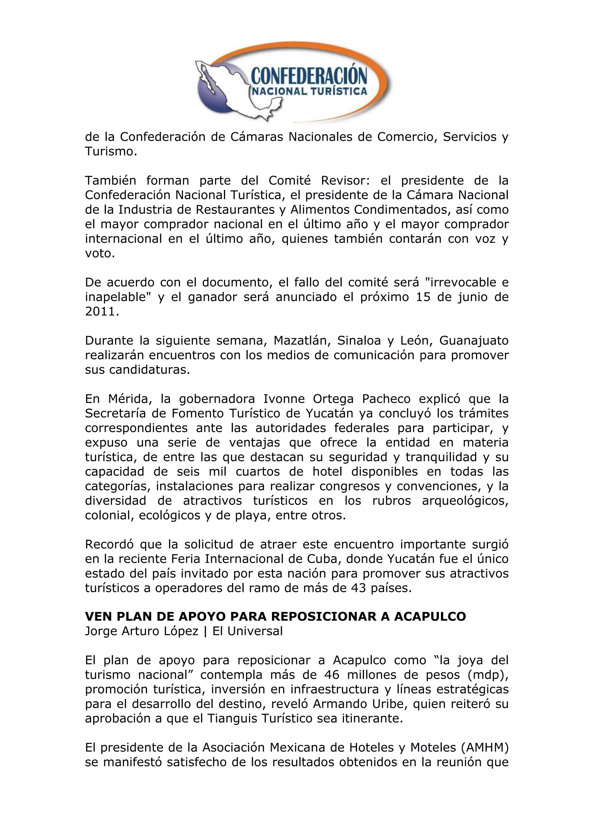 de la Confederación de Cámaras Nacionales de Comercio, Servicios y
Turismo.

También forman parte del Comité Revisor: el presidente de la
Confederación Nacional Turística, el presidente de la Cámara Nacional
de la Industria de Restaurantes y Alimentos Condimentados, así como
el mayor comprador nacional en el último año y el mayor comprador
internacional en el último año, quienes también contarán con voz y
voto.

De acuerdo con el documento, el fallo del comité será "irrevocable e
inapelable" y el ganador será anunciado el próximo 15 de junio de
2011.

Durante la siguiente semana, Mazatlán, Sinaloa y León, Guanajuato
realizarán encuentros con los medios de comunicación para promover
sus candidaturas.

En Mérida, la gobernadora Ivonne Ortega Pacheco explicó que la
Secretaría de Fomento Turístico de Yucatán ya concluyó los trámites
correspondientes ante las autoridades federales para participar, y
expuso una serie de ventajas que ofrece la entidad en materia
turística, de entre las que destacan su seguridad y tranquilidad y su
capacidad de seis mil cuartos de hotel disponibles en todas las
categorías, instalaciones para realizar congresos y convenciones, y la
diversidad de atractivos turísticos en los rubros arqueológicos,
colonial, ecológicos y de playa, entre otros.

Recordó que la solicitud de atraer este encuentro importante surgió
en la reciente Feria Internacional de Cuba, donde Yucatán fue el único
estado del país invitado por esta nación para promover sus atractivos
turísticos a operadores del ramo de más de 43 países.

VEN PLAN DE APOYO PARA REPOSICIONAR A ACAPULCO
Jorge Arturo López | El Universal

El plan de apoyo para reposicionar a Acapulco como “la joya del
turismo nacional” contempla más de 46 millones de pesos (mdp),
promoción turística, inversión en infraestructura y líneas estratégicas
para el desarrollo del destino, reveló Armando Uribe, quien reiteró su
aprobación a que el Tianguis Turístico sea itinerante.

El presidente de la Asociación Mexicana de Hoteles y Moteles (AMHM)
se manifestó satisfecho de los resultados obtenidos en la reunión que
 