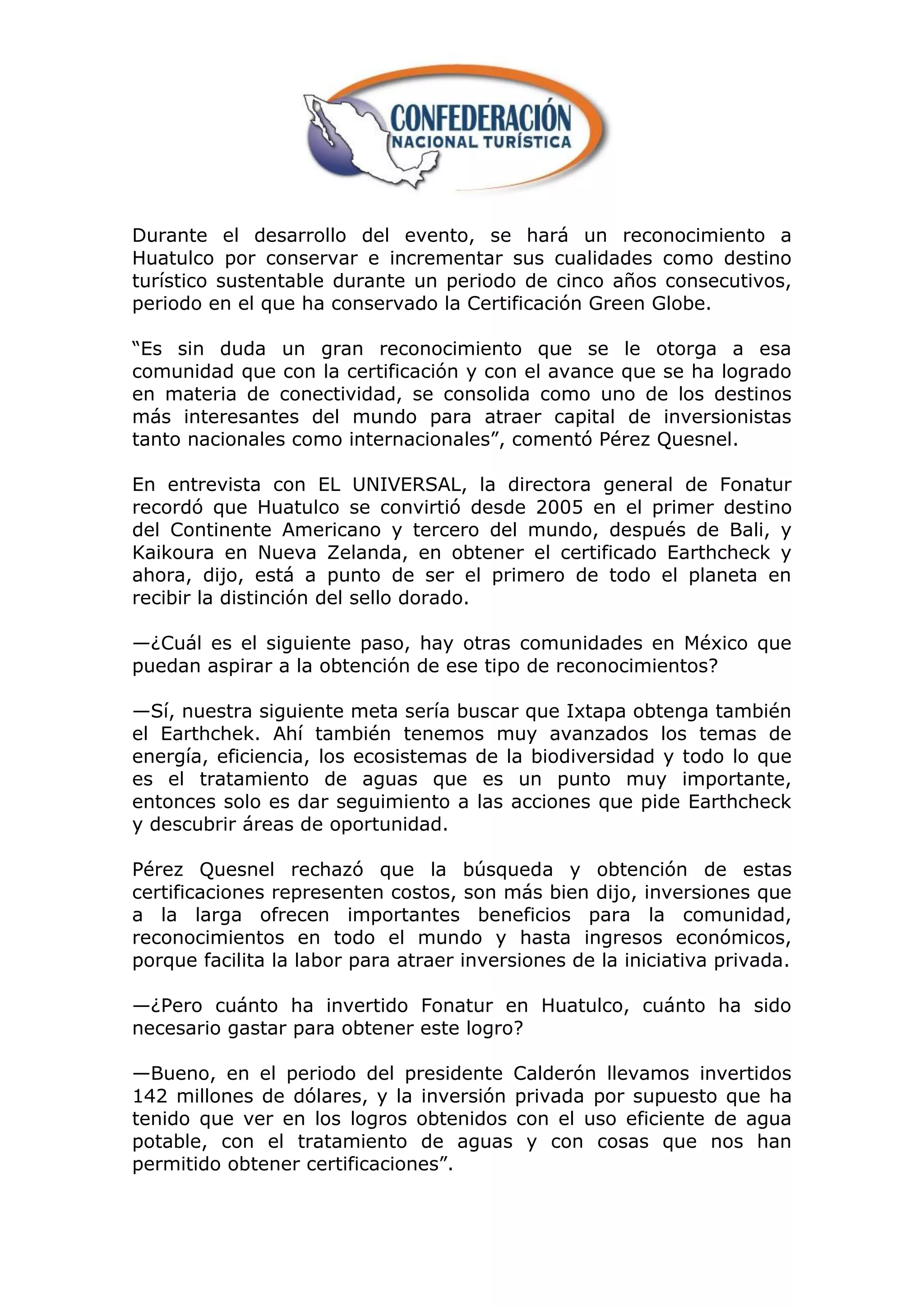 Durante el desarrollo del evento, se hará un reconocimiento a
Huatulco por conservar e incrementar sus cualidades como destino
turístico sustentable durante un periodo de cinco años consecutivos,
periodo en el que ha conservado la Certificación Green Globe.

“Es sin duda un gran reconocimiento que se le otorga a esa
comunidad que con la certificación y con el avance que se ha logrado
en materia de conectividad, se consolida como uno de los destinos
más interesantes del mundo para atraer capital de inversionistas
tanto nacionales como internacionales”, comentó Pérez Quesnel.

En entrevista con EL UNIVERSAL, la directora general de Fonatur
recordó que Huatulco se convirtió desde 2005 en el primer destino
del Continente Americano y tercero del mundo, después de Bali, y
Kaikoura en Nueva Zelanda, en obtener el certificado Earthcheck y
ahora, dijo, está a punto de ser el primero de todo el planeta en
recibir la distinción del sello dorado.

—¿Cuál es el siguiente paso, hay otras comunidades en México que
puedan aspirar a la obtención de ese tipo de reconocimientos?

—Sí, nuestra siguiente meta sería buscar que Ixtapa obtenga también
el Earthchek. Ahí también tenemos muy avanzados los temas de
energía, eficiencia, los ecosistemas de la biodiversidad y todo lo que
es el tratamiento de aguas que es un punto muy importante,
entonces solo es dar seguimiento a las acciones que pide Earthcheck
y descubrir áreas de oportunidad.

Pérez Quesnel rechazó que la búsqueda y obtención de estas
certificaciones representen costos, son más bien dijo, inversiones que
a la larga ofrecen importantes beneficios para la comunidad,
reconocimientos en todo el mundo y hasta ingresos económicos,
porque facilita la labor para atraer inversiones de la iniciativa privada.

—¿Pero cuánto ha invertido Fonatur en Huatulco, cuánto ha sido
necesario gastar para obtener este logro?

—Bueno, en el periodo del presidente Calderón llevamos invertidos
142 millones de dólares, y la inversión privada por supuesto que ha
tenido que ver en los logros obtenidos con el uso eficiente de agua
potable, con el tratamiento de aguas y con cosas que nos han
permitido obtener certificaciones”.
 