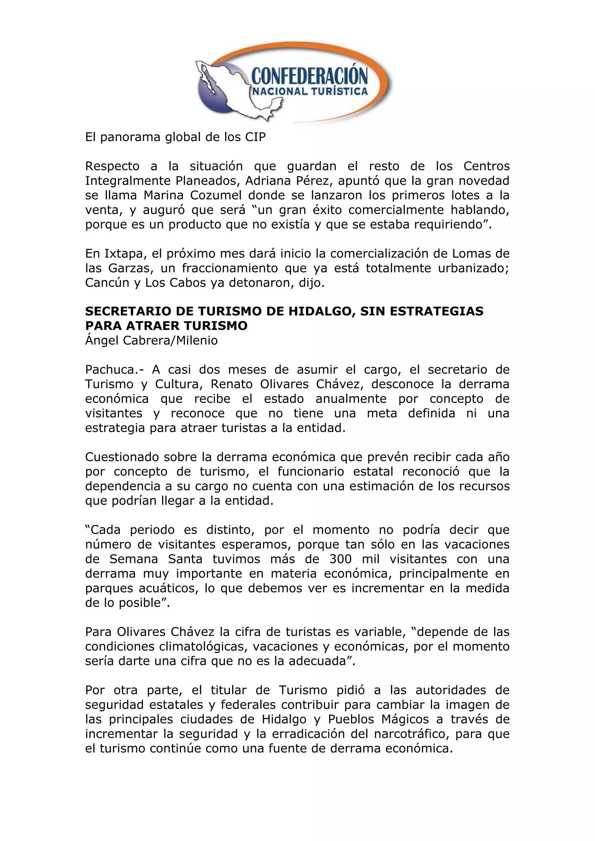 El panorama global de los CIP

Respecto a la situación que guardan el resto de los Centros
Integralmente Planeados, Adriana Pérez, apuntó que la gran novedad
se llama Marina Cozumel donde se lanzaron los primeros lotes a la
venta, y auguró que será “un gran éxito comercialmente hablando,
porque es un producto que no existía y que se estaba requiriendo”.

En Ixtapa, el próximo mes dará inicio la comercialización de Lomas de
las Garzas, un fraccionamiento que ya está totalmente urbanizado;
Cancún y Los Cabos ya detonaron, dijo.

SECRETARIO DE TURISMO DE HIDALGO, SIN ESTRATEGIAS
PARA ATRAER TURISMO
Ángel Cabrera/Milenio

Pachuca.- A casi dos meses de asumir el cargo, el secretario de
Turismo y Cultura, Renato Olivares Chávez, desconoce la derrama
económica que recibe el estado anualmente por concepto de
visitantes y reconoce que no tiene una meta definida ni una
estrategia para atraer turistas a la entidad.

Cuestionado sobre la derrama económica que prevén recibir cada año
por concepto de turismo, el funcionario estatal reconoció que la
dependencia a su cargo no cuenta con una estimación de los recursos
que podrían llegar a la entidad.

“Cada periodo es distinto, por el momento no podría decir que
número de visitantes esperamos, porque tan sólo en las vacaciones
de Semana Santa tuvimos más de 300 mil visitantes con una
derrama muy importante en materia económica, principalmente en
parques acuáticos, lo que debemos ver es incrementar en la medida
de lo posible”.

Para Olivares Chávez la cifra de turistas es variable, “depende de las
condiciones climatológicas, vacaciones y económicas, por el momento
sería darte una cifra que no es la adecuada”.

Por otra parte, el titular de Turismo pidió a las autoridades de
seguridad estatales y federales contribuir para cambiar la imagen de
las principales ciudades de Hidalgo y Pueblos Mágicos a través de
incrementar la seguridad y la erradicación del narcotráfico, para que
el turismo continúe como una fuente de derrama económica.
 