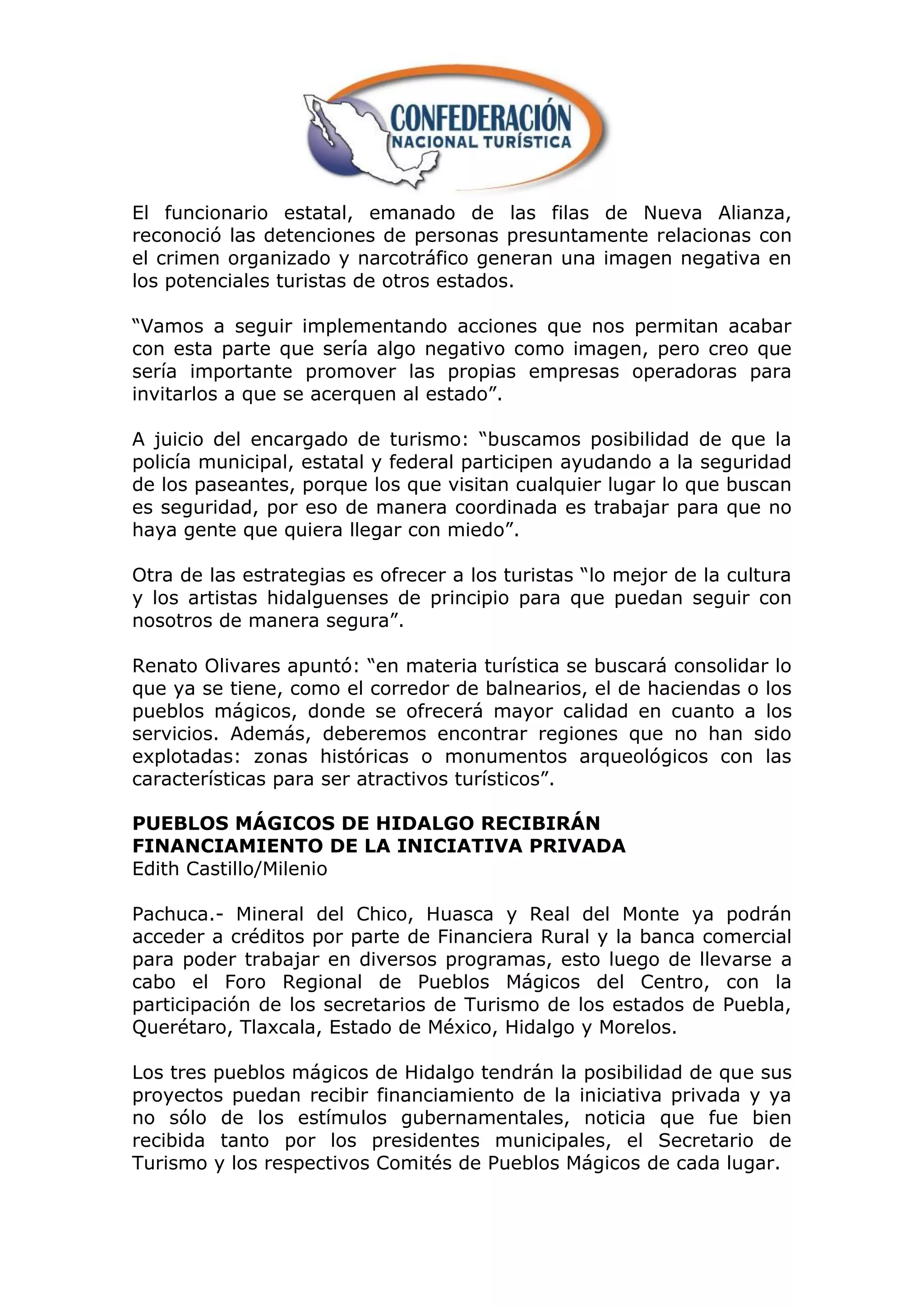 El funcionario estatal, emanado de las filas de Nueva Alianza,
reconoció las detenciones de personas presuntamente relacionas con
el crimen organizado y narcotráfico generan una imagen negativa en
los potenciales turistas de otros estados.

“Vamos a seguir implementando acciones que nos permitan acabar
con esta parte que sería algo negativo como imagen, pero creo que
sería importante promover las propias empresas operadoras para
invitarlos a que se acerquen al estado”.

A juicio del encargado de turismo: “buscamos posibilidad de que la
policía municipal, estatal y federal participen ayudando a la seguridad
de los paseantes, porque los que visitan cualquier lugar lo que buscan
es seguridad, por eso de manera coordinada es trabajar para que no
haya gente que quiera llegar con miedo”.

Otra de las estrategias es ofrecer a los turistas “lo mejor de la cultura
y los artistas hidalguenses de principio para que puedan seguir con
nosotros de manera segura”.

Renato Olivares apuntó: “en materia turística se buscará consolidar lo
que ya se tiene, como el corredor de balnearios, el de haciendas o los
pueblos mágicos, donde se ofrecerá mayor calidad en cuanto a los
servicios. Además, deberemos encontrar regiones que no han sido
explotadas: zonas históricas o monumentos arqueológicos con las
características para ser atractivos turísticos”.

PUEBLOS MÁGICOS DE HIDALGO RECIBIRÁN
FINANCIAMIENTO DE LA INICIATIVA PRIVADA
Edith Castillo/Milenio

Pachuca.- Mineral del Chico, Huasca y Real del Monte ya podrán
acceder a créditos por parte de Financiera Rural y la banca comercial
para poder trabajar en diversos programas, esto luego de llevarse a
cabo el Foro Regional de Pueblos Mágicos del Centro, con la
participación de los secretarios de Turismo de los estados de Puebla,
Querétaro, Tlaxcala, Estado de México, Hidalgo y Morelos.

Los tres pueblos mágicos de Hidalgo tendrán la posibilidad de que sus
proyectos puedan recibir financiamiento de la iniciativa privada y ya
no sólo de los estímulos gubernamentales, noticia que fue bien
recibida tanto por los presidentes municipales, el Secretario de
Turismo y los respectivos Comités de Pueblos Mágicos de cada lugar.
 