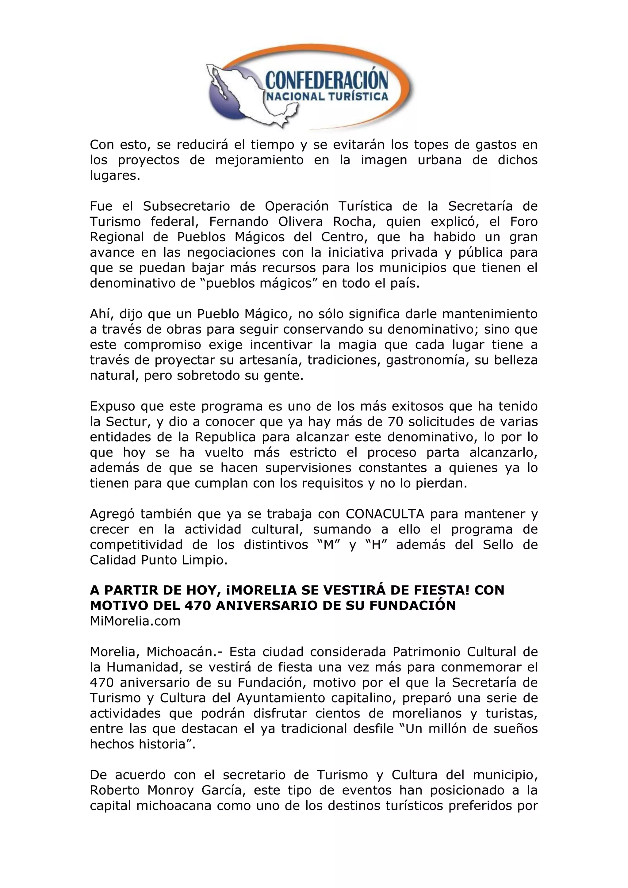 Con esto, se reducirá el tiempo y se evitarán los topes de gastos en
los proyectos de mejoramiento en la imagen urbana de dichos
lugares.

Fue el Subsecretario de Operación Turística de la Secretaría de
Turismo federal, Fernando Olivera Rocha, quien explicó, el Foro
Regional de Pueblos Mágicos del Centro, que ha habido un gran
avance en las negociaciones con la iniciativa privada y pública para
que se puedan bajar más recursos para los municipios que tienen el
denominativo de “pueblos mágicos” en todo el país.

Ahí, dijo que un Pueblo Mágico, no sólo significa darle mantenimiento
a través de obras para seguir conservando su denominativo; sino que
este compromiso exige incentivar la magia que cada lugar tiene a
través de proyectar su artesanía, tradiciones, gastronomía, su belleza
natural, pero sobretodo su gente.

Expuso que este programa es uno de los más exitosos que ha tenido
la Sectur, y dio a conocer que ya hay más de 70 solicitudes de varias
entidades de la Republica para alcanzar este denominativo, lo por lo
que hoy se ha vuelto más estricto el proceso parta alcanzarlo,
además de que se hacen supervisiones constantes a quienes ya lo
tienen para que cumplan con los requisitos y no lo pierdan.

Agregó también que ya se trabaja con CONACULTA para mantener y
crecer en la actividad cultural, sumando a ello el programa de
competitividad de los distintivos “M” y “H” además del Sello de
Calidad Punto Limpio.

A PARTIR DE HOY, ¡MORELIA SE VESTIRÁ DE FIESTA! CON
MOTIVO DEL 470 ANIVERSARIO DE SU FUNDACIÓN
MiMorelia.com

Morelia, Michoacán.- Esta ciudad considerada Patrimonio Cultural de
la Humanidad, se vestirá de fiesta una vez más para conmemorar el
470 aniversario de su Fundación, motivo por el que la Secretaría de
Turismo y Cultura del Ayuntamiento capitalino, preparó una serie de
actividades que podrán disfrutar cientos de morelianos y turistas,
entre las que destacan el ya tradicional desfile “Un millón de sueños
hechos historia”.

De acuerdo con el secretario de Turismo y Cultura del municipio,
Roberto Monroy García, este tipo de eventos han posicionado a la
capital michoacana como uno de los destinos turísticos preferidos por
 