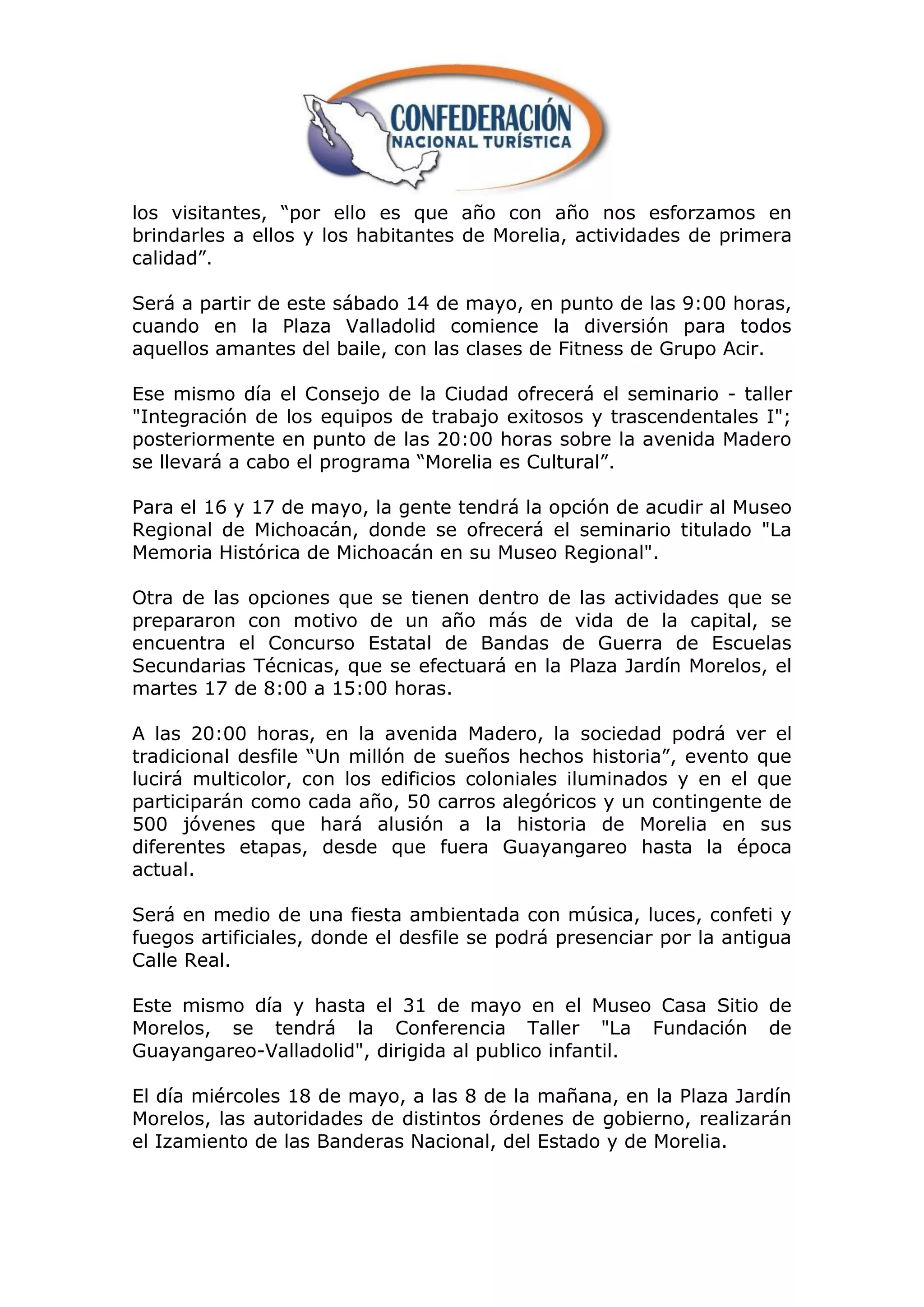 los visitantes, “por ello es que año con año nos esforzamos en
brindarles a ellos y los habitantes de Morelia, actividades de primera
calidad”.

Será a partir de este sábado 14 de mayo, en punto de las 9:00 horas,
cuando en la Plaza Valladolid comience la diversión para todos
aquellos amantes del baile, con las clases de Fitness de Grupo Acir.

Ese mismo día el Consejo de la Ciudad ofrecerá el seminario - taller
"Integración de los equipos de trabajo exitosos y trascendentales I";
posteriormente en punto de las 20:00 horas sobre la avenida Madero
se llevará a cabo el programa “Morelia es Cultural”.

Para el 16 y 17 de mayo, la gente tendrá la opción de acudir al Museo
Regional de Michoacán, donde se ofrecerá el seminario titulado "La
Memoria Histórica de Michoacán en su Museo Regional".

Otra de las opciones que se tienen dentro de las actividades que se
prepararon con motivo de un año más de vida de la capital, se
encuentra el Concurso Estatal de Bandas de Guerra de Escuelas
Secundarias Técnicas, que se efectuará en la Plaza Jardín Morelos, el
martes 17 de 8:00 a 15:00 horas.

A las 20:00 horas, en la avenida Madero, la sociedad podrá ver el
tradicional desfile “Un millón de sueños hechos historia”, evento que
lucirá multicolor, con los edificios coloniales iluminados y en el que
participarán como cada año, 50 carros alegóricos y un contingente de
500 jóvenes que hará alusión a la historia de Morelia en sus
diferentes etapas, desde que fuera Guayangareo hasta la época
actual.

Será en medio de una fiesta ambientada con música, luces, confeti y
fuegos artificiales, donde el desfile se podrá presenciar por la antigua
Calle Real.

Este mismo día y hasta el 31 de mayo en el Museo Casa Sitio de
Morelos, se tendrá la Conferencia Taller "La Fundación de
Guayangareo-Valladolid", dirigida al publico infantil.

El día miércoles 18 de mayo, a las 8 de la mañana, en la Plaza Jardín
Morelos, las autoridades de distintos órdenes de gobierno, realizarán
el Izamiento de las Banderas Nacional, del Estado y de Morelia.
 
