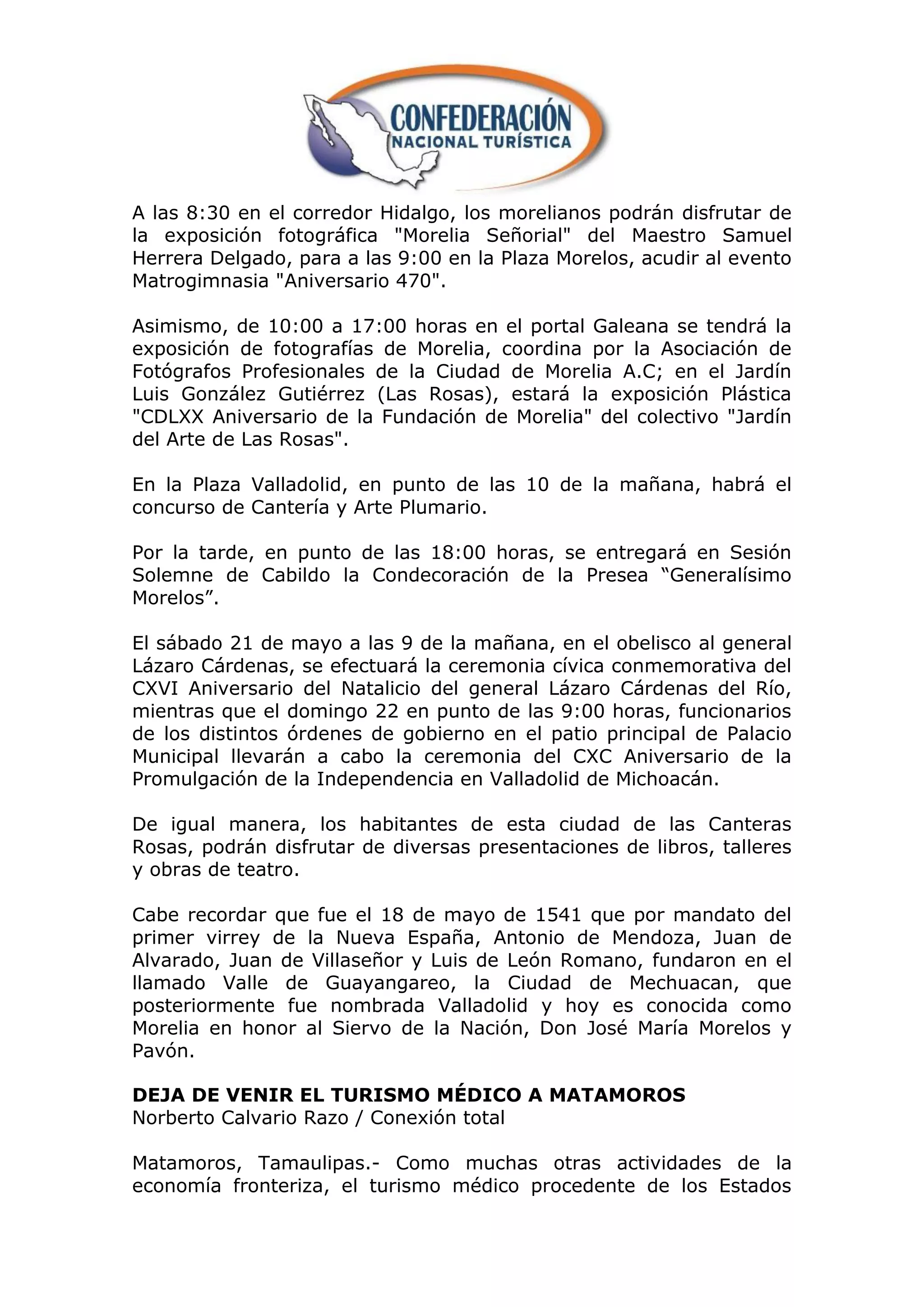 A las 8:30 en el corredor Hidalgo, los morelianos podrán disfrutar de
la exposición fotográfica "Morelia Señorial" del Maestro Samuel
Herrera Delgado, para a las 9:00 en la Plaza Morelos, acudir al evento
Matrogimnasia "Aniversario 470".

Asimismo, de 10:00 a 17:00 horas en el portal Galeana se tendrá la
exposición de fotografías de Morelia, coordina por la Asociación de
Fotógrafos Profesionales de la Ciudad de Morelia A.C; en el Jardín
Luis González Gutiérrez (Las Rosas), estará la exposición Plástica
"CDLXX Aniversario de la Fundación de Morelia" del colectivo "Jardín
del Arte de Las Rosas".

En la Plaza Valladolid, en punto de las 10 de la mañana, habrá el
concurso de Cantería y Arte Plumario.

Por la tarde, en punto de las 18:00 horas, se entregará en Sesión
Solemne de Cabildo la Condecoración de la Presea “Generalísimo
Morelos”.

El sábado 21 de mayo a las 9 de la mañana, en el obelisco al general
Lázaro Cárdenas, se efectuará la ceremonia cívica conmemorativa del
CXVI Aniversario del Natalicio del general Lázaro Cárdenas del Río,
mientras que el domingo 22 en punto de las 9:00 horas, funcionarios
de los distintos órdenes de gobierno en el patio principal de Palacio
Municipal llevarán a cabo la ceremonia del CXC Aniversario de la
Promulgación de la Independencia en Valladolid de Michoacán.

De igual manera, los habitantes de esta ciudad de las Canteras
Rosas, podrán disfrutar de diversas presentaciones de libros, talleres
y obras de teatro.

Cabe recordar que fue el 18 de mayo de 1541 que por mandato del
primer virrey de la Nueva España, Antonio de Mendoza, Juan de
Alvarado, Juan de Villaseñor y Luis de León Romano, fundaron en el
llamado Valle de Guayangareo, la Ciudad de Mechuacan, que
posteriormente fue nombrada Valladolid y hoy es conocida como
Morelia en honor al Siervo de la Nación, Don José María Morelos y
Pavón.

DEJA DE VENIR EL TURISMO MÉDICO A MATAMOROS
Norberto Calvario Razo / Conexión total

Matamoros, Tamaulipas.- Como muchas otras actividades de la
economía fronteriza, el turismo médico procedente de los Estados
 