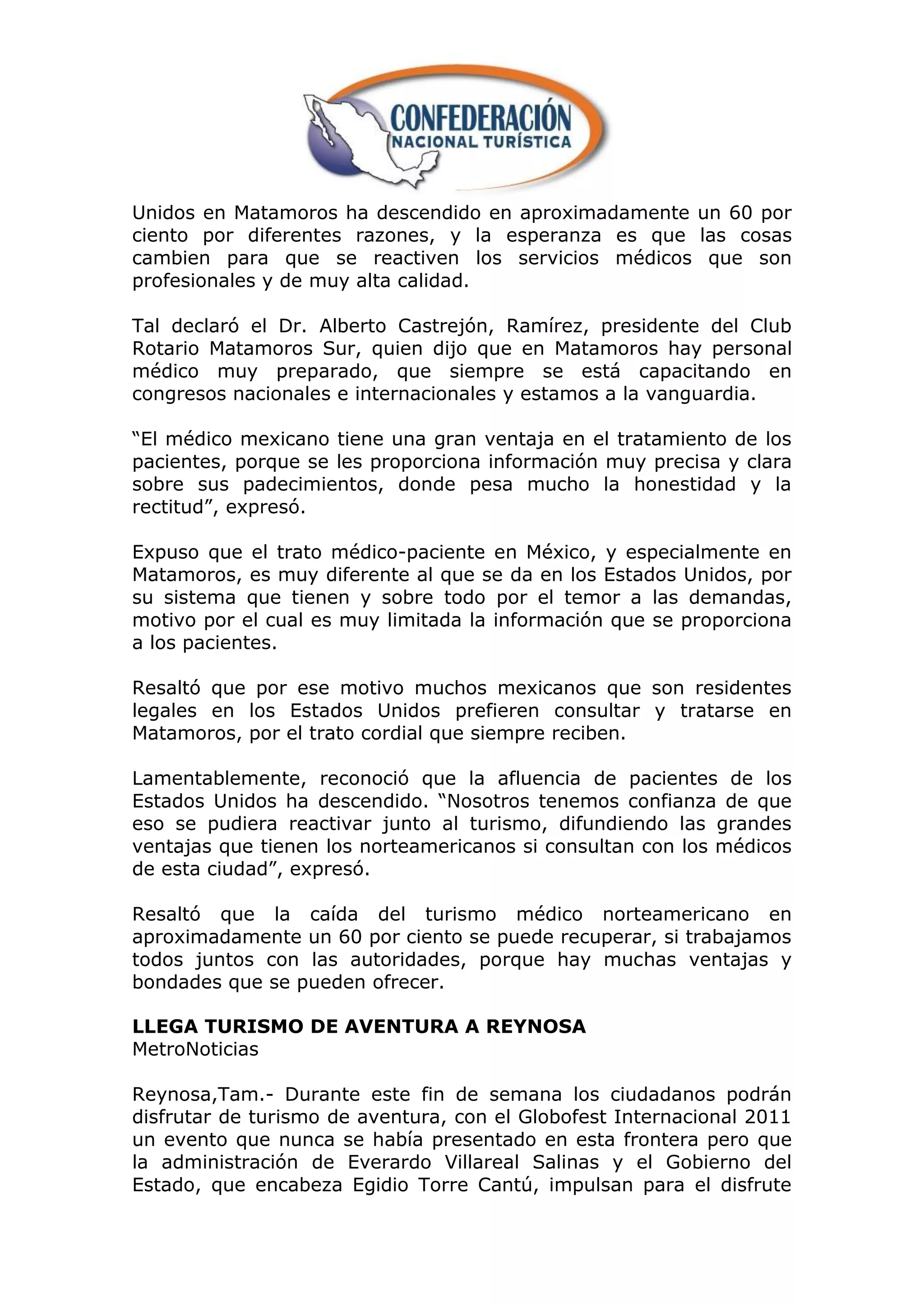 Unidos en Matamoros ha descendido en aproximadamente un 60 por
ciento por diferentes razones, y la esperanza es que las cosas
cambien para que se reactiven los servicios médicos que son
profesionales y de muy alta calidad.

Tal declaró el Dr. Alberto Castrejón, Ramírez, presidente del Club
Rotario Matamoros Sur, quien dijo que en Matamoros hay personal
médico muy preparado, que siempre se está capacitando en
congresos nacionales e internacionales y estamos a la vanguardia.

“El médico mexicano tiene una gran ventaja en el tratamiento de los
pacientes, porque se les proporciona información muy precisa y clara
sobre sus padecimientos, donde pesa mucho la honestidad y la
rectitud”, expresó.

Expuso que el trato médico-paciente en México, y especialmente en
Matamoros, es muy diferente al que se da en los Estados Unidos, por
su sistema que tienen y sobre todo por el temor a las demandas,
motivo por el cual es muy limitada la información que se proporciona
a los pacientes.

Resaltó que por ese motivo muchos mexicanos que son residentes
legales en los Estados Unidos prefieren consultar y tratarse en
Matamoros, por el trato cordial que siempre reciben.

Lamentablemente, reconoció que la afluencia de pacientes de los
Estados Unidos ha descendido. “Nosotros tenemos confianza de que
eso se pudiera reactivar junto al turismo, difundiendo las grandes
ventajas que tienen los norteamericanos si consultan con los médicos
de esta ciudad”, expresó.

Resaltó que la caída del turismo médico norteamericano en
aproximadamente un 60 por ciento se puede recuperar, si trabajamos
todos juntos con las autoridades, porque hay muchas ventajas y
bondades que se pueden ofrecer.

LLEGA TURISMO DE AVENTURA A REYNOSA
MetroNoticias

Reynosa,Tam.- Durante este fin de semana los ciudadanos podrán
disfrutar de turismo de aventura, con el Globofest Internacional 2011
un evento que nunca se había presentado en esta frontera pero que
la administración de Everardo Villareal Salinas y el Gobierno del
Estado, que encabeza Egidio Torre Cantú, impulsan para el disfrute
 