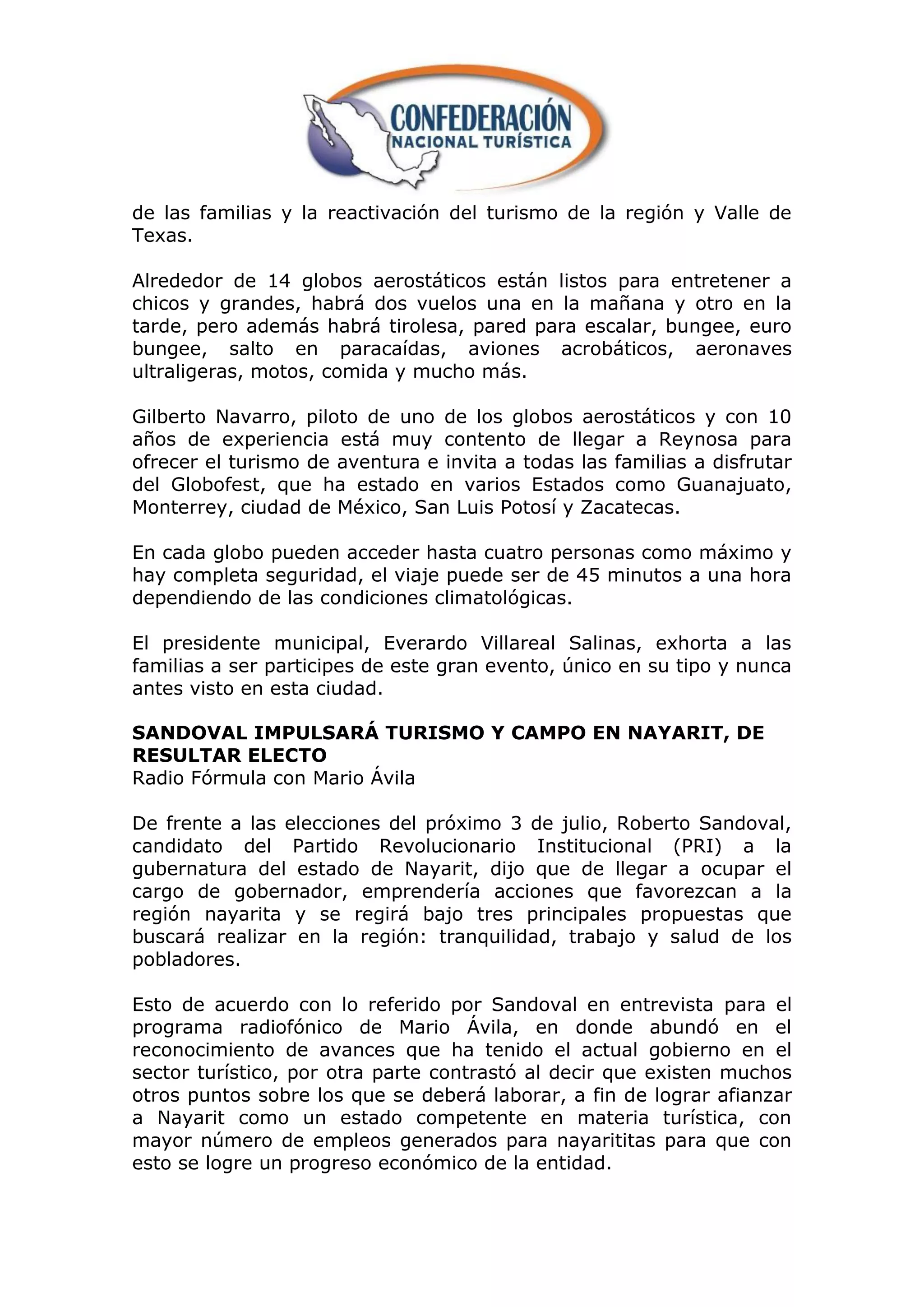 de las familias y la reactivación del turismo de la región y Valle de
Texas.

Alrededor de 14 globos aerostáticos están listos para entretener a
chicos y grandes, habrá dos vuelos una en la mañana y otro en la
tarde, pero además habrá tirolesa, pared para escalar, bungee, euro
bungee, salto en paracaídas, aviones acrobáticos, aeronaves
ultraligeras, motos, comida y mucho más.

Gilberto Navarro, piloto de uno de los globos aerostáticos y con 10
años de experiencia está muy contento de llegar a Reynosa para
ofrecer el turismo de aventura e invita a todas las familias a disfrutar
del Globofest, que ha estado en varios Estados como Guanajuato,
Monterrey, ciudad de México, San Luis Potosí y Zacatecas.

En cada globo pueden acceder hasta cuatro personas como máximo y
hay completa seguridad, el viaje puede ser de 45 minutos a una hora
dependiendo de las condiciones climatológicas.

El presidente municipal, Everardo Villareal Salinas, exhorta a las
familias a ser participes de este gran evento, único en su tipo y nunca
antes visto en esta ciudad.

SANDOVAL IMPULSARÁ TURISMO Y CAMPO EN NAYARIT, DE
RESULTAR ELECTO
Radio Fórmula con Mario Ávila

De frente a las elecciones del próximo 3 de julio, Roberto Sandoval,
candidato del Partido Revolucionario Institucional (PRI) a la
gubernatura del estado de Nayarit, dijo que de llegar a ocupar el
cargo de gobernador, emprendería acciones que favorezcan a la
región nayarita y se regirá bajo tres principales propuestas que
buscará realizar en la región: tranquilidad, trabajo y salud de los
pobladores.

Esto de acuerdo con lo referido por Sandoval en entrevista para el
programa radiofónico de Mario Ávila, en donde abundó en el
reconocimiento de avances que ha tenido el actual gobierno en el
sector turístico, por otra parte contrastó al decir que existen muchos
otros puntos sobre los que se deberá laborar, a fin de lograr afianzar
a Nayarit como un estado competente en materia turística, con
mayor número de empleos generados para nayarititas para que con
esto se logre un progreso económico de la entidad.
 