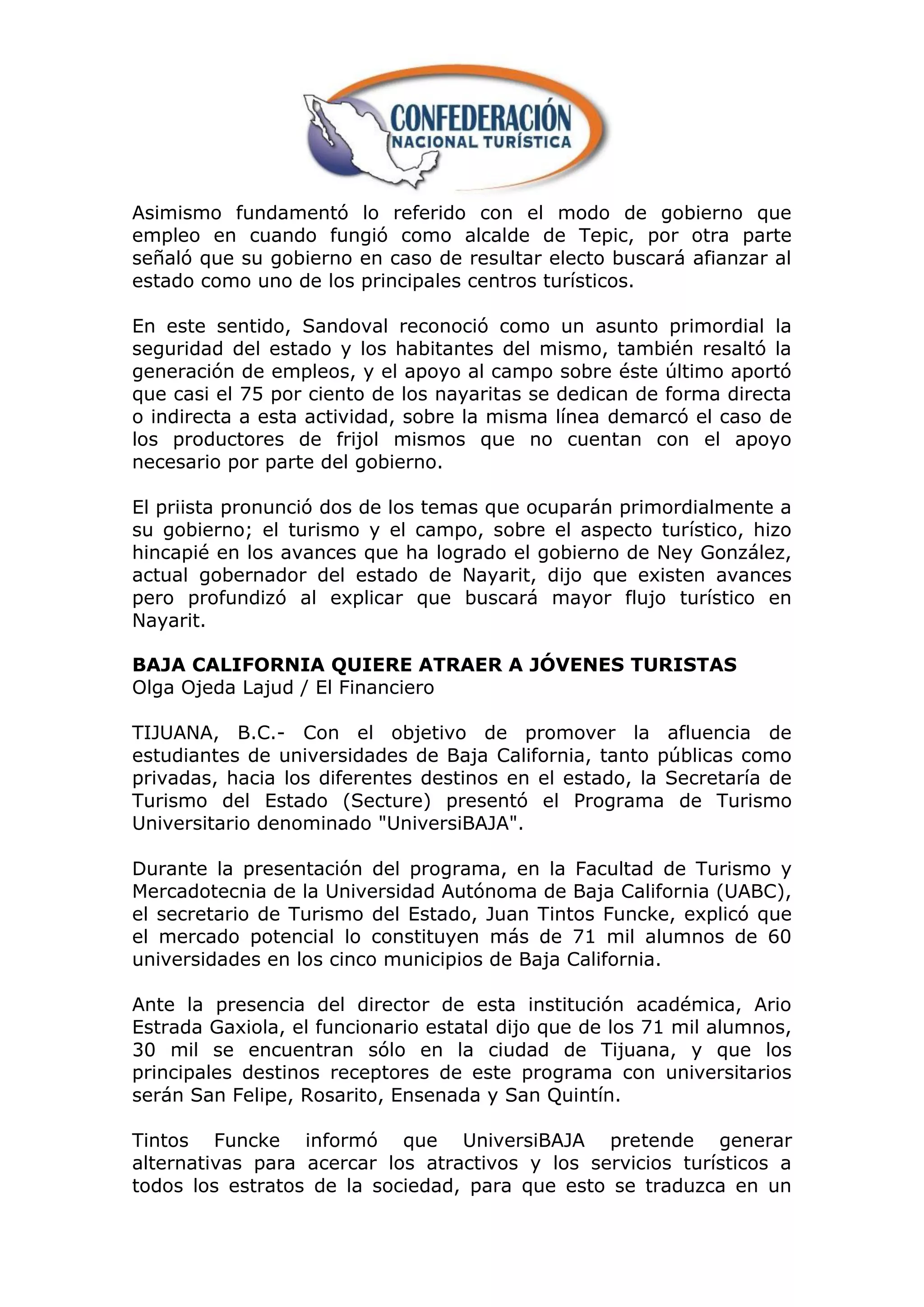 Asimismo fundamentó lo referido con el modo de gobierno que
empleo en cuando fungió como alcalde de Tepic, por otra parte
señaló que su gobierno en caso de resultar electo buscará afianzar al
estado como uno de los principales centros turísticos.

En este sentido, Sandoval reconoció como un asunto primordial la
seguridad del estado y los habitantes del mismo, también resaltó la
generación de empleos, y el apoyo al campo sobre éste último aportó
que casi el 75 por ciento de los nayaritas se dedican de forma directa
o indirecta a esta actividad, sobre la misma línea demarcó el caso de
los productores de frijol mismos que no cuentan con el apoyo
necesario por parte del gobierno.

El priista pronunció dos de los temas que ocuparán primordialmente a
su gobierno; el turismo y el campo, sobre el aspecto turístico, hizo
hincapié en los avances que ha logrado el gobierno de Ney González,
actual gobernador del estado de Nayarit, dijo que existen avances
pero profundizó al explicar que buscará mayor flujo turístico en
Nayarit.

BAJA CALIFORNIA QUIERE ATRAER A JÓVENES TURISTAS
Olga Ojeda Lajud / El Financiero

TIJUANA, B.C.- Con el objetivo de promover la afluencia de
estudiantes de universidades de Baja California, tanto públicas como
privadas, hacia los diferentes destinos en el estado, la Secretaría de
Turismo del Estado (Secture) presentó el Programa de Turismo
Universitario denominado "UniversiBAJA".

Durante la presentación del programa, en la Facultad de Turismo y
Mercadotecnia de la Universidad Autónoma de Baja California (UABC),
el secretario de Turismo del Estado, Juan Tintos Funcke, explicó que
el mercado potencial lo constituyen más de 71 mil alumnos de 60
universidades en los cinco municipios de Baja California.

Ante la presencia del director de esta institución académica, Ario
Estrada Gaxiola, el funcionario estatal dijo que de los 71 mil alumnos,
30 mil se encuentran sólo en la ciudad de Tijuana, y que los
principales destinos receptores de este programa con universitarios
serán San Felipe, Rosarito, Ensenada y San Quintín.

Tintos Funcke informó que UniversiBAJA pretende generar
alternativas para acercar los atractivos y los servicios turísticos a
todos los estratos de la sociedad, para que esto se traduzca en un
 