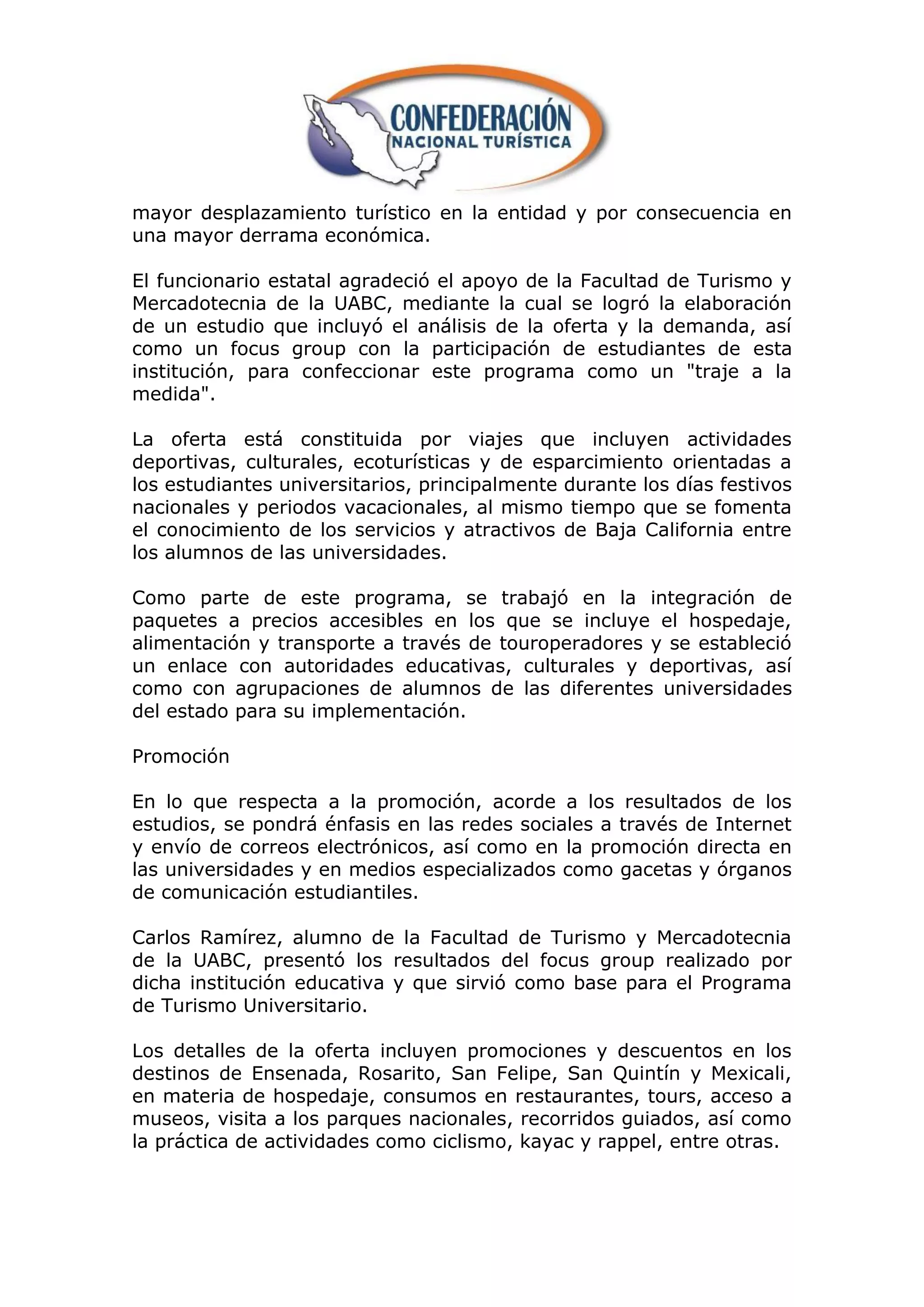 mayor desplazamiento turístico en la entidad y por consecuencia en
una mayor derrama económica.

El funcionario estatal agradeció el apoyo de la Facultad de Turismo y
Mercadotecnia de la UABC, mediante la cual se logró la elaboración
de un estudio que incluyó el análisis de la oferta y la demanda, así
como un focus group con la participación de estudiantes de esta
institución, para confeccionar este programa como un "traje a la
medida".

La oferta está constituida por viajes que incluyen actividades
deportivas, culturales, ecoturísticas y de esparcimiento orientadas a
los estudiantes universitarios, principalmente durante los días festivos
nacionales y periodos vacacionales, al mismo tiempo que se fomenta
el conocimiento de los servicios y atractivos de Baja California entre
los alumnos de las universidades.

Como parte de este programa, se trabajó en la integración de
paquetes a precios accesibles en los que se incluye el hospedaje,
alimentación y transporte a través de touroperadores y se estableció
un enlace con autoridades educativas, culturales y deportivas, así
como con agrupaciones de alumnos de las diferentes universidades
del estado para su implementación.

Promoción

En lo que respecta a la promoción, acorde a los resultados de los
estudios, se pondrá énfasis en las redes sociales a través de Internet
y envío de correos electrónicos, así como en la promoción directa en
las universidades y en medios especializados como gacetas y órganos
de comunicación estudiantiles.

Carlos Ramírez, alumno de la Facultad de Turismo y Mercadotecnia
de la UABC, presentó los resultados del focus group realizado por
dicha institución educativa y que sirvió como base para el Programa
de Turismo Universitario.

Los detalles de la oferta incluyen promociones y descuentos en los
destinos de Ensenada, Rosarito, San Felipe, San Quintín y Mexicali,
en materia de hospedaje, consumos en restaurantes, tours, acceso a
museos, visita a los parques nacionales, recorridos guiados, así como
la práctica de actividades como ciclismo, kayac y rappel, entre otras.
 