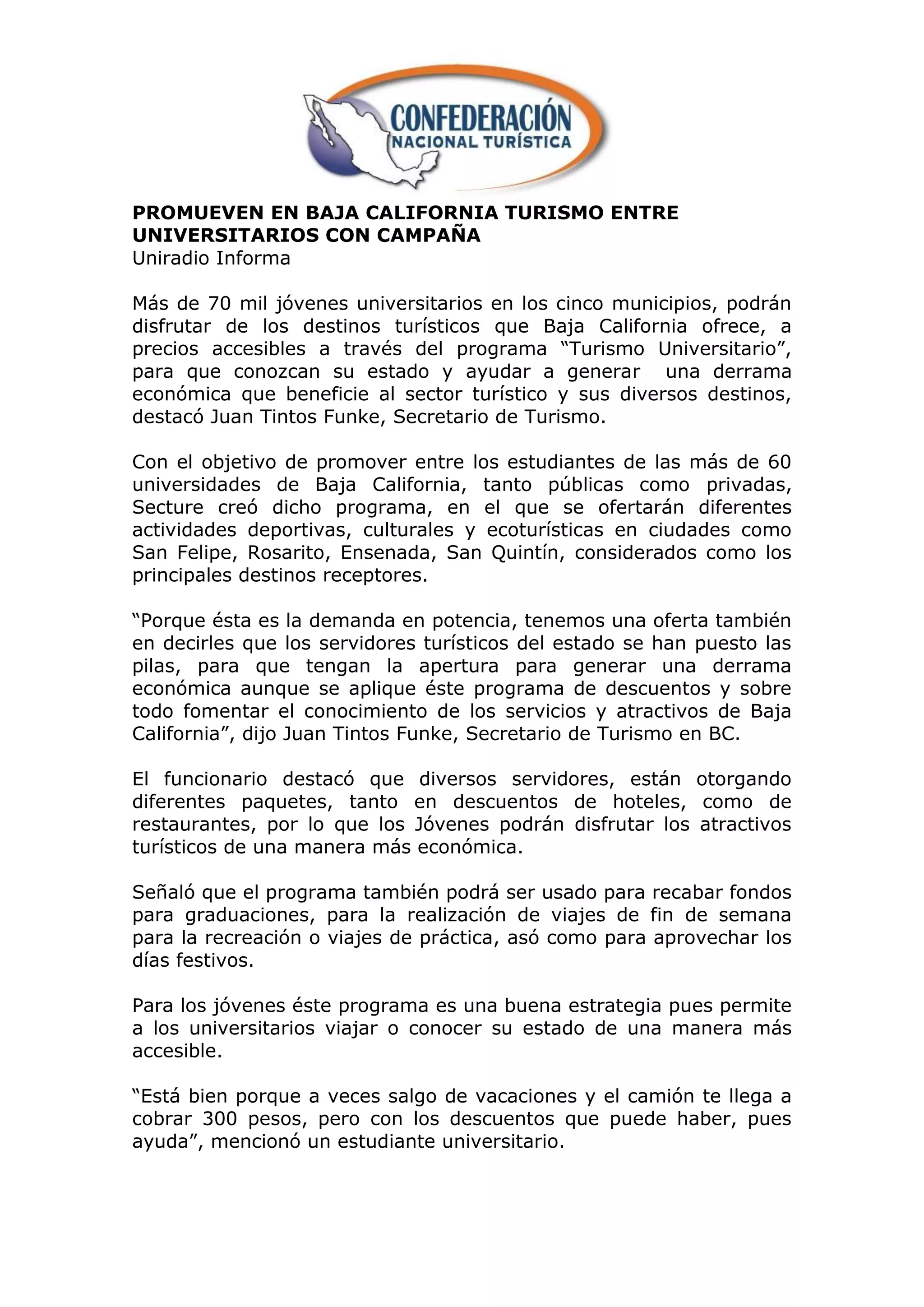 PROMUEVEN EN BAJA CALIFORNIA TURISMO ENTRE
UNIVERSITARIOS CON CAMPAÑA
Uniradio Informa

Más de 70 mil jóvenes universitarios en los cinco municipios, podrán
disfrutar de los destinos turísticos que Baja California ofrece, a
precios accesibles a través del programa “Turismo Universitario”,
para que conozcan su estado y ayudar a generar una derrama
económica que beneficie al sector turístico y sus diversos destinos,
destacó Juan Tintos Funke, Secretario de Turismo.

Con el objetivo de promover entre los estudiantes de las más de 60
universidades de Baja California, tanto públicas como privadas,
Secture creó dicho programa, en el que se ofertarán diferentes
actividades deportivas, culturales y ecoturísticas en ciudades como
San Felipe, Rosarito, Ensenada, San Quintín, considerados como los
principales destinos receptores.

“Porque ésta es la demanda en potencia, tenemos una oferta también
en decirles que los servidores turísticos del estado se han puesto las
pilas, para que tengan la apertura para generar una derrama
económica aunque se aplique éste programa de descuentos y sobre
todo fomentar el conocimiento de los servicios y atractivos de Baja
California”, dijo Juan Tintos Funke, Secretario de Turismo en BC.

El funcionario destacó que diversos servidores, están otorgando
diferentes paquetes, tanto en descuentos de hoteles, como de
restaurantes, por lo que los Jóvenes podrán disfrutar los atractivos
turísticos de una manera más económica.

Señaló que el programa también podrá ser usado para recabar fondos
para graduaciones, para la realización de viajes de fin de semana
para la recreación o viajes de práctica, asó como para aprovechar los
días festivos.

Para los jóvenes éste programa es una buena estrategia pues permite
a los universitarios viajar o conocer su estado de una manera más
accesible.

“Está bien porque a veces salgo de vacaciones y el camión te llega a
cobrar 300 pesos, pero con los descuentos que puede haber, pues
ayuda”, mencionó un estudiante universitario.
 