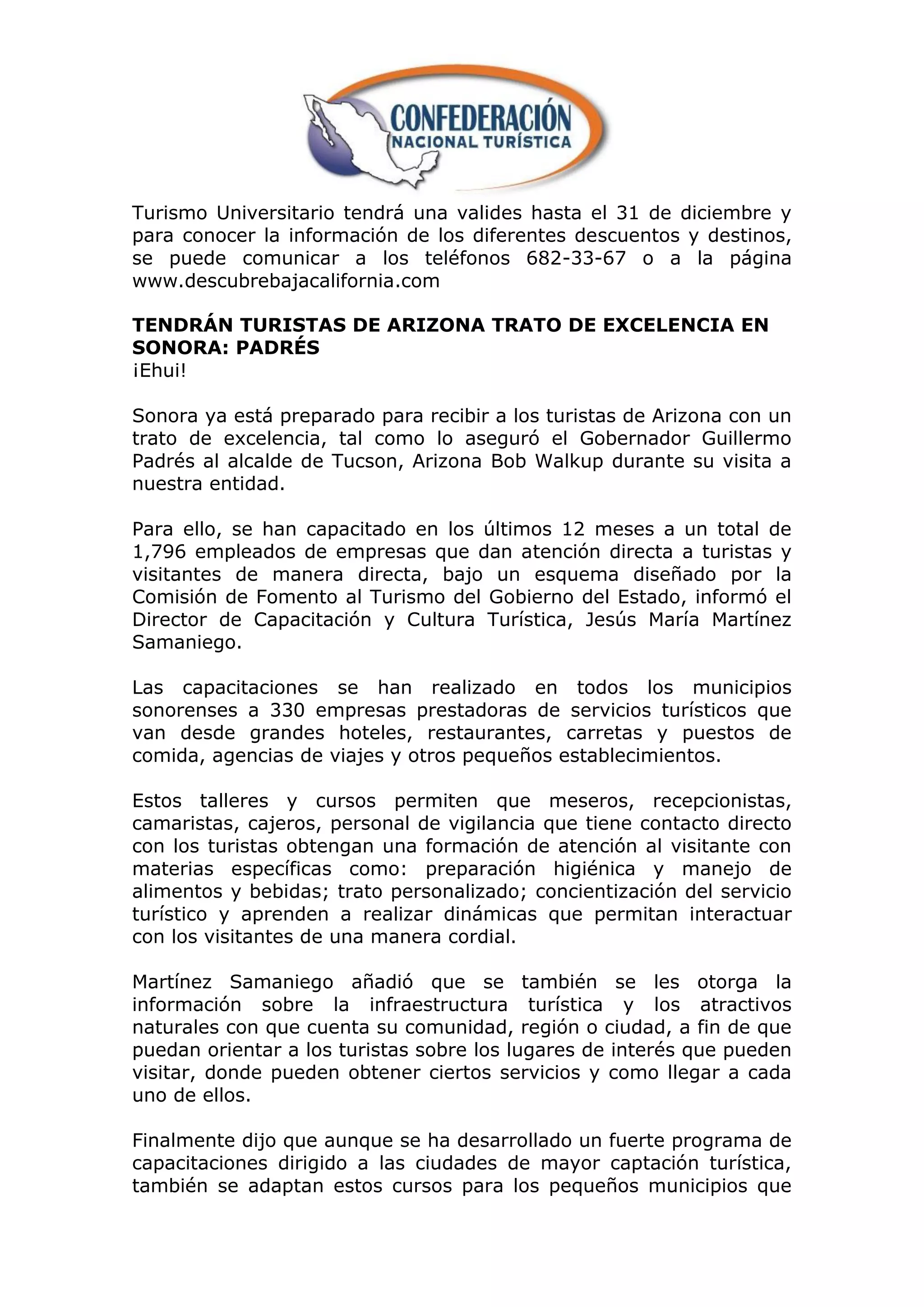 Turismo Universitario tendrá una valides hasta el 31 de diciembre y
para conocer la información de los diferentes descuentos y destinos,
se puede comunicar a los teléfonos 682-33-67 o a la página
www.descubrebajacalifornia.com

TENDRÁN TURISTAS DE ARIZONA TRATO DE EXCELENCIA EN
SONORA: PADRÉS
¡Ehui!

Sonora ya está preparado para recibir a los turistas de Arizona con un
trato de excelencia, tal como lo aseguró el Gobernador Guillermo
Padrés al alcalde de Tucson, Arizona Bob Walkup durante su visita a
nuestra entidad.

Para ello, se han capacitado en los últimos 12 meses a un total de
1,796 empleados de empresas que dan atención directa a turistas y
visitantes de manera directa, bajo un esquema diseñado por la
Comisión de Fomento al Turismo del Gobierno del Estado, informó el
Director de Capacitación y Cultura Turística, Jesús María Martínez
Samaniego.

Las capacitaciones se han realizado en todos los municipios
sonorenses a 330 empresas prestadoras de servicios turísticos que
van desde grandes hoteles, restaurantes, carretas y puestos de
comida, agencias de viajes y otros pequeños establecimientos.

Estos talleres y cursos permiten que meseros, recepcionistas,
camaristas, cajeros, personal de vigilancia que tiene contacto directo
con los turistas obtengan una formación de atención al visitante con
materias específicas como: preparación higiénica y manejo de
alimentos y bebidas; trato personalizado; concientización del servicio
turístico y aprenden a realizar dinámicas que permitan interactuar
con los visitantes de una manera cordial.

Martínez Samaniego añadió que se también se les otorga la
información sobre la infraestructura turística y los atractivos
naturales con que cuenta su comunidad, región o ciudad, a fin de que
puedan orientar a los turistas sobre los lugares de interés que pueden
visitar, donde pueden obtener ciertos servicios y como llegar a cada
uno de ellos.

Finalmente dijo que aunque se ha desarrollado un fuerte programa de
capacitaciones dirigido a las ciudades de mayor captación turística,
también se adaptan estos cursos para los pequeños municipios que
 