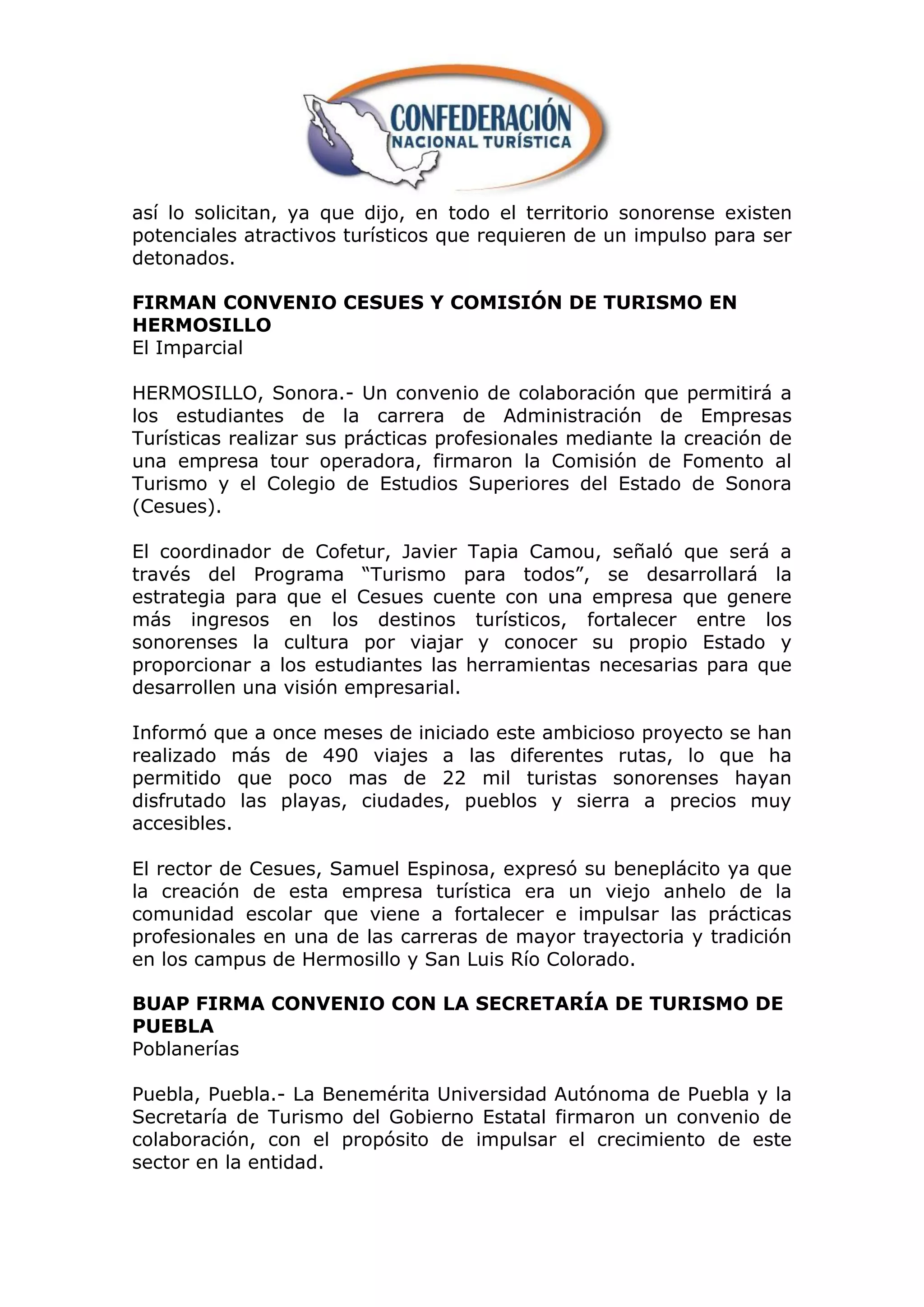 así lo solicitan, ya que dijo, en todo el territorio sonorense existen
potenciales atractivos turísticos que requieren de un impulso para ser
detonados.

FIRMAN CONVENIO CESUES Y COMISIÓN DE TURISMO EN
HERMOSILLO
El Imparcial

HERMOSILLO, Sonora.- Un convenio de colaboración que permitirá a
los estudiantes de la carrera de Administración de Empresas
Turísticas realizar sus prácticas profesionales mediante la creación de
una empresa tour operadora, firmaron la Comisión de Fomento al
Turismo y el Colegio de Estudios Superiores del Estado de Sonora
(Cesues).

El coordinador de Cofetur, Javier Tapia Camou, señaló que será a
través del Programa “Turismo para todos”, se desarrollará la
estrategia para que el Cesues cuente con una empresa que genere
más ingresos en los destinos turísticos, fortalecer entre los
sonorenses la cultura por viajar y conocer su propio Estado y
proporcionar a los estudiantes las herramientas necesarias para que
desarrollen una visión empresarial.

Informó que a once meses de iniciado este ambicioso proyecto se han
realizado más de 490 viajes a las diferentes rutas, lo que ha
permitido que poco mas de 22 mil turistas sonorenses hayan
disfrutado las playas, ciudades, pueblos y sierra a precios muy
accesibles.

El rector de Cesues, Samuel Espinosa, expresó su beneplácito ya que
la creación de esta empresa turística era un viejo anhelo de la
comunidad escolar que viene a fortalecer e impulsar las prácticas
profesionales en una de las carreras de mayor trayectoria y tradición
en los campus de Hermosillo y San Luis Río Colorado.

BUAP FIRMA CONVENIO CON LA SECRETARÍA DE TURISMO DE
PUEBLA
Poblanerías

Puebla, Puebla.- La Benemérita Universidad Autónoma de Puebla y la
Secretaría de Turismo del Gobierno Estatal firmaron un convenio de
colaboración, con el propósito de impulsar el crecimiento de este
sector en la entidad.
 