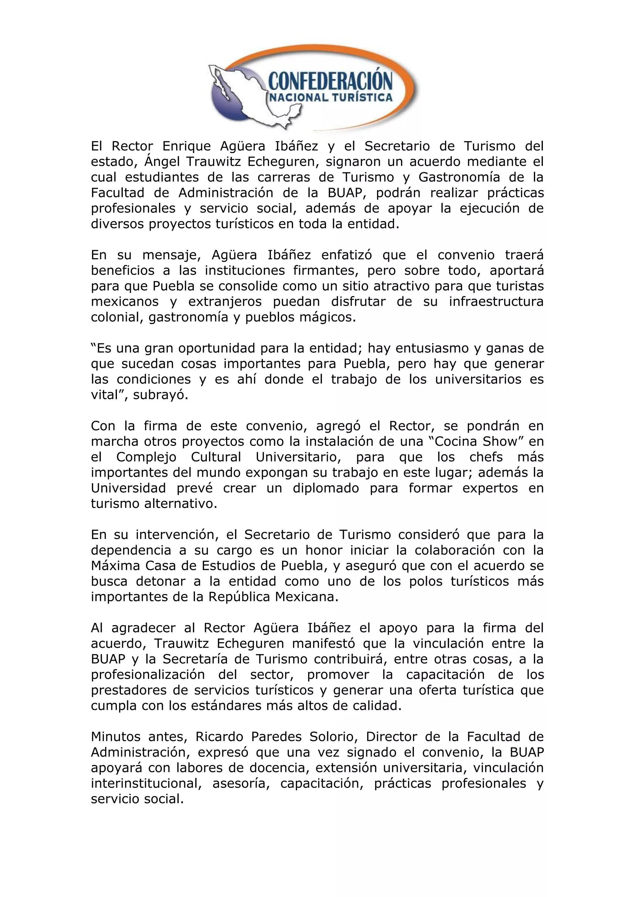 El Rector Enrique Agüera Ibáñez y el Secretario de Turismo del
estado, Ángel Trauwitz Echeguren, signaron un acuerdo mediante el
cual estudiantes de las carreras de Turismo y Gastronomía de la
Facultad de Administración de la BUAP, podrán realizar prácticas
profesionales y servicio social, además de apoyar la ejecución de
diversos proyectos turísticos en toda la entidad.

En su mensaje, Agüera Ibáñez enfatizó que el convenio traerá
beneficios a las instituciones firmantes, pero sobre todo, aportará
para que Puebla se consolide como un sitio atractivo para que turistas
mexicanos y extranjeros puedan disfrutar de su infraestructura
colonial, gastronomía y pueblos mágicos.

“Es una gran oportunidad para la entidad; hay entusiasmo y ganas de
que sucedan cosas importantes para Puebla, pero hay que generar
las condiciones y es ahí donde el trabajo de los universitarios es
vital”, subrayó.

Con la firma de este convenio, agregó el Rector, se pondrán en
marcha otros proyectos como la instalación de una “Cocina Show” en
el Complejo Cultural Universitario, para que los chefs más
importantes del mundo expongan su trabajo en este lugar; además la
Universidad prevé crear un diplomado para formar expertos en
turismo alternativo.

En su intervención, el Secretario de Turismo consideró que para la
dependencia a su cargo es un honor iniciar la colaboración con la
Máxima Casa de Estudios de Puebla, y aseguró que con el acuerdo se
busca detonar a la entidad como uno de los polos turísticos más
importantes de la República Mexicana.

Al agradecer al Rector Agüera Ibáñez el apoyo para la firma del
acuerdo, Trauwitz Echeguren manifestó que la vinculación entre la
BUAP y la Secretaría de Turismo contribuirá, entre otras cosas, a la
profesionalización del sector, promover la capacitación de los
prestadores de servicios turísticos y generar una oferta turística que
cumpla con los estándares más altos de calidad.

Minutos antes, Ricardo Paredes Solorio, Director de la Facultad de
Administración, expresó que una vez signado el convenio, la BUAP
apoyará con labores de docencia, extensión universitaria, vinculación
interinstitucional, asesoría, capacitación, prácticas profesionales y
servicio social.
 