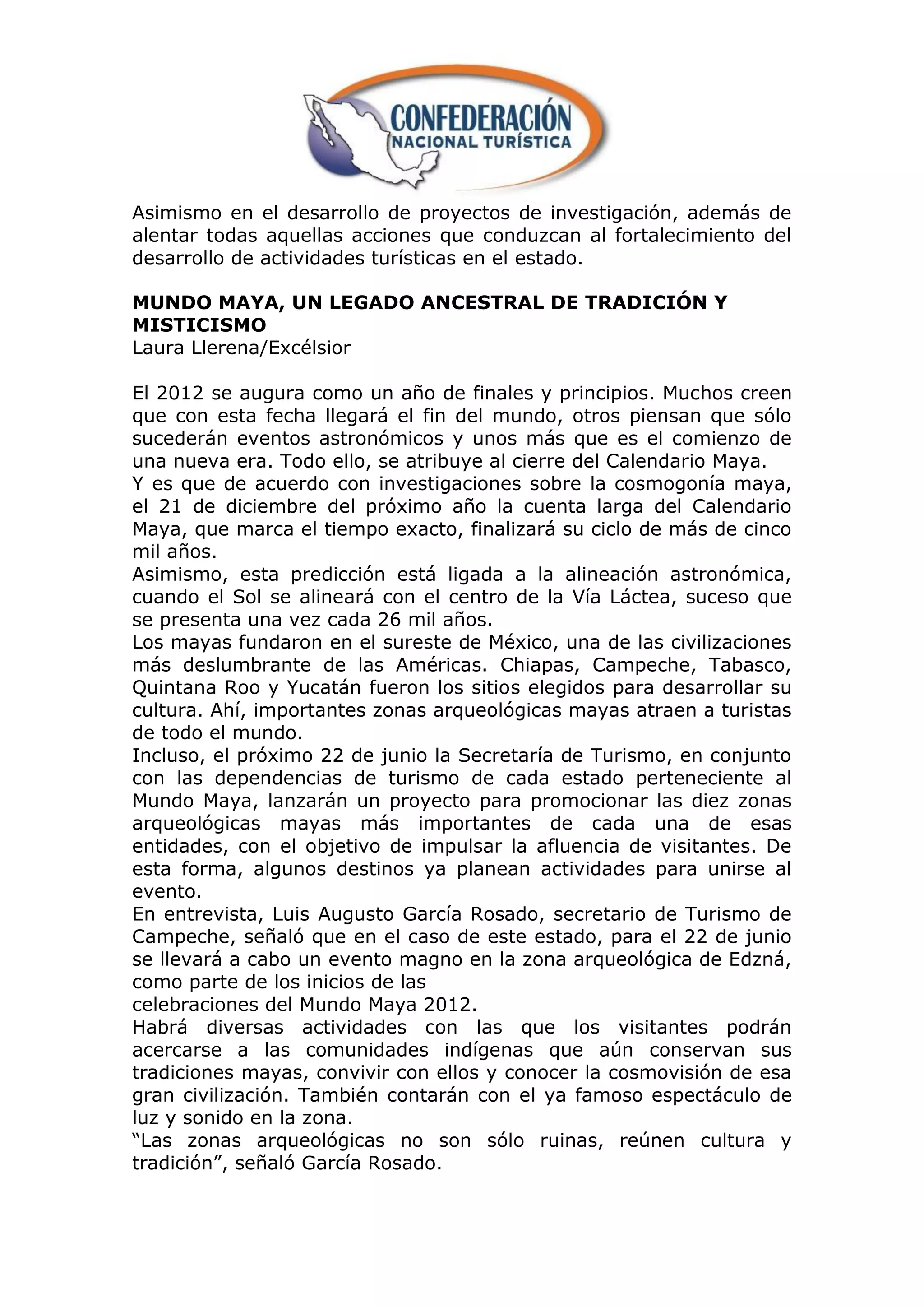 Asimismo en el desarrollo de proyectos de investigación, además de
alentar todas aquellas acciones que conduzcan al fortalecimiento del
desarrollo de actividades turísticas en el estado.

MUNDO MAYA, UN LEGADO ANCESTRAL DE TRADICIÓN Y
MISTICISMO
Laura Llerena/Excélsior

El 2012 se augura como un año de finales y principios. Muchos creen
que con esta fecha llegará el fin del mundo, otros piensan que sólo
sucederán eventos astronómicos y unos más que es el comienzo de
una nueva era. Todo ello, se atribuye al cierre del Calendario Maya.
Y es que de acuerdo con investigaciones sobre la cosmogonía maya,
el 21 de diciembre del próximo año la cuenta larga del Calendario
Maya, que marca el tiempo exacto, finalizará su ciclo de más de cinco
mil años.
Asimismo, esta predicción está ligada a la alineación astronómica,
cuando el Sol se alineará con el centro de la Vía Láctea, suceso que
se presenta una vez cada 26 mil años.
Los mayas fundaron en el sureste de México, una de las civilizaciones
más deslumbrante de las Américas. Chiapas, Campeche, Tabasco,
Quintana Roo y Yucatán fueron los sitios elegidos para desarrollar su
cultura. Ahí, importantes zonas arqueológicas mayas atraen a turistas
de todo el mundo.
Incluso, el próximo 22 de junio la Secretaría de Turismo, en conjunto
con las dependencias de turismo de cada estado perteneciente al
Mundo Maya, lanzarán un proyecto para promocionar las diez zonas
arqueológicas mayas más importantes de cada una de esas
entidades, con el objetivo de impulsar la afluencia de visitantes. De
esta forma, algunos destinos ya planean actividades para unirse al
evento.
En entrevista, Luis Augusto García Rosado, secretario de Turismo de
Campeche, señaló que en el caso de este estado, para el 22 de junio
se llevará a cabo un evento magno en la zona arqueológica de Edzná,
como parte de los inicios de las
celebraciones del Mundo Maya 2012.
Habrá diversas actividades con las que los visitantes podrán
acercarse a las comunidades indígenas que aún conservan sus
tradiciones mayas, convivir con ellos y conocer la cosmovisión de esa
gran civilización. También contarán con el ya famoso espectáculo de
luz y sonido en la zona.
“Las zonas arqueológicas no son sólo ruinas, reúnen cultura y
tradición”, señaló García Rosado.
 