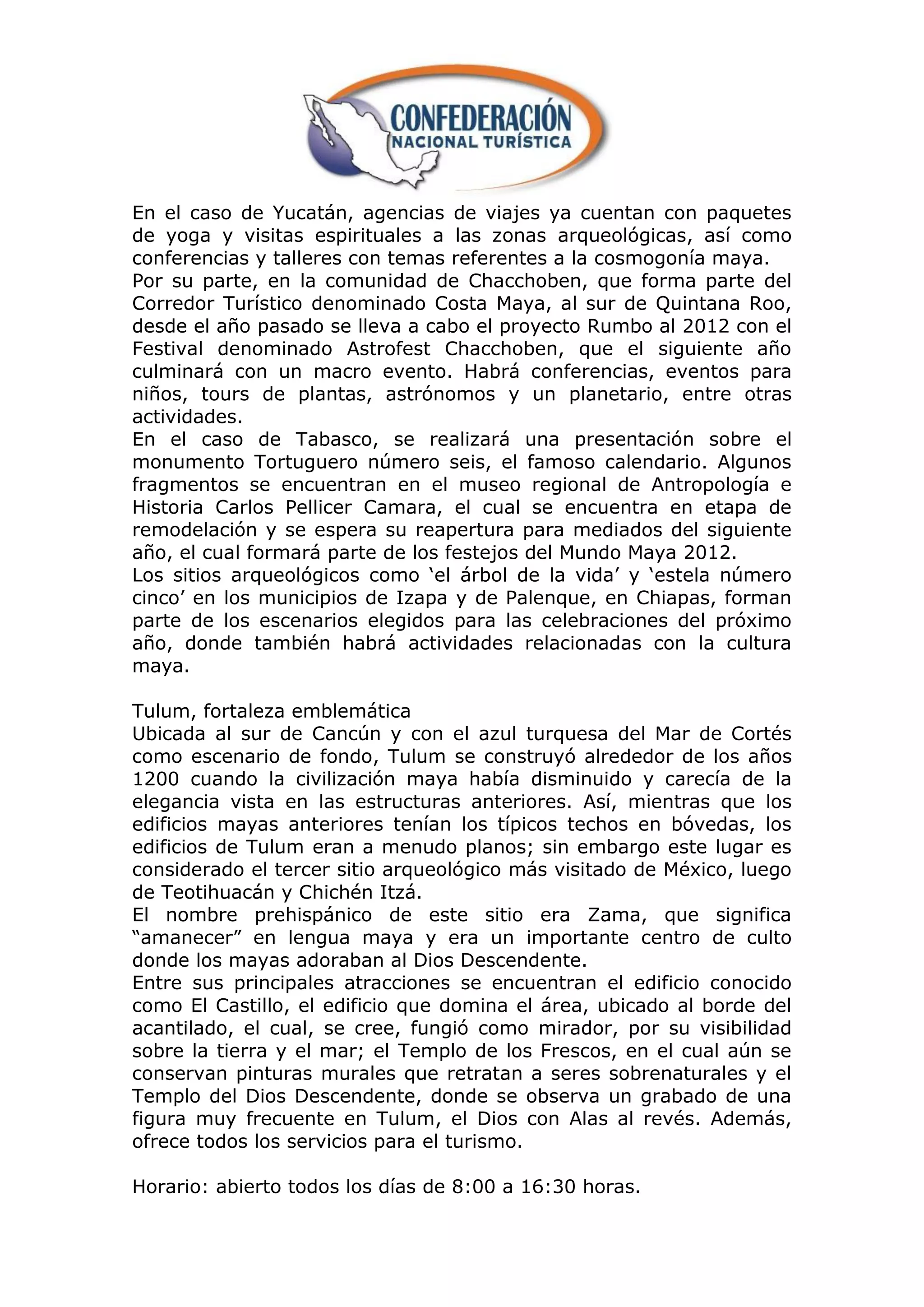 En el caso de Yucatán, agencias de viajes ya cuentan con paquetes
de yoga y visitas espirituales a las zonas arqueológicas, así como
conferencias y talleres con temas referentes a la cosmogonía maya.
Por su parte, en la comunidad de Chacchoben, que forma parte del
Corredor Turístico denominado Costa Maya, al sur de Quintana Roo,
desde el año pasado se lleva a cabo el proyecto Rumbo al 2012 con el
Festival denominado Astrofest Chacchoben, que el siguiente año
culminará con un macro evento. Habrá conferencias, eventos para
niños, tours de plantas, astrónomos y un planetario, entre otras
actividades.
En el caso de Tabasco, se realizará una presentación sobre el
monumento Tortuguero número seis, el famoso calendario. Algunos
fragmentos se encuentran en el museo regional de Antropología e
Historia Carlos Pellicer Camara, el cual se encuentra en etapa de
remodelación y se espera su reapertura para mediados del siguiente
año, el cual formará parte de los festejos del Mundo Maya 2012.
Los sitios arqueológicos como „el árbol de la vida‟ y „estela número
cinco‟ en los municipios de Izapa y de Palenque, en Chiapas, forman
parte de los escenarios elegidos para las celebraciones del próximo
año, donde también habrá actividades relacionadas con la cultura
maya.

Tulum, fortaleza emblemática
Ubicada al sur de Cancún y con el azul turquesa del Mar de Cortés
como escenario de fondo, Tulum se construyó alrededor de los años
1200 cuando la civilización maya había disminuido y carecía de la
elegancia vista en las estructuras anteriores. Así, mientras que los
edificios mayas anteriores tenían los típicos techos en bóvedas, los
edificios de Tulum eran a menudo planos; sin embargo este lugar es
considerado el tercer sitio arqueológico más visitado de México, luego
de Teotihuacán y Chichén Itzá.
El nombre prehispánico de este sitio era Zama, que significa
“amanecer” en lengua maya y era un importante centro de culto
donde los mayas adoraban al Dios Descendente.
Entre sus principales atracciones se encuentran el edificio conocido
como El Castillo, el edificio que domina el área, ubicado al borde del
acantilado, el cual, se cree, fungió como mirador, por su visibilidad
sobre la tierra y el mar; el Templo de los Frescos, en el cual aún se
conservan pinturas murales que retratan a seres sobrenaturales y el
Templo del Dios Descendente, donde se observa un grabado de una
figura muy frecuente en Tulum, el Dios con Alas al revés. Además,
ofrece todos los servicios para el turismo.

Horario: abierto todos los días de 8:00 a 16:30 horas.
 