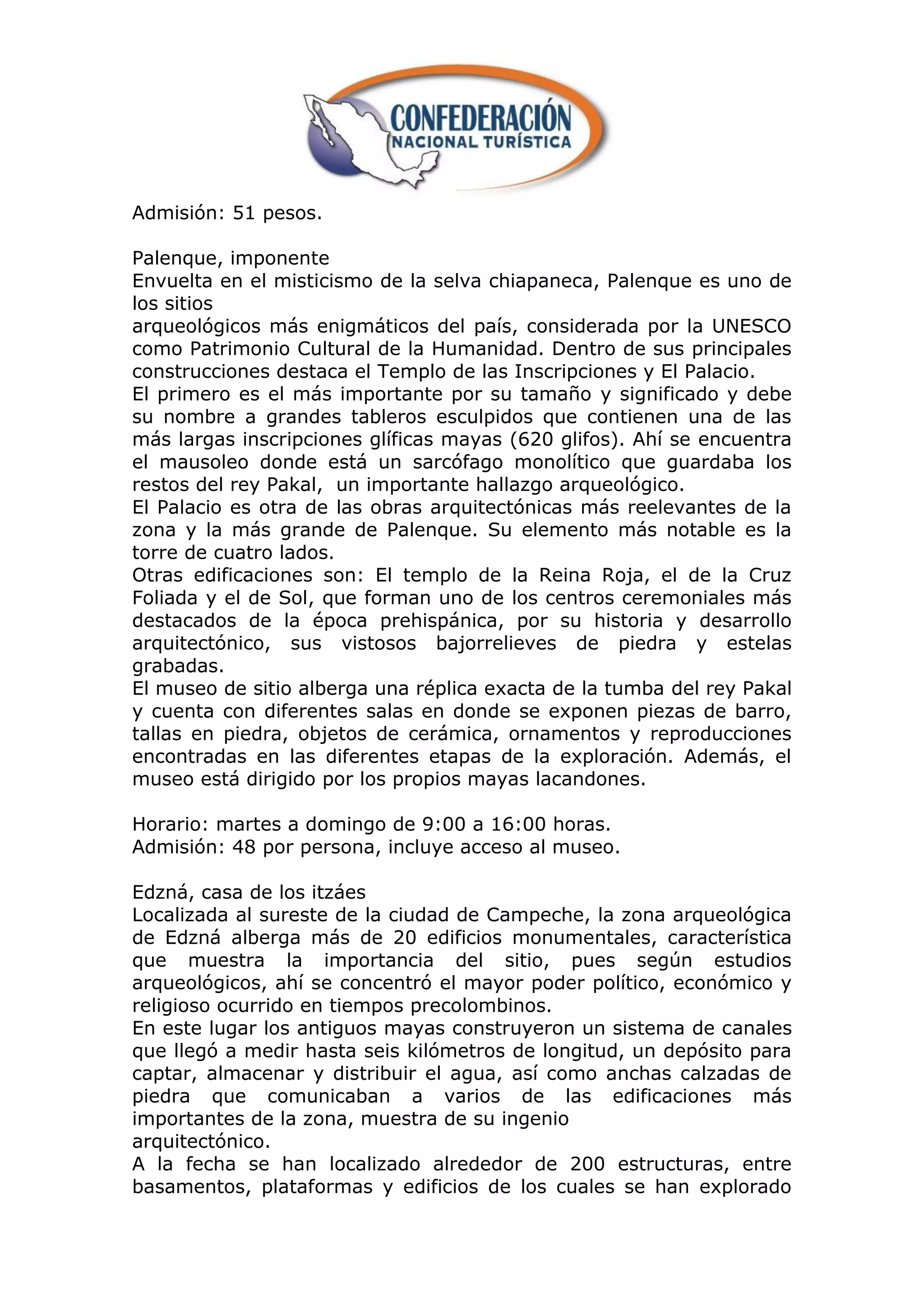 Admisión: 51 pesos.

Palenque, imponente
Envuelta en el misticismo de la selva chiapaneca, Palenque es uno de
los sitios
arqueológicos más enigmáticos del país, considerada por la UNESCO
como Patrimonio Cultural de la Humanidad. Dentro de sus principales
construcciones destaca el Templo de las Inscripciones y El Palacio.
El primero es el más importante por su tamaño y significado y debe
su nombre a grandes tableros esculpidos que contienen una de las
más largas inscripciones glíficas mayas (620 glifos). Ahí se encuentra
el mausoleo donde está un sarcófago monolítico que guardaba los
restos del rey Pakal, un importante hallazgo arqueológico.
El Palacio es otra de las obras arquitectónicas más reelevantes de la
zona y la más grande de Palenque. Su elemento más notable es la
torre de cuatro lados.
Otras edificaciones son: El templo de la Reina Roja, el de la Cruz
Foliada y el de Sol, que forman uno de los centros ceremoniales más
destacados de la época prehispánica, por su historia y desarrollo
arquitectónico, sus vistosos bajorrelieves de piedra y estelas
grabadas.
El museo de sitio alberga una réplica exacta de la tumba del rey Pakal
y cuenta con diferentes salas en donde se exponen piezas de barro,
tallas en piedra, objetos de cerámica, ornamentos y reproducciones
encontradas en las diferentes etapas de la exploración. Además, el
museo está dirigido por los propios mayas lacandones.

Horario: martes a domingo de 9:00 a 16:00 horas.
Admisión: 48 por persona, incluye acceso al museo.

Edzná, casa de los itzáes
Localizada al sureste de la ciudad de Campeche, la zona arqueológica
de Edzná alberga más de 20 edificios monumentales, característica
que muestra la importancia del sitio, pues según estudios
arqueológicos, ahí se concentró el mayor poder político, económico y
religioso ocurrido en tiempos precolombinos.
En este lugar los antiguos mayas construyeron un sistema de canales
que llegó a medir hasta seis kilómetros de longitud, un depósito para
captar, almacenar y distribuir el agua, así como anchas calzadas de
piedra que comunicaban a varios de las edificaciones más
importantes de la zona, muestra de su ingenio
arquitectónico.
A la fecha se han localizado alrededor de 200 estructuras, entre
basamentos, plataformas y edificios de los cuales se han explorado
 