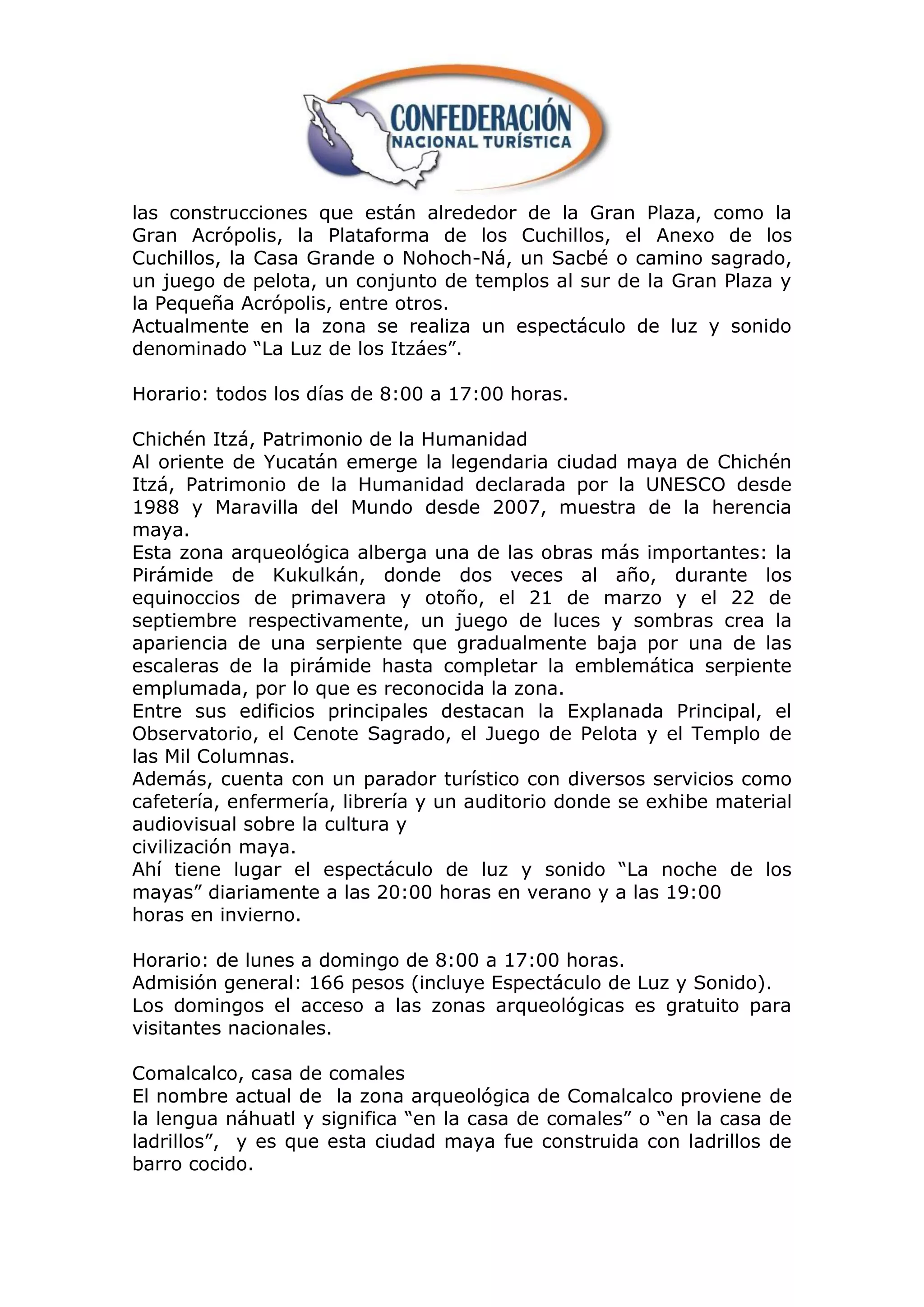 las construcciones que están alrededor de la Gran Plaza, como la
Gran Acrópolis, la Plataforma de los Cuchillos, el Anexo de los
Cuchillos, la Casa Grande o Nohoch-Ná, un Sacbé o camino sagrado,
un juego de pelota, un conjunto de templos al sur de la Gran Plaza y
la Pequeña Acrópolis, entre otros.
Actualmente en la zona se realiza un espectáculo de luz y sonido
denominado “La Luz de los Itzáes”.

Horario: todos los días de 8:00 a 17:00 horas.

Chichén Itzá, Patrimonio de la Humanidad
Al oriente de Yucatán emerge la legendaria ciudad maya de Chichén
Itzá, Patrimonio de la Humanidad declarada por la UNESCO desde
1988 y Maravilla del Mundo desde 2007, muestra de la herencia
maya.
Esta zona arqueológica alberga una de las obras más importantes: la
Pirámide de Kukulkán, donde dos veces al año, durante los
equinoccios de primavera y otoño, el 21 de marzo y el 22 de
septiembre respectivamente, un juego de luces y sombras crea la
apariencia de una serpiente que gradualmente baja por una de las
escaleras de la pirámide hasta completar la emblemática serpiente
emplumada, por lo que es reconocida la zona.
Entre sus edificios principales destacan la Explanada Principal, el
Observatorio, el Cenote Sagrado, el Juego de Pelota y el Templo de
las Mil Columnas.
Además, cuenta con un parador turístico con diversos servicios como
cafetería, enfermería, librería y un auditorio donde se exhibe material
audiovisual sobre la cultura y
civilización maya.
Ahí tiene lugar el espectáculo de luz y sonido “La noche de los
mayas” diariamente a las 20:00 horas en verano y a las 19:00
horas en invierno.

Horario: de lunes a domingo de 8:00 a 17:00 horas.
Admisión general: 166 pesos (incluye Espectáculo de Luz y Sonido).
Los domingos el acceso a las zonas arqueológicas es gratuito para
visitantes nacionales.

Comalcalco, casa de comales
El nombre actual de la zona arqueológica de Comalcalco proviene de
la lengua náhuatl y significa “en la casa de comales” o “en la casa de
ladrillos”, y es que esta ciudad maya fue construida con ladrillos de
barro cocido.
 