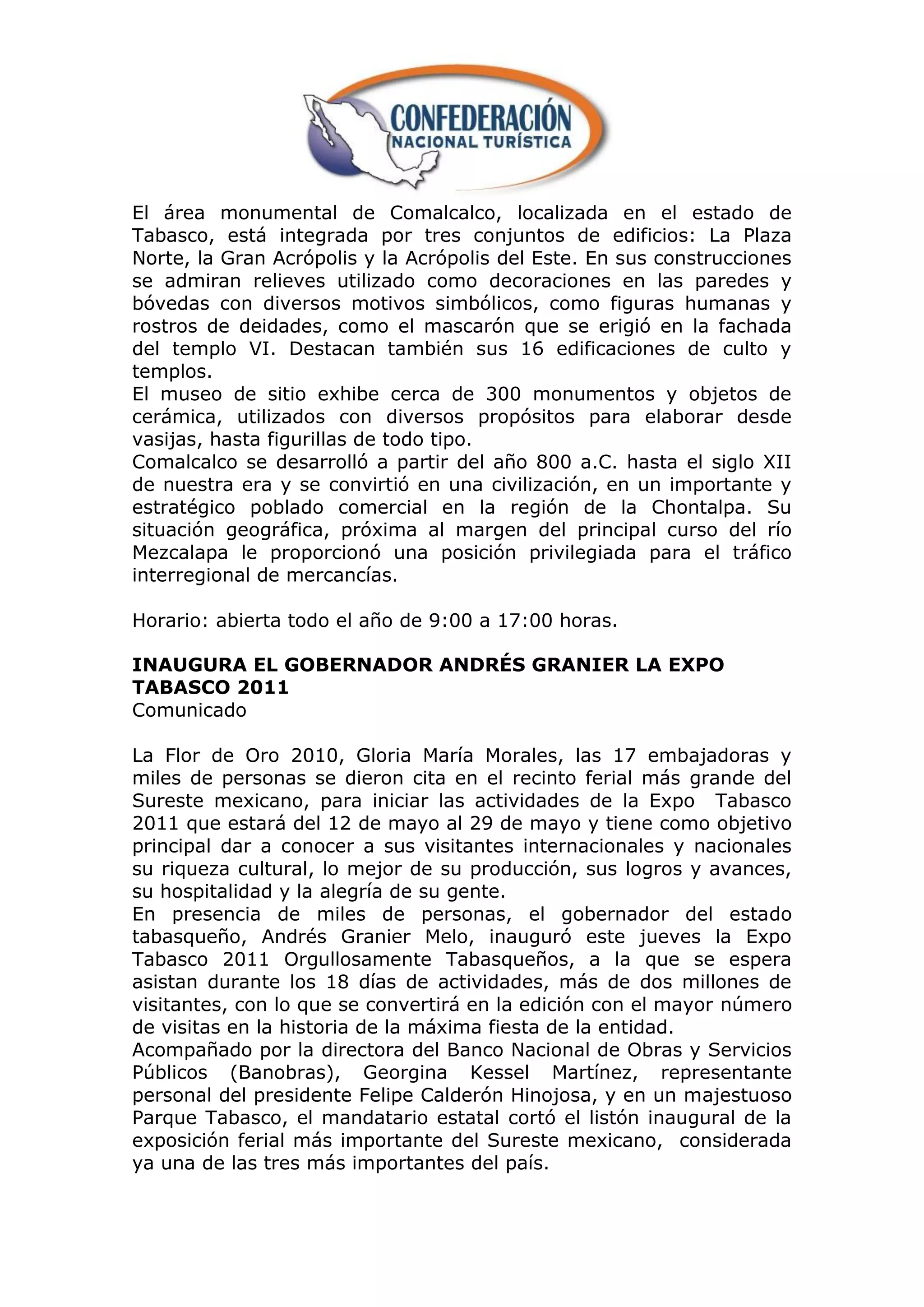 El área monumental de Comalcalco, localizada en el estado de
Tabasco, está integrada por tres conjuntos de edificios: La Plaza
Norte, la Gran Acrópolis y la Acrópolis del Este. En sus construcciones
se admiran relieves utilizado como decoraciones en las paredes y
bóvedas con diversos motivos simbólicos, como figuras humanas y
rostros de deidades, como el mascarón que se erigió en la fachada
del templo VI. Destacan también sus 16 edificaciones de culto y
templos.
El museo de sitio exhibe cerca de 300 monumentos y objetos de
cerámica, utilizados con diversos propósitos para elaborar desde
vasijas, hasta figurillas de todo tipo.
Comalcalco se desarrolló a partir del año 800 a.C. hasta el siglo XII
de nuestra era y se convirtió en una civilización, en un importante y
estratégico poblado comercial en la región de la Chontalpa. Su
situación geográfica, próxima al margen del principal curso del río
Mezcalapa le proporcionó una posición privilegiada para el tráfico
interregional de mercancías.

Horario: abierta todo el año de 9:00 a 17:00 horas.

INAUGURA EL GOBERNADOR ANDRÉS GRANIER LA EXPO
TABASCO 2011
Comunicado

La Flor de Oro 2010, Gloria María Morales, las 17 embajadoras y
miles de personas se dieron cita en el recinto ferial más grande del
Sureste mexicano, para iniciar las actividades de la Expo Tabasco
2011 que estará del 12 de mayo al 29 de mayo y tiene como objetivo
principal dar a conocer a sus visitantes internacionales y nacionales
su riqueza cultural, lo mejor de su producción, sus logros y avances,
su hospitalidad y la alegría de su gente.
En presencia de miles de personas, el gobernador del estado
tabasqueño, Andrés Granier Melo, inauguró este jueves la Expo
Tabasco 2011 Orgullosamente Tabasqueños, a la que se espera
asistan durante los 18 días de actividades, más de dos millones de
visitantes, con lo que se convertirá en la edición con el mayor número
de visitas en la historia de la máxima fiesta de la entidad.
Acompañado por la directora del Banco Nacional de Obras y Servicios
Públicos (Banobras), Georgina Kessel Martínez, representante
personal del presidente Felipe Calderón Hinojosa, y en un majestuoso
Parque Tabasco, el mandatario estatal cortó el listón inaugural de la
exposición ferial más importante del Sureste mexicano, considerada
ya una de las tres más importantes del país.
 