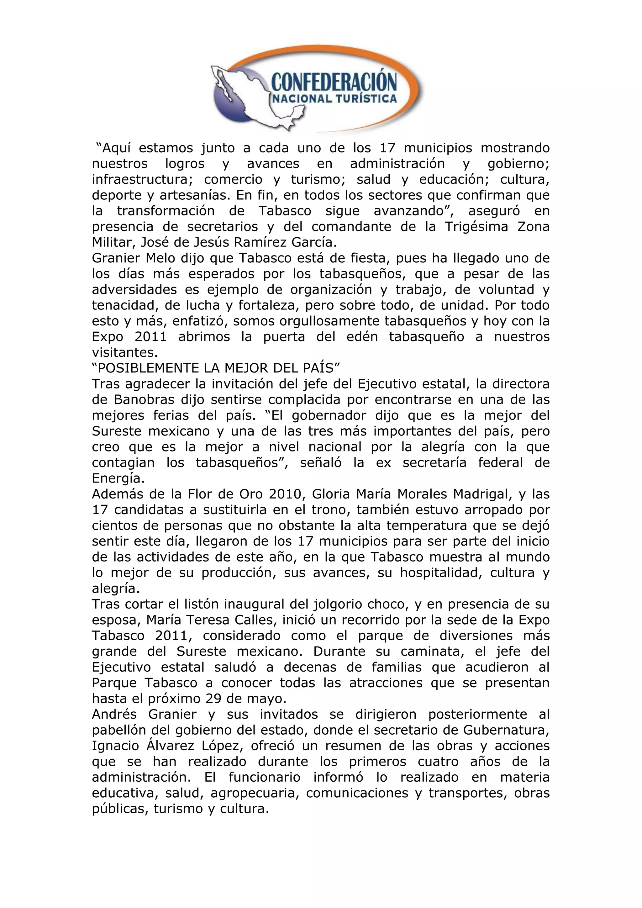 “Aquí estamos junto a cada uno de los 17 municipios mostrando
nuestros logros y avances en administración y gobierno;
infraestructura; comercio y turismo; salud y educación; cultura,
deporte y artesanías. En fin, en todos los sectores que confirman que
la transformación de Tabasco sigue avanzando”, aseguró en
presencia de secretarios y del comandante de la Trigésima Zona
Militar, José de Jesús Ramírez García.
Granier Melo dijo que Tabasco está de fiesta, pues ha llegado uno de
los días más esperados por los tabasqueños, que a pesar de las
adversidades es ejemplo de organización y trabajo, de voluntad y
tenacidad, de lucha y fortaleza, pero sobre todo, de unidad. Por todo
esto y más, enfatizó, somos orgullosamente tabasqueños y hoy con la
Expo 2011 abrimos la puerta del edén tabasqueño a nuestros
visitantes.
“POSIBLEMENTE LA MEJOR DEL PAÍS”
Tras agradecer la invitación del jefe del Ejecutivo estatal, la directora
de Banobras dijo sentirse complacida por encontrarse en una de las
mejores ferias del país. “El gobernador dijo que es la mejor del
Sureste mexicano y una de las tres más importantes del país, pero
creo que es la mejor a nivel nacional por la alegría con la que
contagian los tabasqueños”, señaló la ex secretaría federal de
Energía.
Además de la Flor de Oro 2010, Gloria María Morales Madrigal, y las
17 candidatas a sustituirla en el trono, también estuvo arropado por
cientos de personas que no obstante la alta temperatura que se dejó
sentir este día, llegaron de los 17 municipios para ser parte del inicio
de las actividades de este año, en la que Tabasco muestra al mundo
lo mejor de su producción, sus avances, su hospitalidad, cultura y
alegría.
Tras cortar el listón inaugural del jolgorio choco, y en presencia de su
esposa, María Teresa Calles, inició un recorrido por la sede de la Expo
Tabasco 2011, considerado como el parque de diversiones más
grande del Sureste mexicano. Durante su caminata, el jefe del
Ejecutivo estatal saludó a decenas de familias que acudieron al
Parque Tabasco a conocer todas las atracciones que se presentan
hasta el próximo 29 de mayo.
Andrés Granier y sus invitados se dirigieron posteriormente al
pabellón del gobierno del estado, donde el secretario de Gubernatura,
Ignacio Álvarez López, ofreció un resumen de las obras y acciones
que se han realizado durante los primeros cuatro años de la
administración. El funcionario informó lo realizado en materia
educativa, salud, agropecuaria, comunicaciones y transportes, obras
públicas, turismo y cultura.
 