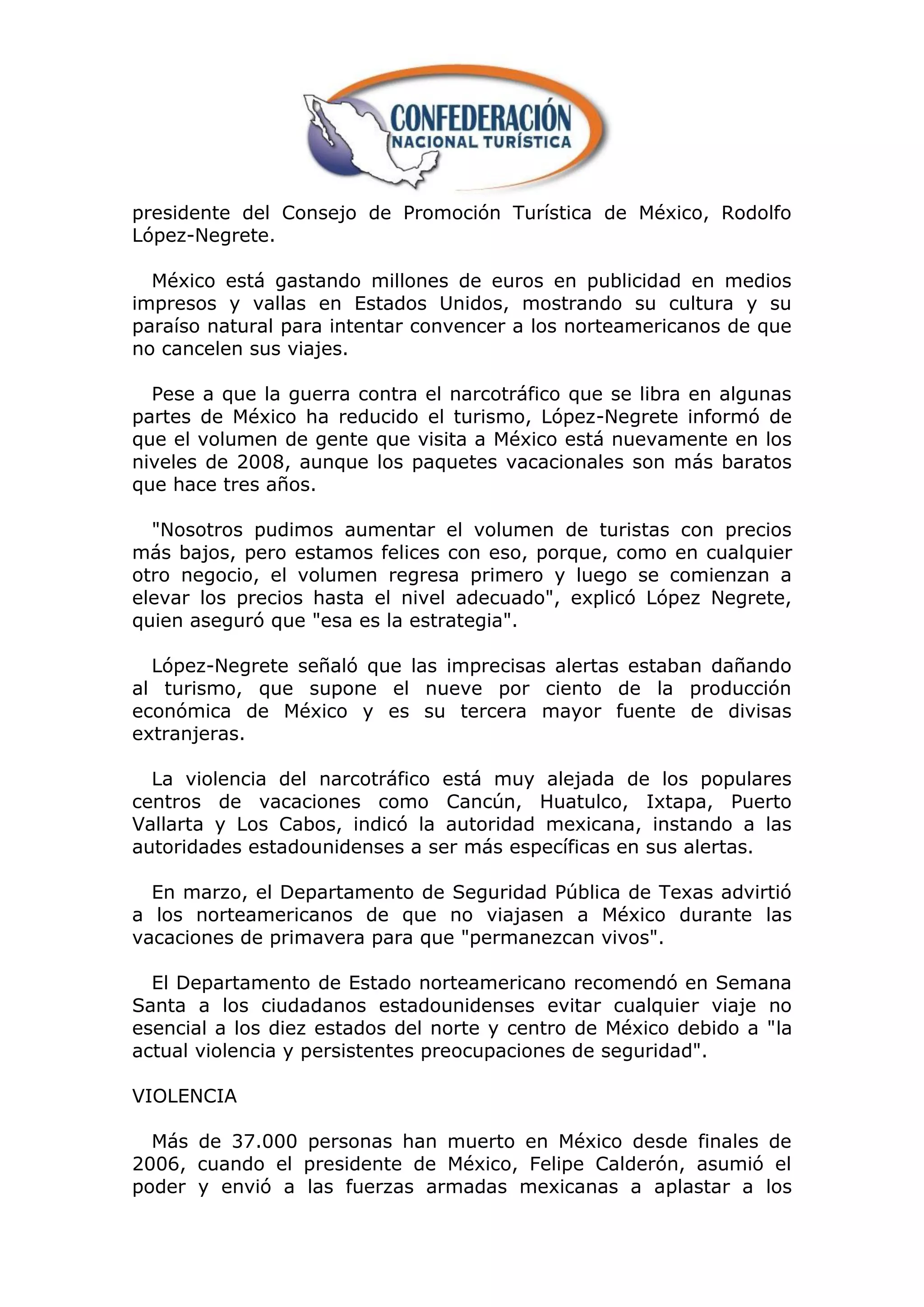 presidente del Consejo de Promoción Turística de México, Rodolfo
López-Negrete.

  México está gastando millones de euros en publicidad en medios
impresos y vallas en Estados Unidos, mostrando su cultura y su
paraíso natural para intentar convencer a los norteamericanos de que
no cancelen sus viajes.

  Pese a que la guerra contra el narcotráfico que se libra en algunas
partes de México ha reducido el turismo, López-Negrete informó de
que el volumen de gente que visita a México está nuevamente en los
niveles de 2008, aunque los paquetes vacacionales son más baratos
que hace tres años.

  "Nosotros pudimos aumentar el volumen de turistas con precios
más bajos, pero estamos felices con eso, porque, como en cualquier
otro negocio, el volumen regresa primero y luego se comienzan a
elevar los precios hasta el nivel adecuado", explicó López Negrete,
quien aseguró que "esa es la estrategia".

  López-Negrete señaló que las imprecisas alertas estaban dañando
al turismo, que supone el nueve por ciento de la producción
económica de México y es su tercera mayor fuente de divisas
extranjeras.

  La violencia del narcotráfico está muy alejada de los populares
centros de vacaciones como Cancún, Huatulco, Ixtapa, Puerto
Vallarta y Los Cabos, indicó la autoridad mexicana, instando a las
autoridades estadounidenses a ser más específicas en sus alertas.

  En marzo, el Departamento de Seguridad Pública de Texas advirtió
a los norteamericanos de que no viajasen a México durante las
vacaciones de primavera para que "permanezcan vivos".

  El Departamento de Estado norteamericano recomendó en Semana
Santa a los ciudadanos estadounidenses evitar cualquier viaje no
esencial a los diez estados del norte y centro de México debido a "la
actual violencia y persistentes preocupaciones de seguridad".

VIOLENCIA

  Más de 37.000 personas han muerto en México desde finales de
2006, cuando el presidente de México, Felipe Calderón, asumió el
poder y envió a las fuerzas armadas mexicanas a aplastar a los
 