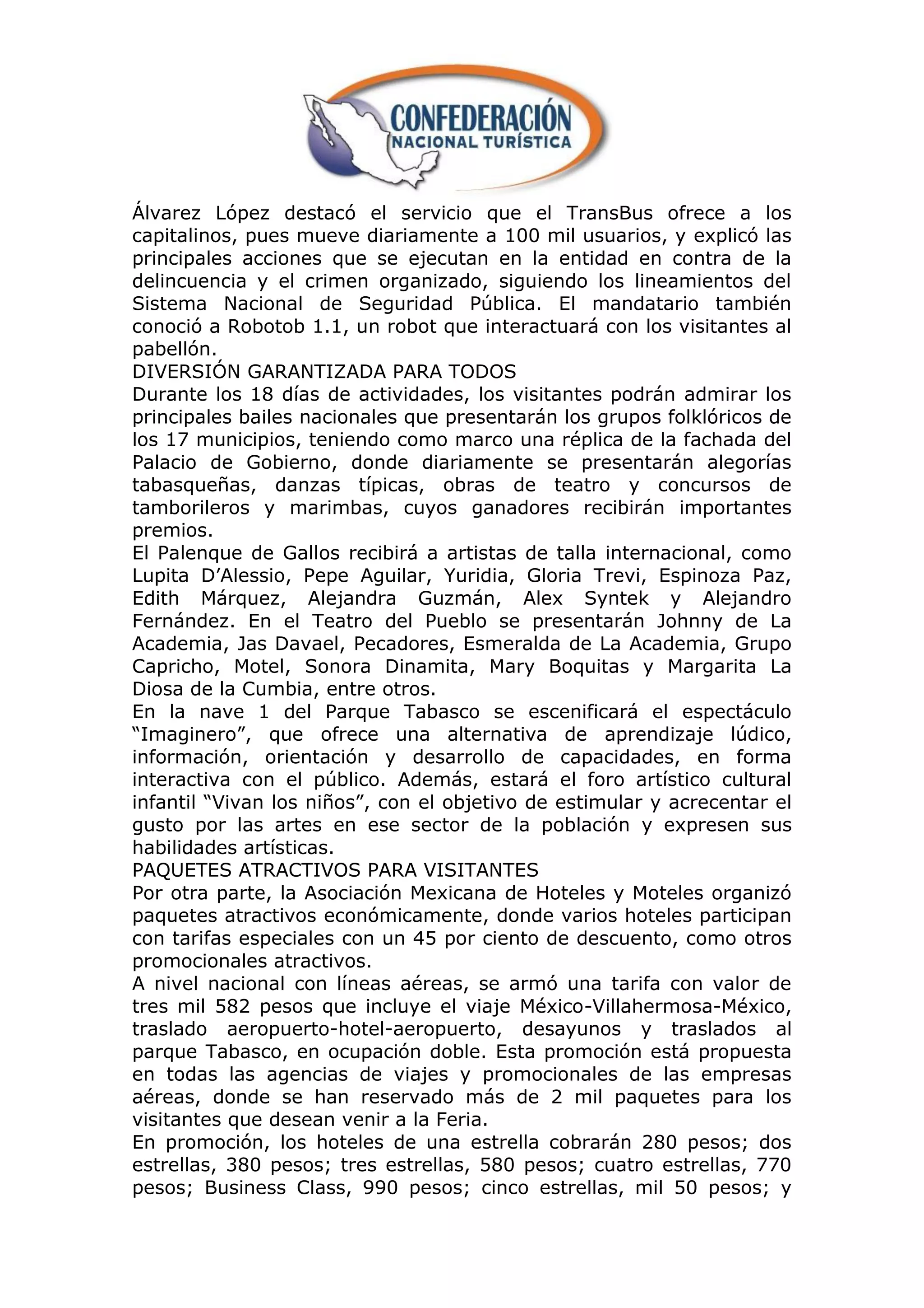 Álvarez López destacó el servicio que el TransBus ofrece a los
capitalinos, pues mueve diariamente a 100 mil usuarios, y explicó las
principales acciones que se ejecutan en la entidad en contra de la
delincuencia y el crimen organizado, siguiendo los lineamientos del
Sistema Nacional de Seguridad Pública. El mandatario también
conoció a Robotob 1.1, un robot que interactuará con los visitantes al
pabellón.
DIVERSIÓN GARANTIZADA PARA TODOS
Durante los 18 días de actividades, los visitantes podrán admirar los
principales bailes nacionales que presentarán los grupos folklóricos de
los 17 municipios, teniendo como marco una réplica de la fachada del
Palacio de Gobierno, donde diariamente se presentarán alegorías
tabasqueñas, danzas típicas, obras de teatro y concursos de
tamborileros y marimbas, cuyos ganadores recibirán importantes
premios.
El Palenque de Gallos recibirá a artistas de talla internacional, como
Lupita D‟Alessio, Pepe Aguilar, Yuridia, Gloria Trevi, Espinoza Paz,
Edith Márquez, Alejandra Guzmán, Alex Syntek y Alejandro
Fernández. En el Teatro del Pueblo se presentarán Johnny de La
Academia, Jas Davael, Pecadores, Esmeralda de La Academia, Grupo
Capricho, Motel, Sonora Dinamita, Mary Boquitas y Margarita La
Diosa de la Cumbia, entre otros.
En la nave 1 del Parque Tabasco se escenificará el espectáculo
“Imaginero”, que ofrece una alternativa de aprendizaje lúdico,
información, orientación y desarrollo de capacidades, en forma
interactiva con el público. Además, estará el foro artístico cultural
infantil “Vivan los niños”, con el objetivo de estimular y acrecentar el
gusto por las artes en ese sector de la población y expresen sus
habilidades artísticas.
PAQUETES ATRACTIVOS PARA VISITANTES
Por otra parte, la Asociación Mexicana de Hoteles y Moteles organizó
paquetes atractivos económicamente, donde varios hoteles participan
con tarifas especiales con un 45 por ciento de descuento, como otros
promocionales atractivos.
A nivel nacional con líneas aéreas, se armó una tarifa con valor de
tres mil 582 pesos que incluye el viaje México-Villahermosa-México,
traslado aeropuerto-hotel-aeropuerto, desayunos y traslados al
parque Tabasco, en ocupación doble. Esta promoción está propuesta
en todas las agencias de viajes y promocionales de las empresas
aéreas, donde se han reservado más de 2 mil paquetes para los
visitantes que desean venir a la Feria.
En promoción, los hoteles de una estrella cobrarán 280 pesos; dos
estrellas, 380 pesos; tres estrellas, 580 pesos; cuatro estrellas, 770
pesos; Business Class, 990 pesos; cinco estrellas, mil 50 pesos; y
 