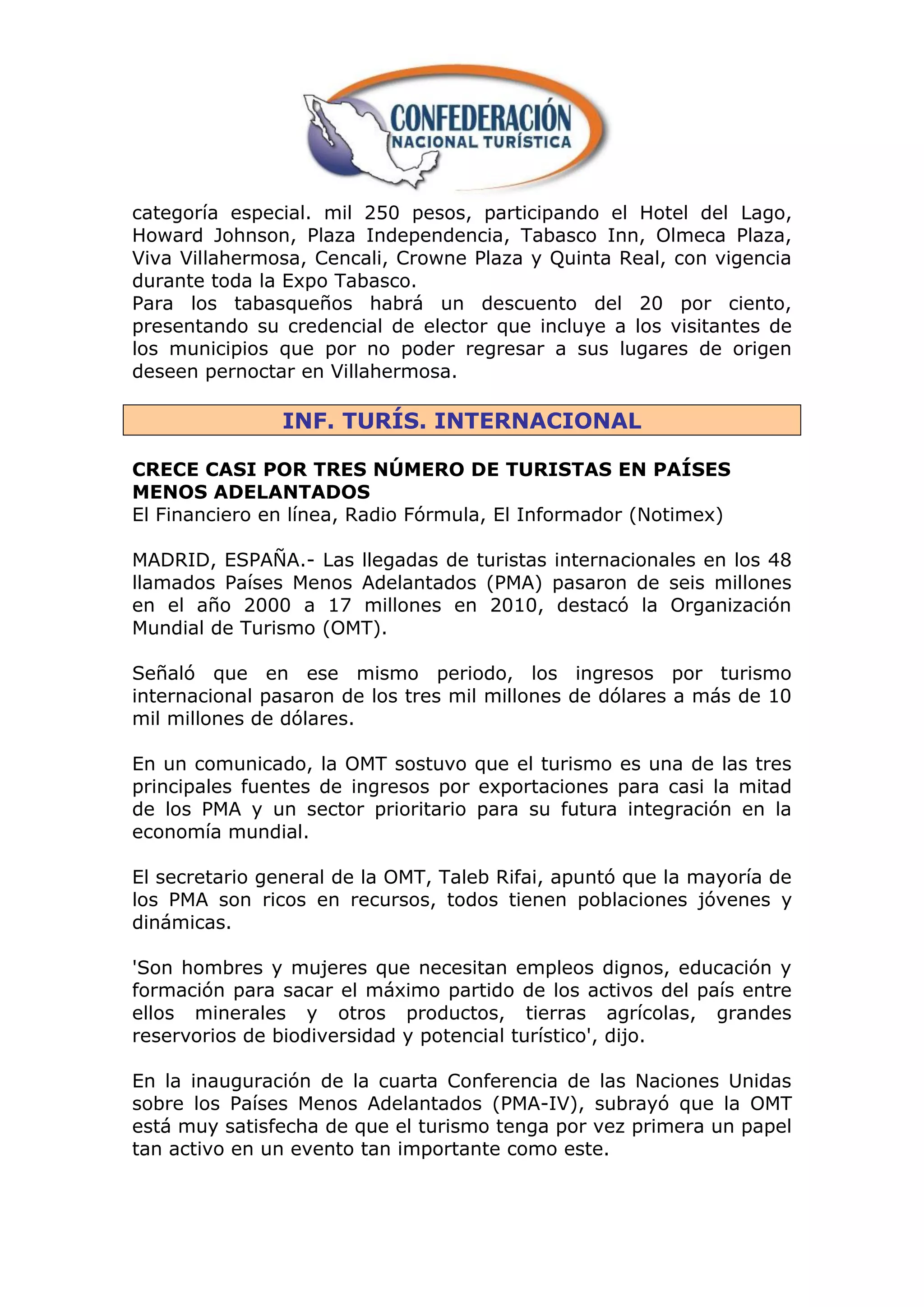 categoría especial. mil 250 pesos, participando el Hotel del Lago,
Howard Johnson, Plaza Independencia, Tabasco Inn, Olmeca Plaza,
Viva Villahermosa, Cencali, Crowne Plaza y Quinta Real, con vigencia
durante toda la Expo Tabasco.
Para los tabasqueños habrá un descuento del 20 por ciento,
presentando su credencial de elector que incluye a los visitantes de
los municipios que por no poder regresar a sus lugares de origen
deseen pernoctar en Villahermosa.

               INF. TURÍS. INTERNACIONAL

CRECE CASI POR TRES NÚMERO DE TURISTAS EN PAÍSES
MENOS ADELANTADOS
El Financiero en línea, Radio Fórmula, El Informador (Notimex)

MADRID, ESPAÑA.- Las llegadas de turistas internacionales en los 48
llamados Países Menos Adelantados (PMA) pasaron de seis millones
en el año 2000 a 17 millones en 2010, destacó la Organización
Mundial de Turismo (OMT).

Señaló que en ese mismo periodo, los ingresos por turismo
internacional pasaron de los tres mil millones de dólares a más de 10
mil millones de dólares.

En un comunicado, la OMT sostuvo que el turismo es una de las tres
principales fuentes de ingresos por exportaciones para casi la mitad
de los PMA y un sector prioritario para su futura integración en la
economía mundial.

El secretario general de la OMT, Taleb Rifai, apuntó que la mayoría de
los PMA son ricos en recursos, todos tienen poblaciones jóvenes y
dinámicas.

'Son hombres y mujeres que necesitan empleos dignos, educación y
formación para sacar el máximo partido de los activos del país entre
ellos minerales y otros productos, tierras agrícolas, grandes
reservorios de biodiversidad y potencial turístico', dijo.

En la inauguración de la cuarta Conferencia de las Naciones Unidas
sobre los Países Menos Adelantados (PMA-IV), subrayó que la OMT
está muy satisfecha de que el turismo tenga por vez primera un papel
tan activo en un evento tan importante como este.
 