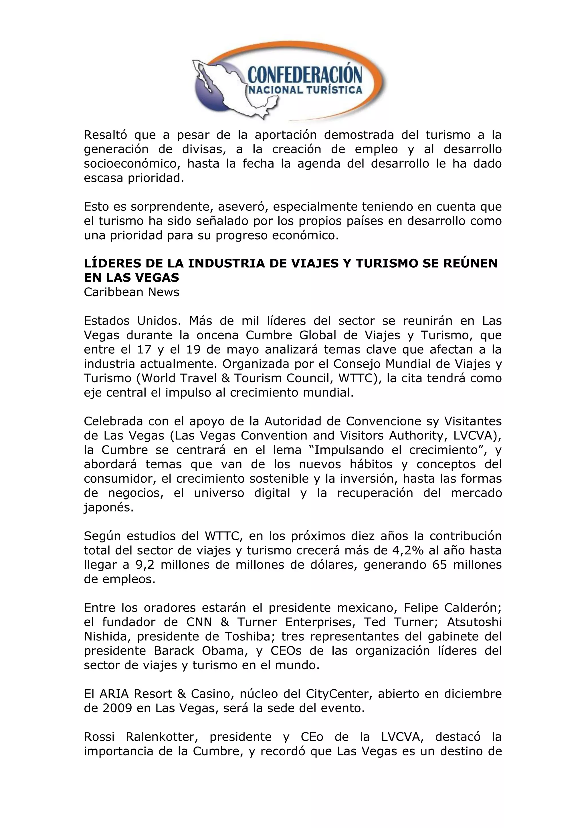 Resaltó que a pesar de la aportación demostrada del turismo a la
generación de divisas, a la creación de empleo y al desarrollo
socioeconómico, hasta la fecha la agenda del desarrollo le ha dado
escasa prioridad.

Esto es sorprendente, aseveró, especialmente teniendo en cuenta que
el turismo ha sido señalado por los propios países en desarrollo como
una prioridad para su progreso económico.

LÍDERES DE LA INDUSTRIA DE VIAJES Y TURISMO SE REÚNEN
EN LAS VEGAS
Caribbean News

Estados Unidos. Más de mil líderes del sector se reunirán en Las
Vegas durante la oncena Cumbre Global de Viajes y Turismo, que
entre el 17 y el 19 de mayo analizará temas clave que afectan a la
industria actualmente. Organizada por el Consejo Mundial de Viajes y
Turismo (World Travel & Tourism Council, WTTC), la cita tendrá como
eje central el impulso al crecimiento mundial.

Celebrada con el apoyo de la Autoridad de Convencione sy Visitantes
de Las Vegas (Las Vegas Convention and Visitors Authority, LVCVA),
la Cumbre se centrará en el lema “Impulsando el crecimiento”, y
abordará temas que van de los nuevos hábitos y conceptos del
consumidor, el crecimiento sostenible y la inversión, hasta las formas
de negocios, el universo digital y la recuperación del mercado
japonés.

Según estudios del WTTC, en los próximos diez años la contribución
total del sector de viajes y turismo crecerá más de 4,2% al año hasta
llegar a 9,2 millones de millones de dólares, generando 65 millones
de empleos.

Entre los oradores estarán el presidente mexicano, Felipe Calderón;
el fundador de CNN & Turner Enterprises, Ted Turner; Atsutoshi
Nishida, presidente de Toshiba; tres representantes del gabinete del
presidente Barack Obama, y CEOs de las organización líderes del
sector de viajes y turismo en el mundo.

El ARIA Resort & Casino, núcleo del CityCenter, abierto en diciembre
de 2009 en Las Vegas, será la sede del evento.

Rossi Ralenkotter, presidente y CEo de la LVCVA, destacó la
importancia de la Cumbre, y recordó que Las Vegas es un destino de
 
