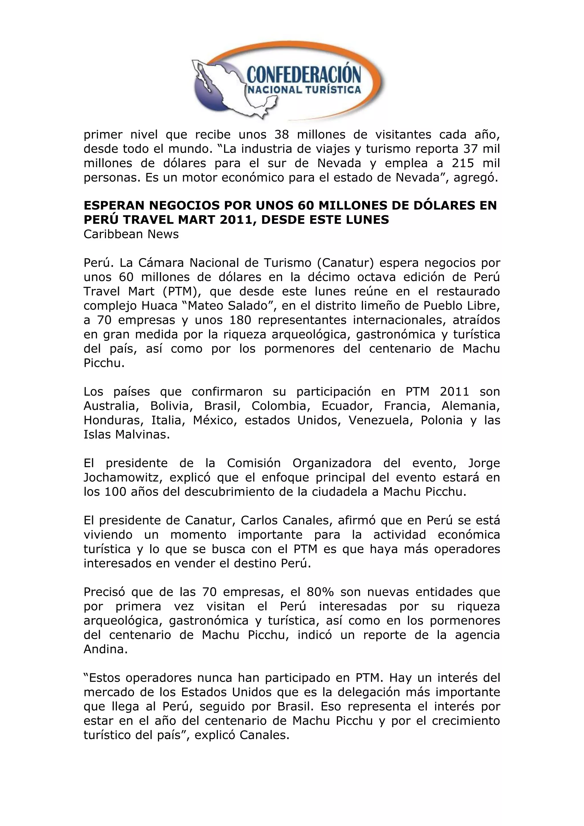 primer nivel que recibe unos 38 millones de visitantes cada año,
desde todo el mundo. “La industria de viajes y turismo reporta 37 mil
millones de dólares para el sur de Nevada y emplea a 215 mil
personas. Es un motor económico para el estado de Nevada”, agregó.

ESPERAN NEGOCIOS POR UNOS 60 MILLONES DE DÓLARES EN
PERÚ TRAVEL MART 2011, DESDE ESTE LUNES
Caribbean News

Perú. La Cámara Nacional de Turismo (Canatur) espera negocios por
unos 60 millones de dólares en la décimo octava edición de Perú
Travel Mart (PTM), que desde este lunes reúne en el restaurado
complejo Huaca “Mateo Salado”, en el distrito limeño de Pueblo Libre,
a 70 empresas y unos 180 representantes internacionales, atraídos
en gran medida por la riqueza arqueológica, gastronómica y turística
del país, así como por los pormenores del centenario de Machu
Picchu.

Los países que confirmaron su participación en PTM 2011 son
Australia, Bolivia, Brasil, Colombia, Ecuador, Francia, Alemania,
Honduras, Italia, México, estados Unidos, Venezuela, Polonia y las
Islas Malvinas.

El presidente de la Comisión Organizadora del evento, Jorge
Jochamowitz, explicó que el enfoque principal del evento estará en
los 100 años del descubrimiento de la ciudadela a Machu Picchu.

El presidente de Canatur, Carlos Canales, afirmó que en Perú se está
viviendo un momento importante para la actividad económica
turística y lo que se busca con el PTM es que haya más operadores
interesados en vender el destino Perú.

Precisó que de las 70 empresas, el 80% son nuevas entidades que
por primera vez visitan el Perú interesadas por su riqueza
arqueológica, gastronómica y turística, así como en los pormenores
del centenario de Machu Picchu, indicó un reporte de la agencia
Andina.

“Estos operadores nunca han participado en PTM. Hay un interés del
mercado de los Estados Unidos que es la delegación más importante
que llega al Perú, seguido por Brasil. Eso representa el interés por
estar en el año del centenario de Machu Picchu y por el crecimiento
turístico del país”, explicó Canales.
 