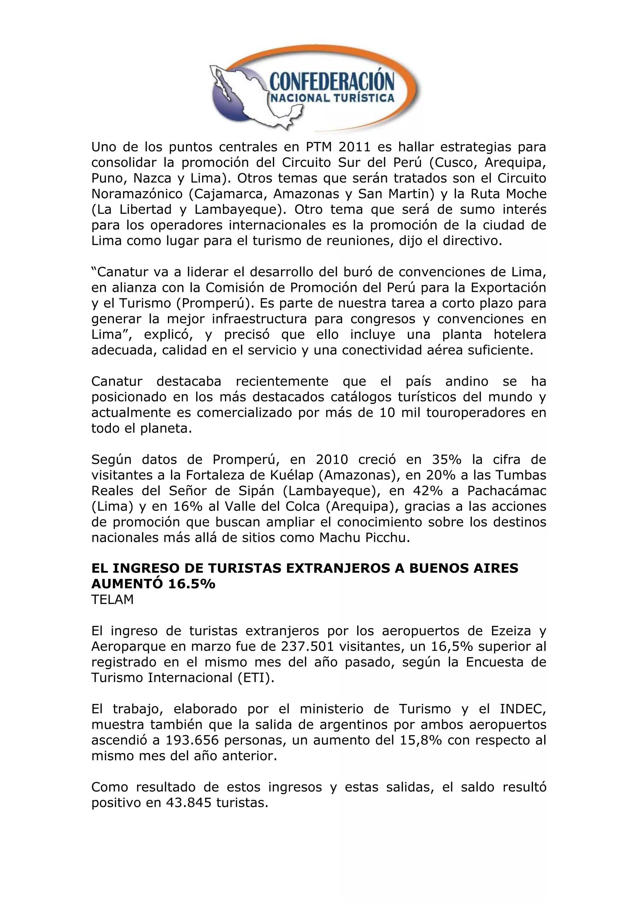 Uno de los puntos centrales en PTM 2011 es hallar estrategias para
consolidar la promoción del Circuito Sur del Perú (Cusco, Arequipa,
Puno, Nazca y Lima). Otros temas que serán tratados son el Circuito
Noramazónico (Cajamarca, Amazonas y San Martin) y la Ruta Moche
(La Libertad y Lambayeque). Otro tema que será de sumo interés
para los operadores internacionales es la promoción de la ciudad de
Lima como lugar para el turismo de reuniones, dijo el directivo.

“Canatur va a liderar el desarrollo del buró de convenciones de Lima,
en alianza con la Comisión de Promoción del Perú para la Exportación
y el Turismo (Promperú). Es parte de nuestra tarea a corto plazo para
generar la mejor infraestructura para congresos y convenciones en
Lima”, explicó, y precisó que ello incluye una planta hotelera
adecuada, calidad en el servicio y una conectividad aérea suficiente.

Canatur destacaba recientemente que el país andino se ha
posicionado en los más destacados catálogos turísticos del mundo y
actualmente es comercializado por más de 10 mil touroperadores en
todo el planeta.

Según datos de Promperú, en 2010 creció en 35% la cifra de
visitantes a la Fortaleza de Kuélap (Amazonas), en 20% a las Tumbas
Reales del Señor de Sipán (Lambayeque), en 42% a Pachacámac
(Lima) y en 16% al Valle del Colca (Arequipa), gracias a las acciones
de promoción que buscan ampliar el conocimiento sobre los destinos
nacionales más allá de sitios como Machu Picchu.

EL INGRESO DE TURISTAS EXTRANJEROS A BUENOS AIRES
AUMENTÓ 16.5%
TELAM

El ingreso de turistas extranjeros por los aeropuertos de Ezeiza y
Aeroparque en marzo fue de 237.501 visitantes, un 16,5% superior al
registrado en el mismo mes del año pasado, según la Encuesta de
Turismo Internacional (ETI).

El trabajo, elaborado por el ministerio de Turismo y el INDEC,
muestra también que la salida de argentinos por ambos aeropuertos
ascendió a 193.656 personas, un aumento del 15,8% con respecto al
mismo mes del año anterior.

Como resultado de estos ingresos y estas salidas, el saldo resultó
positivo en 43.845 turistas.
 