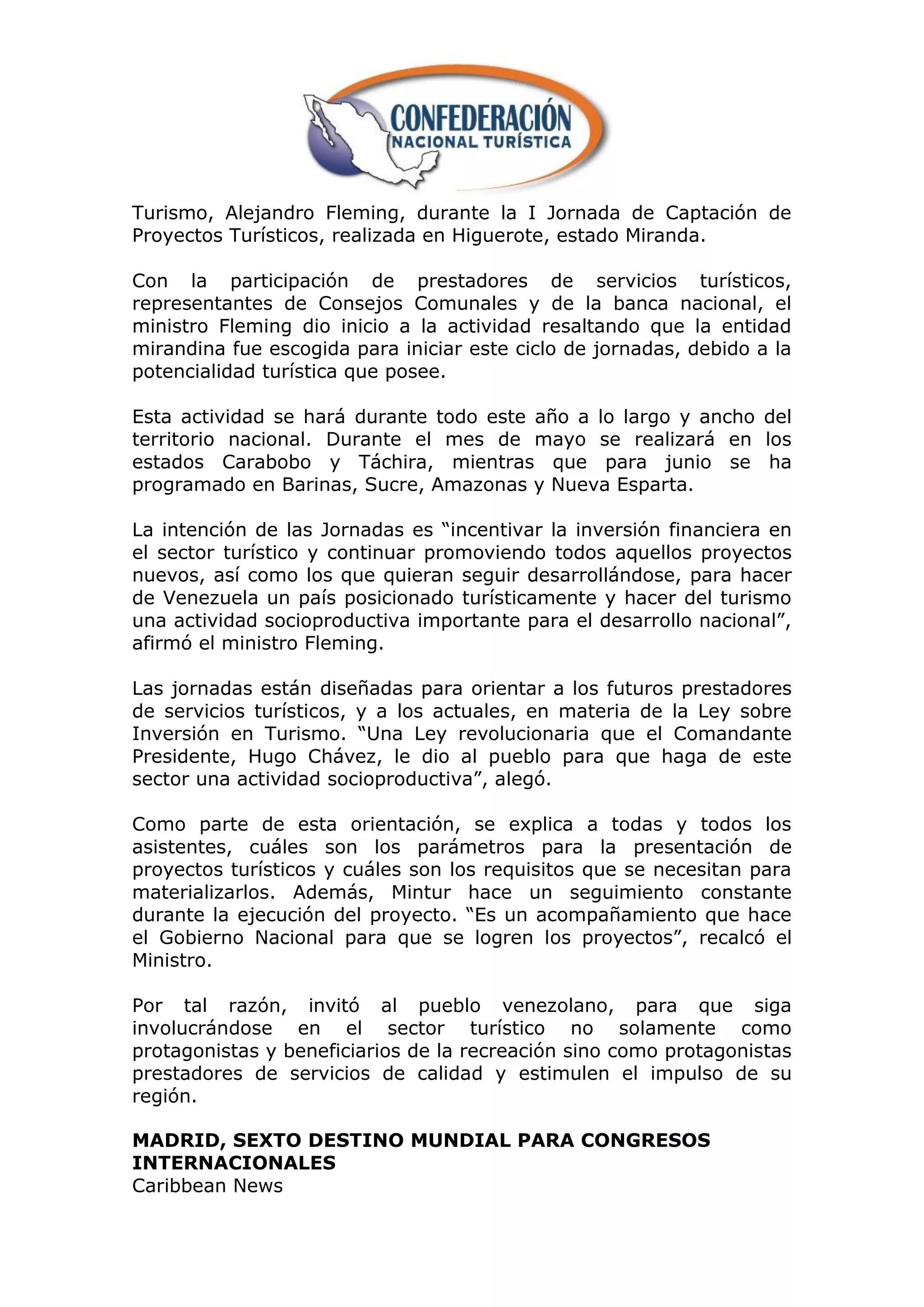 Turismo, Alejandro Fleming, durante la I Jornada de Captación de
Proyectos Turísticos, realizada en Higuerote, estado Miranda.

Con la participación de prestadores de servicios turísticos,
representantes de Consejos Comunales y de la banca nacional, el
ministro Fleming dio inicio a la actividad resaltando que la entidad
mirandina fue escogida para iniciar este ciclo de jornadas, debido a la
potencialidad turística que posee.

Esta actividad se hará durante todo este año a lo largo y ancho del
territorio nacional. Durante el mes de mayo se realizará en los
estados Carabobo y Táchira, mientras que para junio se ha
programado en Barinas, Sucre, Amazonas y Nueva Esparta.

La intención de las Jornadas es “incentivar la inversión financiera en
el sector turístico y continuar promoviendo todos aquellos proyectos
nuevos, así como los que quieran seguir desarrollándose, para hacer
de Venezuela un país posicionado turísticamente y hacer del turismo
una actividad socioproductiva importante para el desarrollo nacional”,
afirmó el ministro Fleming.

Las jornadas están diseñadas para orientar a los futuros prestadores
de servicios turísticos, y a los actuales, en materia de la Ley sobre
Inversión en Turismo. “Una Ley revolucionaria que el Comandante
Presidente, Hugo Chávez, le dio al pueblo para que haga de este
sector una actividad socioproductiva”, alegó.

Como parte de esta orientación, se explica a todas y todos los
asistentes, cuáles son los parámetros para la presentación de
proyectos turísticos y cuáles son los requisitos que se necesitan para
materializarlos. Además, Mintur hace un seguimiento constante
durante la ejecución del proyecto. “Es un acompañamiento que hace
el Gobierno Nacional para que se logren los proyectos”, recalcó el
Ministro.

Por tal razón, invitó al pueblo venezolano, para que siga
involucrándose en el sector turístico no solamente como
protagonistas y beneficiarios de la recreación sino como protagonistas
prestadores de servicios de calidad y estimulen el impulso de su
región.

MADRID, SEXTO DESTINO MUNDIAL PARA CONGRESOS
INTERNACIONALES
Caribbean News
 