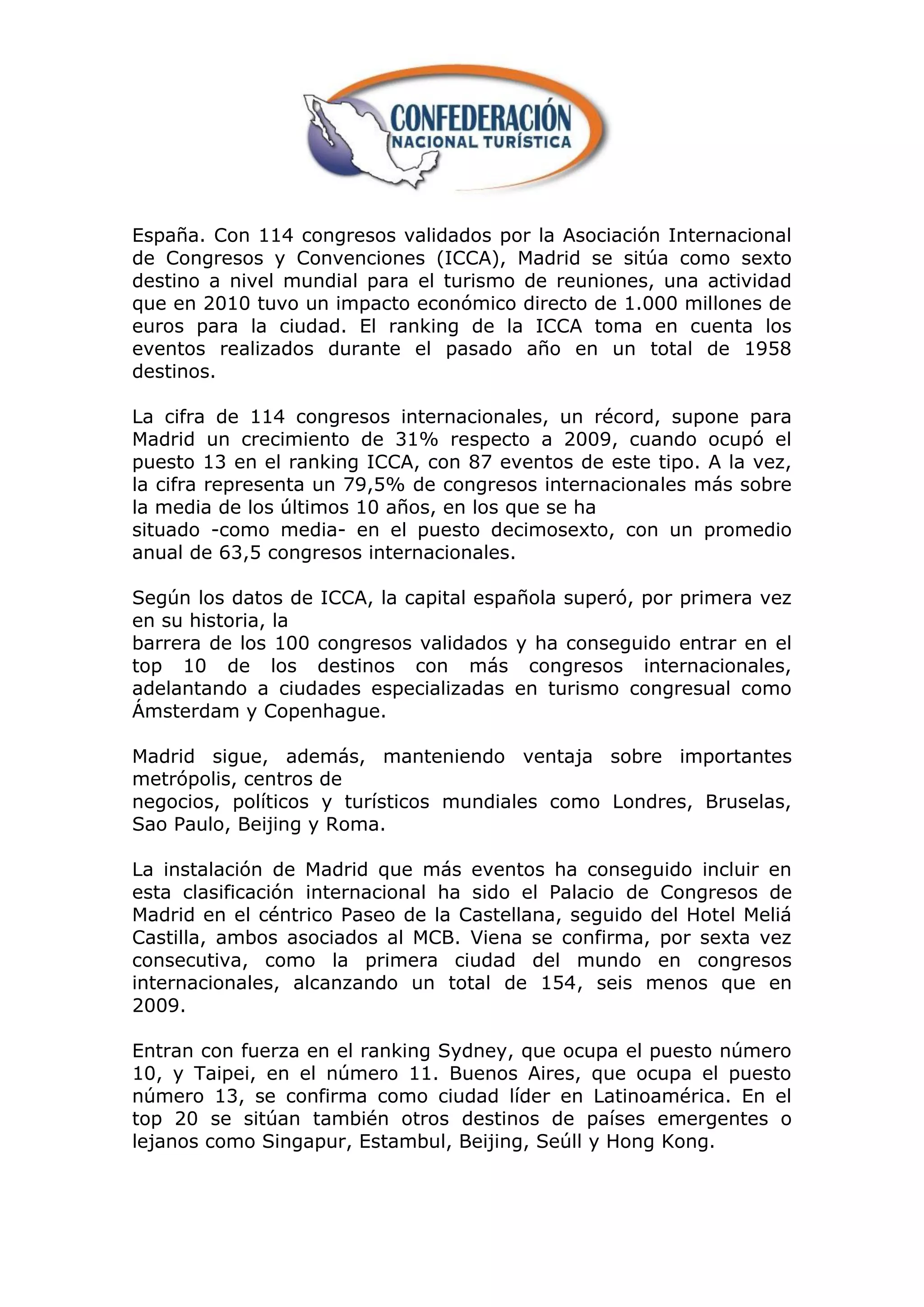 España. Con 114 congresos validados por la Asociación Internacional
de Congresos y Convenciones (ICCA), Madrid se sitúa como sexto
destino a nivel mundial para el turismo de reuniones, una actividad
que en 2010 tuvo un impacto económico directo de 1.000 millones de
euros para la ciudad. El ranking de la ICCA toma en cuenta los
eventos realizados durante el pasado año en un total de 1958
destinos.

La cifra de 114 congresos internacionales, un récord, supone para
Madrid un crecimiento de 31% respecto a 2009, cuando ocupó el
puesto 13 en el ranking ICCA, con 87 eventos de este tipo. A la vez,
la cifra representa un 79,5% de congresos internacionales más sobre
la media de los últimos 10 años, en los que se ha
situado -como media- en el puesto decimosexto, con un promedio
anual de 63,5 congresos internacionales.

Según los datos de ICCA, la capital española superó, por primera vez
en su historia, la
barrera de los 100 congresos validados y ha conseguido entrar en el
top 10 de los destinos con más congresos internacionales,
adelantando a ciudades especializadas en turismo congresual como
Ámsterdam y Copenhague.

Madrid sigue, además, manteniendo ventaja sobre importantes
metrópolis, centros de
negocios, políticos y turísticos mundiales como Londres, Bruselas,
Sao Paulo, Beijing y Roma.

La instalación de Madrid que más eventos ha conseguido incluir en
esta clasificación internacional ha sido el Palacio de Congresos de
Madrid en el céntrico Paseo de la Castellana, seguido del Hotel Meliá
Castilla, ambos asociados al MCB. Viena se confirma, por sexta vez
consecutiva, como la primera ciudad del mundo en congresos
internacionales, alcanzando un total de 154, seis menos que en
2009.

Entran con fuerza en el ranking Sydney, que ocupa el puesto número
10, y Taipei, en el número 11. Buenos Aires, que ocupa el puesto
número 13, se confirma como ciudad líder en Latinoamérica. En el
top 20 se sitúan también otros destinos de países emergentes o
lejanos como Singapur, Estambul, Beijing, Seúll y Hong Kong.
 
