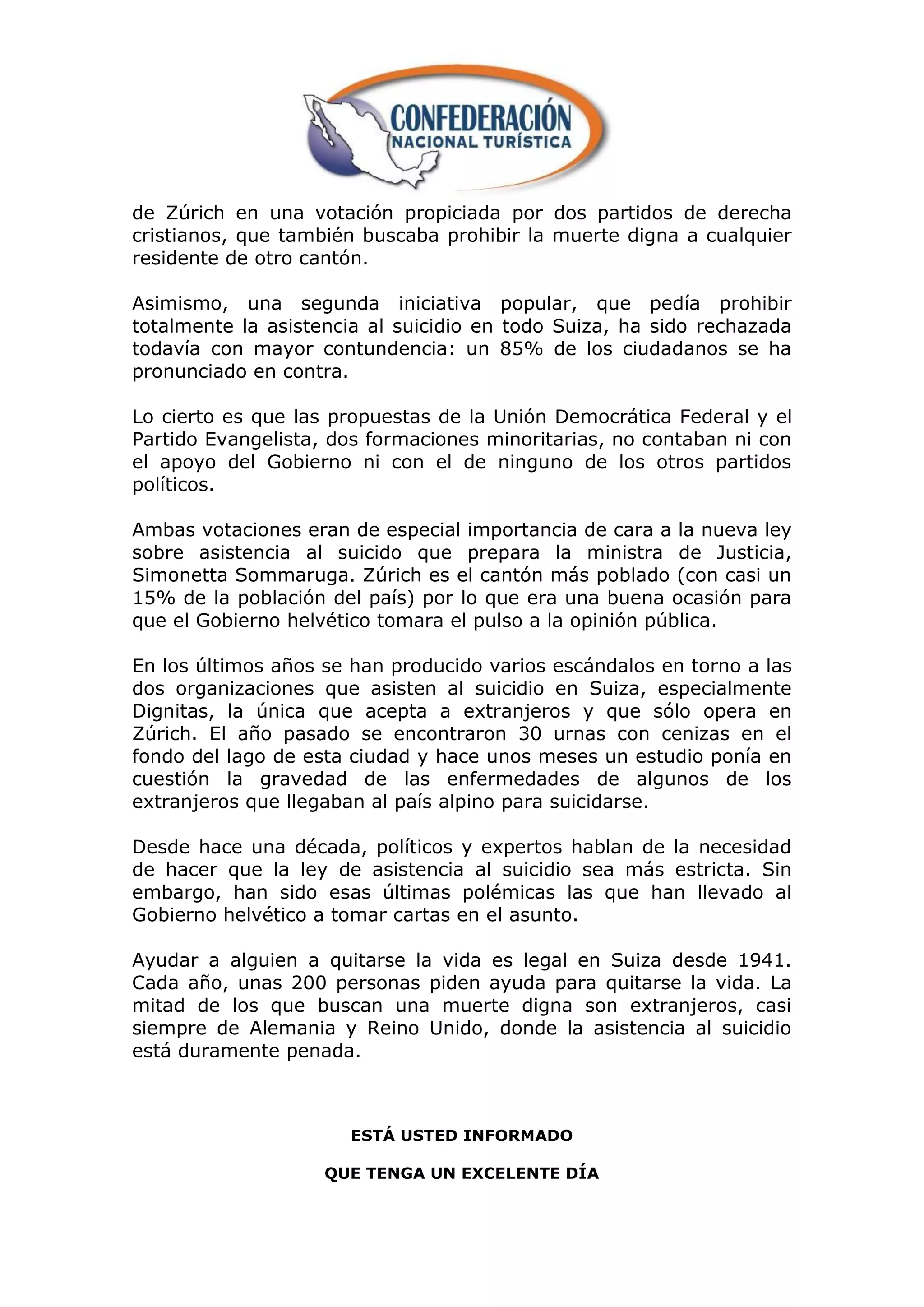 de Zúrich en una votación propiciada por dos partidos de derecha
cristianos, que también buscaba prohibir la muerte digna a cualquier
residente de otro cantón.

Asimismo, una segunda iniciativa popular, que pedía prohibir
totalmente la asistencia al suicidio en todo Suiza, ha sido rechazada
todavía con mayor contundencia: un 85% de los ciudadanos se ha
pronunciado en contra.

Lo cierto es que las propuestas de la Unión Democrática Federal y el
Partido Evangelista, dos formaciones minoritarias, no contaban ni con
el apoyo del Gobierno ni con el de ninguno de los otros partidos
políticos.

Ambas votaciones eran de especial importancia de cara a la nueva ley
sobre asistencia al suicido que prepara la ministra de Justicia,
Simonetta Sommaruga. Zúrich es el cantón más poblado (con casi un
15% de la población del país) por lo que era una buena ocasión para
que el Gobierno helvético tomara el pulso a la opinión pública.

En los últimos años se han producido varios escándalos en torno a las
dos organizaciones que asisten al suicidio en Suiza, especialmente
Dignitas, la única que acepta a extranjeros y que sólo opera en
Zúrich. El año pasado se encontraron 30 urnas con cenizas en el
fondo del lago de esta ciudad y hace unos meses un estudio ponía en
cuestión la gravedad de las enfermedades de algunos de los
extranjeros que llegaban al país alpino para suicidarse.

Desde hace una década, políticos y expertos hablan de la necesidad
de hacer que la ley de asistencia al suicidio sea más estricta. Sin
embargo, han sido esas últimas polémicas las que han llevado al
Gobierno helvético a tomar cartas en el asunto.

Ayudar a alguien a quitarse la vida es legal en Suiza desde 1941.
Cada año, unas 200 personas piden ayuda para quitarse la vida. La
mitad de los que buscan una muerte digna son extranjeros, casi
siempre de Alemania y Reino Unido, donde la asistencia al suicidio
está duramente penada.



                      ESTÁ USTED INFORMADO

                    QUE TENGA UN EXCELENTE DÍA
 