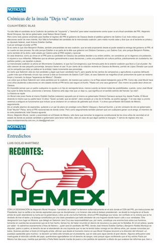 Crónicas de la ínsula "Deja vu" oaxaco
CUAUHTÉMOC BLAS
Ya sólo falta el candidato de la Coalición de partidos de "izquierda" y "derecha" para saber exactamente contra quien va el virtual candidato del PRI, Alejandro
Murat Hinojosa, hijo del ex gobernador José Nelson Murat Casab.
Pero como todo parece amarrado para facilitar el regreso del PRI al gobierno de Oaxaca desde el patético gobierno de Gabino Cué, todo indica que las
elecciones serán de mero trámite. Aún falta la formalidad del candidato de la mencionada coalición, pero medio mundo sabe y dice que va el reciente ex priista y
ex diputado federal, José Antonio Estefan Garfias.
Cué por entregar el poder al PRI
Si es cierto lo que dice Benjamín Robles, también precandidato de esa coalición, que se está propiciando desde el poder estatal la entrega del gobierno al PRI, él
no cuadra en ese proceso. No sólo porque Estefan si es parte de la élite que gobernó con Diódoro Carrasco y con Gabino Cué, sino porque Benjamín Robles,
como también él ha dicho, está vetado por Gabino ante el PRD estatal y nacional.
En esta dinámica, como ya vimos en el PRI para su candidato en Oaxaca, los partidos deciden a su entero arbitrio, sin considerar ya no digamos a la población,
ni siquiera a sus militantes. Militantes que se alinean generalmente a esas decisiones, y ante una población sin cultura política, prácticamente sin ciudadanía, los
partidos parten y se reparten a placer.
La mencionada coalición va ahora sin Movimiento Ciudadano, lo que fue Convergencia y que formara parte de la anterior coalición que llevó a Cué al poder. No
sólo carecen de ese pequeño porcentaje, tampoco tienen el casi 14 por ciento de la votación reciente en Oaxaca de Morena, partido de López Obrador que quizá
con la campaña que éste ya realiza en la entidad, hasta incremente ese porcentaje.
Es cierto que Salomón Jara es mal candidato (¿digan qué buen candidato hay?), pero aparte de los cientos de campesinos y agricultores a quienes defraudó
¿quién más que el llamado círculo rojo conoce a este ex funcionario de Gabino Cué? Claro, el caso Salomón se magnifica al ser prohombre de quien se reclama
limpio y honrado, la dizque "esperanza de México", Obrador.
Los votos que se lleve Salomón son votos perdidos por la coalición, de manera que quiera o no el Peje estará trabajando para el PRI. Como dijo José Murat hace
unos años aludiendo a elecciones en otro estado donde el PRI tenía casi seguro el triunfo: "Hasta con una vaca ganamos". Eso mismo se puede decir ahora en
Oaxaca.
Es imposible pensar que un padre cualquiera no ayude a un hijo en semejante lance, menos cuando se tienen todas las posibilidades, cuando, como José Murat
hay quien le debe favores, posiciones o temores. Estamos ante algo más que un deja vu, que significa en el sentido estricto del francés "ya visto".
La historia se repite
Un Murat más joven frente al mismo Estefan Garfias (veterano) apoyado por el mismo ex gobernador Diódoro Carrasco aunque hoy desde Puebla. El Murat
diciendo lo mismo que su padre hace 12 años: "Quien ya bailó, que se siente", claro excepto yo y los de mi familia, se podría agregar. Y en ese deja vu pronto
veremos a antiguos ex funcionarios que incluso ya se anotaron en un esbozo de gabinete que circuló. Y a otros que arribarán del Estado de México,
seguramente.
De un amplio abanico de aspirantes, quitando a un par de plano sin prestigio como Martín Vásquez y Samuel Gurrión, y al otro emisario de otro ex gobernador,
Eviel "tiburón" Pérez, tenía el PRI nacional tela de donde cortar. Pero como seguramente también piensan que con cualquiera ganan va el amigo, el miembro de
la corte presidencial, total Oaxaca aguanta.
Ahora, Alejandro Murat, nacido y avecindado en el Estado de México, sólo tiene que remontar la exigencia constitucional de los cinco años de vecindad en el
estado de donde se postule candidato a gobernador para tener todo listo, claro en caso de que algún partido lo impugne. Y vamos de regreso otra vez.
www.revistaenmarcha.com.mx y lc.blas@gmail.com
Entredichos
LUIS OCEJO MARTÍNEZ
CON LA DESIGNACIÓN de Alejandro Murat Hinojosa -"candidato de unidad" le llamaron eufemísticamente en el acto donde el CEN del PRI, por instrucciones del
Presidente, leyó la cartilla a los demás aspirantes para que se disciplinaran y no hicieran olas ante el dedazo presidencial-- se develó la incógnita en el feudo
priísta de quién abanderará su lucha por la gubernatura. Libre ya de una lucha fratricida, ahora el PRI despliega sus naves, tan confiado en la victoria que se ha
olvidado de tirar el lastre y la botarga constituidos por una clase parasitaria que baila alrededor de una hoguera donde hacen culto a sus vanidades. Otra
designación tuvo lugar en Morena, que delegó en Salomón Jara Cruz esa responsabilidad que, por cierto, constituye una enorme loza sobre sus hombros,
tomando en cuentas las acusaciones que se le han hecho, tiempo ha, de haber incurrido en desvío de recursos a su paso por la Sedafpa. En el sol azteca, queda
por saber --lo sabremos exactamente a fines de febrero--, quién será el candidato del PRD, donde José Antonio Estefan Garfias y Benjamín Robles Montoya se
disputan, palmo a palmo, el derecho de ser el abanderado de una izquierda que no las ha tenido todas consigo en los últimos años, por causas conocidas por
todos. Quienes perciben a fondo el intríngulis priísta, afirman que desde el momento mismo en que Murat Hinojosa renunció a la dirección del Infonavit -un
puestazo apetecible para muchos-- la decisión ya había sido tomada por el presidente, que en este país sigue siendo el gran elector. Algunos atribuyeron este
madruguete al retorcido colmillo del papá, queriéndose agandallarse con el derecho de sangre, todo porque sigue vociferando que el hoy extinto Pacto por
México fue idea suya, medida que permitió a Peña Nieto hacerle manita de puerco a los partidos de oposición a efecto de que avalaran las reformas que, bien o
 