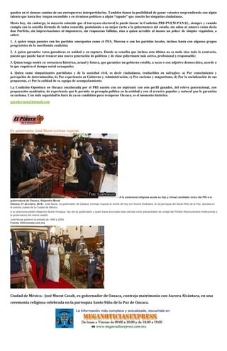 queden en el sinuoso camino de sus entreguerras interpartidarias. También tienen la posibilidad de ganar votantes sorprendiendo con algún
talento que hasta hoy tengan escondido o en términos políticos a algún “tapado” que concite las simpatías ciudadanas.
Hasta hoy, sin embargo, la mayoría coincide que el tarrayazo electoral lo puede lanzar la Coalición PRI-PVEM-PANAL, siempre y cuando
cumpla con la sencilla fórmula de todos conocida, postulando a su mejor carta a la gubernatura del estado, sin odios ni amores como decía
don Porfirio, sin improvisaciones ni impostores, sin reapuestas fallidas, sino a quien acredite al menos un poker de simples requisitos, a
saber:
1. A quien tenga puentes con los partidos emergentes como el PES, Morena o con los partidos locales, incluso hasta con algunos grupos
progresistas de la moribunda coalición;
2. A quien garantice votos ganadores en unidad o en ruptura. Donde se conciba que incluso esta última no es mala sino todo lo contrario,
puesto que puede hacer renacer una nueva generación de políticos y de clase gobernante más activa, profesional y responsable;
3. Quien tenga sostén en estructura histórica, actual y futura, que garantice un gobierno estable, a secas o con adjetivo democrático, acorde a
lo que requiera el tiempo social oaxaqueño;
4. Quien sume simpatizantes partidistas y de la sociedad civil, es decir ciudadanos, traducibles en sufragios: a) Por conocimiento y
percepción de determinación, b) Por experiencia en Gobierno y Administración, c) Por carisma y magnetismo, d) Por la socialización de sus
propuestas, e) Por la calidad de su equipo de acompañamiento.
La Coalición Opositora en Oaxaca encabezada por el PRI cuenta con un aspirante con este perfil ganador, del relevo generacional, con
preparación académica, de experiencia que le permite su prosapia política en la entidad y con el arrastre popular y natural que le garantiza
su carisma. Con toda seguridad lo hará de ya su candidato para recuperar Oaxaca, es el momento histórico.
guendaviani@hotmail.com
Ex gobernador José Murat contrae nupcias
- A la ceremonia religiosa acude su hijo y virtual candidato único del PRI a la
gubernatura de Oaxaca, Alejandro Murat
Oaxaca, 31 de enero, 2016.- José Murat, ex gobernador de Oaxaca, contrajo nupcias la noche de hoy con Aurora Alcántara, en la parroquia del Santo Niño de la Paz, ubicada en
la colonia Juárez de la Ciudad de México.
A la ceremonia asistió Alejandro Murat Hinojosa, hijo del ex gobernador y quien fuera anunciado este viernes como precandidato de unidad del Partido Revolucionario Institucional a
la gubernatura del mismo estado.
José Murat gobernó la entidad de 1998 a 2004.
Fuente: ElUniversal.com.mx
Ciudad de México.- José Murat Casab, ex gobernador de Oaxaca, contrajo matrimonio con Aurora Alcántara, en una
ceremonia religiosa celebrada en la parroquia Santo Niño de la Paz de Oaxaca.
 