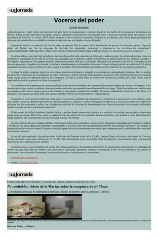 Voceros del poder
JOHN M. ACKERMAN
Andrea Legarreta y Raúl Araiza nos han hecho el gran favor de transparentar el enorme fraude de los medios de comunicación electrónicos en
México. Todos los días individuos sin talento, carisma, capacidad o conocimiento nosinforman sobre el acontecer nacional desde las cámaras y los
micrófonos de Televisa, Tv Azteca, MVS, Radio Fórmula y otros consorcios mediáticos. Muchos ya lo sabíamos, pero ahora queda perfectamente
claro que estosconductores en realidad no conducen nada, sino que son simples voceros del poder.
Después de mentir a la audiencia de Televisa sobre la supuesta falta de impacto de la devaluación del peso en la economía popular, Legarreta
aclaró vía Twitter que “en un programa de televisión los contenidos, menciones y secciones no los escribimos los conductores”.
La periodista también señaló que ella y Araiza “sólo somos el medio para hacerle llegar al público lo que esos anunciantes quieren compartir”.
En otras palabras, gran parte del periodismo mexicano ha perdido toda capacidad de reflexión o análisis propio. Los informadores que vemos en
la pantalla y escuchamos en la radio no son más que autómatas que se dedican a repetir como pericos un guión escrito por los políticos corruptos y
los oligarcas saqueadores. Estos grupos de poder saben perfectamente bien que si los medios electrónicos se pusieran al servicio de la verdad y de los
intereses generales, el pueblo se levantaría y expulsaría inmediatamente a los parásitos del poder. Carmen Aristegui perdió su empleo en MVS el año
pasado precisamente porque se había atrevido a seguir los dictados del profesionalismo periodístico en la conducción de su programa radiofónico.
En lugar de aplicar exámenes punitivos a los dignos maestros de primaria y despedir a comunicadores independientes, haríamos bien en evaluar
primero a los conductores de los programas de radio y televisión. ¿Carlos Loret de Mola aprobaría un examen sobre la historia de México? ¿Joaquín
López Dóriga conoce los principios básicos de la economía? ¿Cuántos y cuáles libros ha leído Javier Alatorre en el último año? ¿Raúl Araiza tiene la
capacidad de escribir un párrafo sin faltas de ortografía?
Los conductores que reprobaran el examen general de conocimientos diseñados por expertos en la materia tendrían que buscar otro empleo. Y los
comunicadores que venden su palabra a los patrocinadores deberían ser separados inmediatamente de sus cargos. Todos los conductores tendrían que
ser elegidos a partir de un riguroso proceso de selección y una amplia consulta a la sociedad. El espectro radioeléctrico pertenece a la nación y su
utilización por empresas privadas debe estar sujeta a estrictos criterios de profesionalismo e independencia.
En general, el sector privado tendría que estar sujeto a los mismos estándares de transparencia y rendición de cuentas que el sector público, sobre
todo cuando se trata de empresas que hacen uso de bienes públicos. ¿Quiénes y cuánto les pagaron a Legarreta y a Araiza para mentir a su audiencia?
¿Quiénes son los accionistas y cuáles son las relaciones políticas de la docena de empresaspatito que fueron favorecidas con contratos millonarios
durante la ronda uno de la privatización petrolera?
El diccionario de la Real Academia Española define la palabra fraude comoacción contraria a la verdad y a la rectitud, que perjudica a la persona
contra quien se comete. México hoy sufre no solamente bajo los efectos de los constantes fraudes electorales, sino también a causa del permanente
fraude mediático que violenta todos los días la verdad, la ética y la rectitud.
En este contexto, las universidades públicas tendrían que fungir como contrapesos claves. Como instituciones diseñadas para fomentar la cultura
y el análisis, son sedes ideales para articular el pensamiento y la crítica social tan necesarios para salvarnos del naufragio nacional. Y los medios de
comunicación universitarios tienen la función esencial de poner en acción este pensamiento crítico para compensar por la desinformación estructural
de los medios privados.
Es por ello que sorprende y decepciona tanto la decisión del flamante rector de la UNAM, Enrique Graue, de invitar a un locutor de Televisa,
Nicolás Alvarado, como nuevo director de Tv UNAM. Tal nombramiento envía una terrible señal de desprecio y desconfianza hacia la comunidad
universitaria de la máxima casa de estudios.
La buena noticia es que el tamaño del miedo del sistema autoritario a la pluralidad informativa es exactamente proporcional a la debilidad del
control real que tiene sobre las mentes y las almas de los mexicanos. Ignorando, matando y encintando la boca de los mensajeros no reducirá el
descontento, sino solamente lo aumentará en uncrescendo cada vez más presente y contundente.
johnackerman.blogspot.com
Twitter: @JohnMAckerman
Fueron alteradas la cronología y la escena del crimen, plantea Canal Seis de Julio
No confiables, videos de la Marina sobre la recaptura de El Chapo
La productora pide que la dependencia explique el papel de marinos ante el consorcio Televisa
Videograma del análisis de Canal Seis de Julio donde se confrontan los materiales registrados por personal de Televisa (izquierda) y por elementos de la Secretaría de Marina, sin marcas de
identidad
GUSTAVO CASTILLO GARCÍA
 