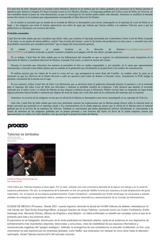 El Canal Seis de Julio, dirigido por el cineasta Carlos Mendoza, detectó en un análisis que los videos grabados por elementos de la Marina durante el
operativo para detener a Joaquín El Chapo Guzmán Loera en Los Mochis, Sinaloa, y el resportaje grabado por Carlos Loret de Mola, de Televisa, no
son confiables desde el punto de vista documental, ya que la cronología de los hechos podría haber sido alterada. Asimismo se modificó la llamada
escena del crimen en la recámara que supuestamente correspondía al líder delcártel de Sinaloa.
En el estudio se encontró que un mando de la Armada de México se desempeñó como tercer camarógrafo en el reportaje de Loret de Mola en el
lugar, y las imágenes que tomó el marino aparecieron con sellos de agua que indican que fueron cedidas a la empresa Televisa, pese a que las
grabaciones se efectuaron con recursos del erario.
Probables anomalías
Canal Seis de Julio señala que por considerar que dicho video, que contiene el reportaje presentado por el periodista Carlos Loret de Mola el pasado
11 de enero, es un asunto de interés público, realizó “una revisión del mismo –como lo ha hecho esta productora en otros casos– y encontró una serie
de probables anomalías que consideró pertinente” que se hagan del conocimiento general.
El trabajo televisivo se puede localizar en la dirección de Internetwww.youtube.com/watch?v=
rpA65vVPINM, y el análisis realizado se puede visualizar completo en la página web de este diario: jornada.unam.mx
En su trabajo, Canal Seis de Julio señala que en las habitaciones del inmueble en que se registró un enfrentamiento entre integrantes de la
Secretaría de Marina y miembros delcártel de Sinaloa, el pasado 8 de enero, se alteró la escena del crimen.
Durante el recorrido que ofrecieron los marinos al periodista el sitio no estaba resguardado y, por ejemplo, en la cama que supuestamente
correspondía a Guzmán Loera había objetos que no estaban en la grabación que oficialmente se proporcionó a los medios de comunicación.
El análisis precisa que los videos de la serie La reina del sur –que protagonizó la actriz Kate del Castillo– no estaban sobre la cama en el
momento en que los efectivos de la Semar llevaron a cabo un operativo para tratar de detener a Guzmán Loera. Actualmente la PGR indaga la
presunta vinculación de la artista con el capo.
En ese contexto, refiere Canal Seis de Julio: Las diferencias que se advierten entre la grabación efectuada durante el operativo y en la realizada
para el reportaje del señor Loret de Mola son relevantes y denotan la probable siembra de evidencias. Cabe destacar que durante el recorrido
realizado por el señor Loret y el oficial de Marina no hay ninguna evidencia de que el Ministerio Público tuviese bajo su resguardo un lugar donde
algunas personas fueron heridas o murieron por disparo de arma de fuego uno o dos días antes de la realización del reportaje que se comenta.
Asimismo, la revisión de las imágenes revela que un oficial de la Marina se desempeña como tercer camarógrafo en un reportaje de Televisa.
Ante ello, Canal Seis de Julio señala que sería muy pertinente conocer las explicaciones que la Marina pueda ofrecer sobre la relación entre su
propio personal que participó en el reportaje citado y los comunicadores de la citada empresa, puesto que el oficial de la Marina puso el material
grabado por él al servicio de un reportero de Televisa. También es conveniente que dicha dependencia informe oficialmente lo concerniente a la
cesión de derechos de las imágenes grabadas por su propio personal y con recursos del erario en favor de la citada empresa, misma que
aparentemente los utiliza con fines distintos a los que persigue la propia Secretaría de Marina.
Televisa se tambalea
JENARO VILLAMIL
30 DE ENERO DE 2016
DESTACADO
El dueño de Televisa, Emilio Azcárraga Jean.
Foto: Octavio Gómez
Todo indica que Televisa empieza a hacer agua. Por un lado, enfrenta una crisis económica derivada de la baja en los ratings y en la venta de
espacios publicitarios. Por otro, la competencia de la televisión on line (en particular Netflix) la tomó por sorpresa y la está desplazando del gusto
mayoritario. Así, el emporio de los todavía autodenominados “Cuatro Fantásticos”, encabezados por Emilio Azcárraga, ha comenzado a adoptar
medidas de emergencia: reorganización interna, cambios en sus espacios informativos y reestructuración de su Consejo de Administración.
CIUDAD DE MÉXICO (Proceso).- Desde 2001, cuando lograron remontar la deuda de mil 800 millones de dólares, heredada por el
mal manejo del Tigre Emilio Azcárraga Milmo, el equipo directivo de Grupo Televisa –conocido como Los Cuatro Fantásticos: Emilio
Azárraga Jean, Bernardo Gómez, Alfonso de Angoitia y José Bastón– no había enfrentado un desafío tan complejo como el que se le
presenta para este y los próximos años.
El panorama no es halagüeño: disminución de la venta publicitaria en televisión abierta, caída de la audiencia en sus segmentos de
entretenimiento más importantes (deportes, telenovelas y concursos), crisis de credibilidad de sus espacios informativos y
consecuencias negativas del “apagón analógico”. Además, la emergencia de una competencia no prevista: la televisión on line, cuyo
crecimiento ha sido exponencial con empresas globales, como Netflix, que amenazan con rebasar en cinco años hasta la televisión
restringida, donde Televisa domina 62% del mercado nacional.
 