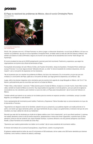 El Papa no resolverá los problemas de México, dice el nuncio Christophe Pierre
VERÓNICA ESPINOSA
30 DE ENERO DE 2016
DESTACADO
El nuncio apostólico Christophe Pierre.
Foto: Fernando Camacho
SILAO, Gto. (proceso.com.mx).- El Papa Francisco no viene a juzgar o a denunciar situaciones, no es el juez de México ni el que va a
resolver sus problemas, dijo aquí el nuncio Apostólico Christophe Pierre, al hablar sobre la visita del Jefe del Vaticano a México, tras
señalar que todavía no está confirmada o segura una reunión con los padres de los estudiantes de la normal “Isidro Burgos” de
Ayotzinapa.
El nuncio encabezó la misa por la XXXIII peregrinación nacional juvenil del movimiento Testimonio y esperanza, que según los
organizadores es el primer acto oficial de bienvenida al Papa.
Acompañado del arzobispo de León Alfonso Cortés y de Faustino Armendáriz, obispo de Querétaro, Christophe Pierre señaló que
aunque Francisco “va a tocar algunos temas” delicados del país, su visita “no tiene el propósito de condenar situaciones, sino de
inspirar” y ser un encuentro de esperanza con los mexicanos.
“No es la persona que va a resolver los problemas de México, les toca a los mexicanos. Es un encuentro y es por eso que son
invitados a ir al encuentro del Papa; ojalá sea un encuentro de fiesta, que haga generar la esperanza y la confianza”, dijo.
Luego, pidió a los jóvenes integrarse como voluntarios para los eventos de la agenda de Jorge Bergoglio en México, del 12 al 17 de
febrero, particularmente para los recorridos que hará en la Ciudad de México.
“Faltan miles y miles todavía”, reconoció. “Faltan jóvenes para la Ciudad de México, el papa va a circular mucho, hacen falta muchas
vallas, también la Ciudad de México es enorme. Hay responsables de seguridad a nivel del gobierno, pero por parte de la Iglesia la
convocatoria es a los voluntarios, para mantener un poco de orden y el Papa pase tranquilamente”, dijo el nuncio del Vaticano en
México.
También admitió que todavía no se cuenta con los boletos para los eventos en espacios cerrados o controlados, aunque “ya están
llegando y se entregarán a cada diócesis”.
Como representante del movimiento juvenil católico Testimonio y Esperanza, Fátima González leyó un pronunciamiento en el que dio
la bienvenida a Francisco.
“Aguardamos con alegría la visita de Su Santidad, sabedor de que su presencia y sus palabras dejarán una huella profunda en la
patria; una nación que sigue clamando justicia, que sigue hambrienta de paz y exige a sus gobernantes un esfuerzo real que dé como
resultado una mejor calidad de vida de sus habitantes”.
Recordó que este año fue declarado por el jefe de la Iglesia católica como “de la misericordia”, por lo que ofreció perdonar “a quienes
han estado atentando contra la vida de tantos mexicanos, desaparecidos a manos del crimen organizado, a quienes hace 23 años
atentaron contra la vida del cardenal Juan Jesús Posadas Ocampo, a quienes ultimaron a los dos jóvenes peregrinos Juan Bosco
Rosillo y César Fernando en la montaña de Cristo Rey”.
“Queremos que nuestros gobernantes nos hablen con la verdad”, dijo la nueva presidenta del movimiento católico.
El director del Instituto de la Juventud Guanajuatense, Jorge Romero, asistió a la peregrinación.
El gobierno estatal reportó el arribo de unos 22 mil jóvenes en 550 autobuses, de los cuales unos 200 fueron atendidos por diversos
incidentes, como mareos o dolores de cabeza y estómago.
 