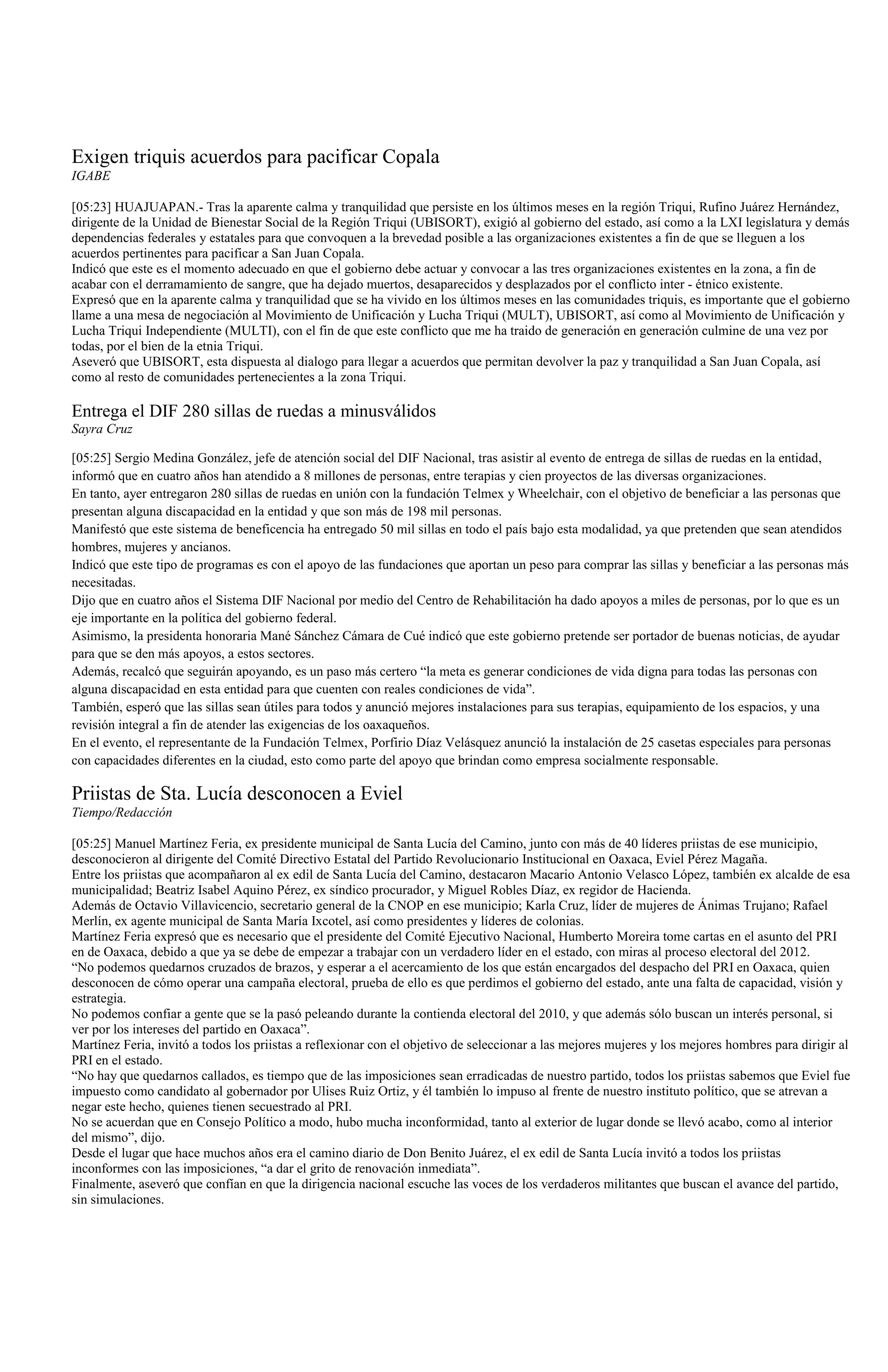 Exigen triquis acuerdos para pacificar Copala
IGABE

[05:23] HUAJUAPAN.- Tras la aparente calma y tranquilidad que persiste en los últimos meses en la región Triqui, Rufino Juárez Hernández,
dirigente de la Unidad de Bienestar Social de la Región Triqui (UBISORT), exigió al gobierno del estado, así como a la LXI legislatura y demás
dependencias federales y estatales para que convoquen a la brevedad posible a las organizaciones existentes a fin de que se lleguen a los
acuerdos pertinentes para pacificar a San Juan Copala.
Indicó que este es el momento adecuado en que el gobierno debe actuar y convocar a las tres organizaciones existentes en la zona, a fin de
acabar con el derramamiento de sangre, que ha dejado muertos, desaparecidos y desplazados por el conflicto inter - étnico existente.
Expresó que en la aparente calma y tranquilidad que se ha vivido en los últimos meses en las comunidades triquis, es importante que el gobierno
llame a una mesa de negociación al Movimiento de Unificación y Lucha Triqui (MULT), UBISORT, así como al Movimiento de Unificación y
Lucha Triqui Independiente (MULTI), con el fin de que este conflicto que me ha traido de generación en generación culmine de una vez por
todas, por el bien de la etnia Triqui.
Aseveró que UBISORT, esta dispuesta al dialogo para llegar a acuerdos que permitan devolver la paz y tranquilidad a San Juan Copala, así
como al resto de comunidades pertenecientes a la zona Triqui.

Entrega el DIF 280 sillas de ruedas a minusválidos
Sayra Cruz

[05:25] Sergio Medina González, jefe de atención social del DIF Nacional, tras asistir al evento de entrega de sillas de ruedas en la entidad,
informó que en cuatro años han atendido a 8 millones de personas, entre terapias y cien proyectos de las diversas organizaciones.
En tanto, ayer entregaron 280 sillas de ruedas en unión con la fundación Telmex y Wheelchair, con el objetivo de beneficiar a las personas que
presentan alguna discapacidad en la entidad y que son más de 198 mil personas.
Manifestó que este sistema de beneficencia ha entregado 50 mil sillas en todo el país bajo esta modalidad, ya que pretenden que sean atendidos
hombres, mujeres y ancianos.
Indicó que este tipo de programas es con el apoyo de las fundaciones que aportan un peso para comprar las sillas y beneficiar a las personas más
necesitadas.
Dijo que en cuatro años el Sistema DIF Nacional por medio del Centro de Rehabilitación ha dado apoyos a miles de personas, por lo que es un
eje importante en la política del gobierno federal.
Asimismo, la presidenta honoraria Mané Sánchez Cámara de Cué indicó que este gobierno pretende ser portador de buenas noticias, de ayudar
para que se den más apoyos, a estos sectores.
Además, recalcó que seguirán apoyando, es un paso más certero “la meta es generar condiciones de vida digna para todas las personas con
alguna discapacidad en esta entidad para que cuenten con reales condiciones de vida”.
También, esperó que las sillas sean útiles para todos y anunció mejores instalaciones para sus terapias, equipamiento de los espacios, y una
revisión integral a fin de atender las exigencias de los oaxaqueños.
En el evento, el representante de la Fundación Telmex, Porfirio Díaz Velásquez anunció la instalación de 25 casetas especiales para personas
con capacidades diferentes en la ciudad, esto como parte del apoyo que brindan como empresa socialmente responsable.

Priistas de Sta. Lucía desconocen a Eviel
Tiempo/Redacción

[05:25] Manuel Martínez Feria, ex presidente municipal de Santa Lucía del Camino, junto con más de 40 líderes priistas de ese municipio,
desconocieron al dirigente del Comité Directivo Estatal del Partido Revolucionario Institucional en Oaxaca, Eviel Pérez Magaña.
Entre los priistas que acompañaron al ex edil de Santa Lucía del Camino, destacaron Macario Antonio Velasco López, también ex alcalde de esa
municipalidad; Beatriz Isabel Aquino Pérez, ex síndico procurador, y Miguel Robles Díaz, ex regidor de Hacienda.
Además de Octavio Villavicencio, secretario general de la CNOP en ese municipio; Karla Cruz, líder de mujeres de Ánimas Trujano; Rafael
Merlín, ex agente municipal de Santa María Ixcotel, así como presidentes y líderes de colonias.
Martínez Feria expresó que es necesario que el presidente del Comité Ejecutivo Nacional, Humberto Moreira tome cartas en el asunto del PRI
en de Oaxaca, debido a que ya se debe de empezar a trabajar con un verdadero líder en el estado, con miras al proceso electoral del 2012.
“No podemos quedarnos cruzados de brazos, y esperar a el acercamiento de los que están encargados del despacho del PRI en Oaxaca, quien
desconocen de cómo operar una campaña electoral, prueba de ello es que perdimos el gobierno del estado, ante una falta de capacidad, visión y
estrategia.
No podemos confiar a gente que se la pasó peleando durante la contienda electoral del 2010, y que además sólo buscan un interés personal, si
ver por los intereses del partido en Oaxaca”.
Martínez Feria, invitó a todos los priistas a reflexionar con el objetivo de seleccionar a las mejores mujeres y los mejores hombres para dirigir al
PRI en el estado.
“No hay que quedarnos callados, es tiempo que de las imposiciones sean erradicadas de nuestro partido, todos los priistas sabemos que Eviel fue
impuesto como candidato al gobernador por Ulises Ruiz Ortiz, y él también lo impuso al frente de nuestro instituto político, que se atrevan a
negar este hecho, quienes tienen secuestrado al PRI.
No se acuerdan que en Consejo Político a modo, hubo mucha inconformidad, tanto al exterior de lugar donde se llevó acabo, como al interior
del mismo”, dijo.
Desde el lugar que hace muchos años era el camino diario de Don Benito Juárez, el ex edil de Santa Lucía invitó a todos los priistas
inconformes con las imposiciones, “a dar el grito de renovación inmediata”.
Finalmente, aseveró que confían en que la dirigencia nacional escuche las voces de los verdaderos militantes que buscan el avance del partido,
sin simulaciones.
 