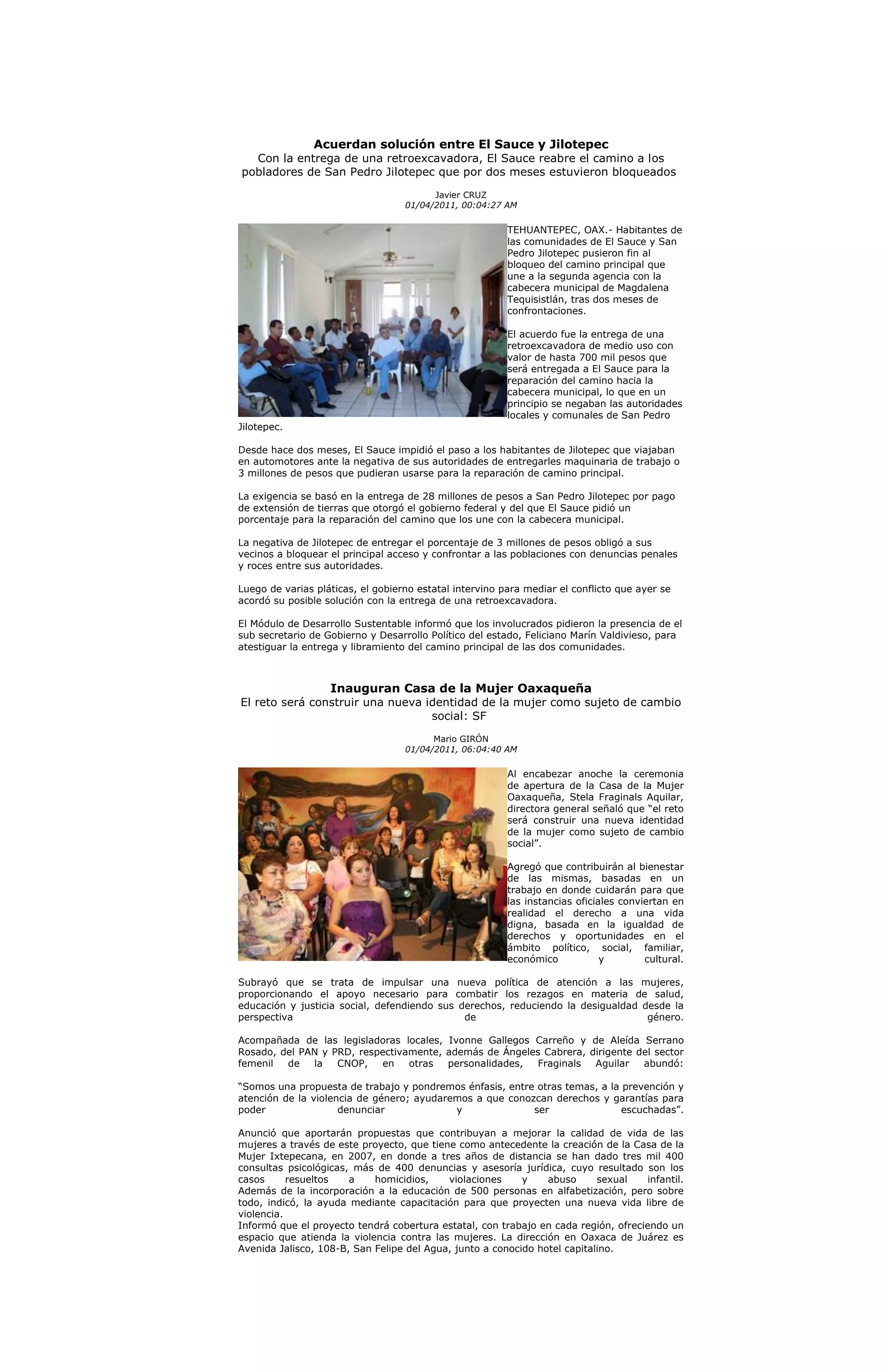 Acuerdan solución entre El Sauce y Jilotepec
  Con la entrega de una retroexcavadora, El Sauce reabre el camino a los
pobladores de San Pedro Jilotepec que por dos meses estuvieron bloqueados

                                         Javier CRUZ
                                   01/04/2011, 00:04:27 AM

                                                         TEHUANTEPEC, OAX.- Habitantes de
                                                         las comunidades de El Sauce y San
                                                         Pedro Jilotepec pusieron fin al
                                                         bloqueo del camino principal que
                                                         une a la segunda agencia con la
                                                         cabecera municipal de Magdalena
                                                         Tequisistlán, tras dos meses de
                                                         confrontaciones.

                                                         El acuerdo fue la entrega de una
                                                         retroexcavadora de medio uso con
                                                         valor de hasta 700 mil pesos que
                                                         será entregada a El Sauce para la
                                                         reparación del camino hacia la
                                                         cabecera municipal, lo que en un
                                                         principio se negaban las autoridades
                                                         locales y comunales de San Pedro
Jilotepec.

Desde hace dos meses, El Sauce impidió el paso a los habitantes de Jilotepec que viajaban
en automotores ante la negativa de sus autoridades de entregarles maquinaria de trabajo o
3 millones de pesos que pudieran usarse para la reparación de camino principal.

La exigencia se basó en la entrega de 28 millones de pesos a San Pedro Jilotepec por pago
de extensión de tierras que otorgó el gobierno federal y del que El Sauce pidió un
porcentaje para la reparación del camino que los une con la cabecera municipal.

La negativa de Jilotepec de entregar el porcentaje de 3 millones de pesos obligó a sus
vecinos a bloquear el principal acceso y confrontar a las poblaciones con denuncias penales
y roces entre sus autoridades.

Luego de varias pláticas, el gobierno estatal intervino para mediar el conflicto que ayer se
acordó su posible solución con la entrega de una retroexcavadora.

El Módulo de Desarrollo Sustentable informó que los involucrados pidieron la presencia de el
sub secretario de Gobierno y Desarrollo Político del estado, Feliciano Marín Valdivieso, para
atestiguar la entrega y libramiento del camino principal de las dos comunidades.



                   Inauguran Casa de la Mujer Oaxaqueña
El reto será construir una nueva identidad de la mujer como sujeto de cambio
                                  social: SF
                                         Mario GIRÓN
                                   01/04/2011, 06:04:40 AM

                                                         Al encabezar anoche la ceremonia
                                                         de apertura de la Casa de la Mujer
                                                         Oaxaqueña, Stela Fraginals Aquilar,
                                                         directora general señaló que “el reto
                                                         será construir una nueva identidad
                                                         de la mujer como sujeto de cambio
                                                         social”.

                                                         Agregó que contribuirán al bienestar
                                                         de las mismas, basadas en un
                                                         trabajo en donde cuidarán para que
                                                         las instancias oficiales conviertan en
                                                         realidad el derecho a una vida
                                                         digna, basada en la igualdad de
                                                         derechos y oportunidades en el
                                                         ámbito político, social, familiar,
                                                         económico            y        cultural.

Subrayó que se trata de impulsar una nueva política de atención a las mujeres,
proporcionando el apoyo necesario para combatir los rezagos en materia de salud,
educación y justicia social, defendiendo sus derechos, reduciendo la desigualdad desde la
perspectiva                                   de                                  género.

Acompañada de las legisladoras locales, Ivonne Gallegos Carreño y de Aleída Serrano
Rosado, del PAN y PRD, respectivamente, además de Ángeles Cabrera, dirigente del sector
femenil  de   la   CNOP,   en    otras  personalidades, Fraginals   Aguilar   abundó:

“Somos una propuesta de trabajo y pondremos énfasis, entre otras temas, a la prevención y
atención de la violencia de género; ayudaremos a que conozcan derechos y garantías para
poder                denunciar             y              ser                escuchadas”.

Anunció que aportarán propuestas que contribuyan a mejorar la calidad de vida de las
mujeres a través de este proyecto, que tiene como antecedente la creación de la Casa de la
Mujer Ixtepecana, en 2007, en donde a tres años de distancia se han dado tres mil 400
consultas psicológicas, más de 400 denuncias y asesoría jurídica, cuyo resultado son los
casos      resueltos   a    homicidios,    violaciones     y    abuso      sexual   infantil.
Además de la incorporación a la educación de 500 personas en alfabetización, pero sobre
todo, indicó, la ayuda mediante capacitación para que proyecten una nueva vida libre de
violencia.
Informó que el proyecto tendrá cobertura estatal, con trabajo en cada región, ofreciendo un
espacio que atienda la violencia contra las mujeres. La dirección en Oaxaca de Juárez es
Avenida Jalisco, 108-B, San Felipe del Agua, junto a conocido hotel capitalino.
 