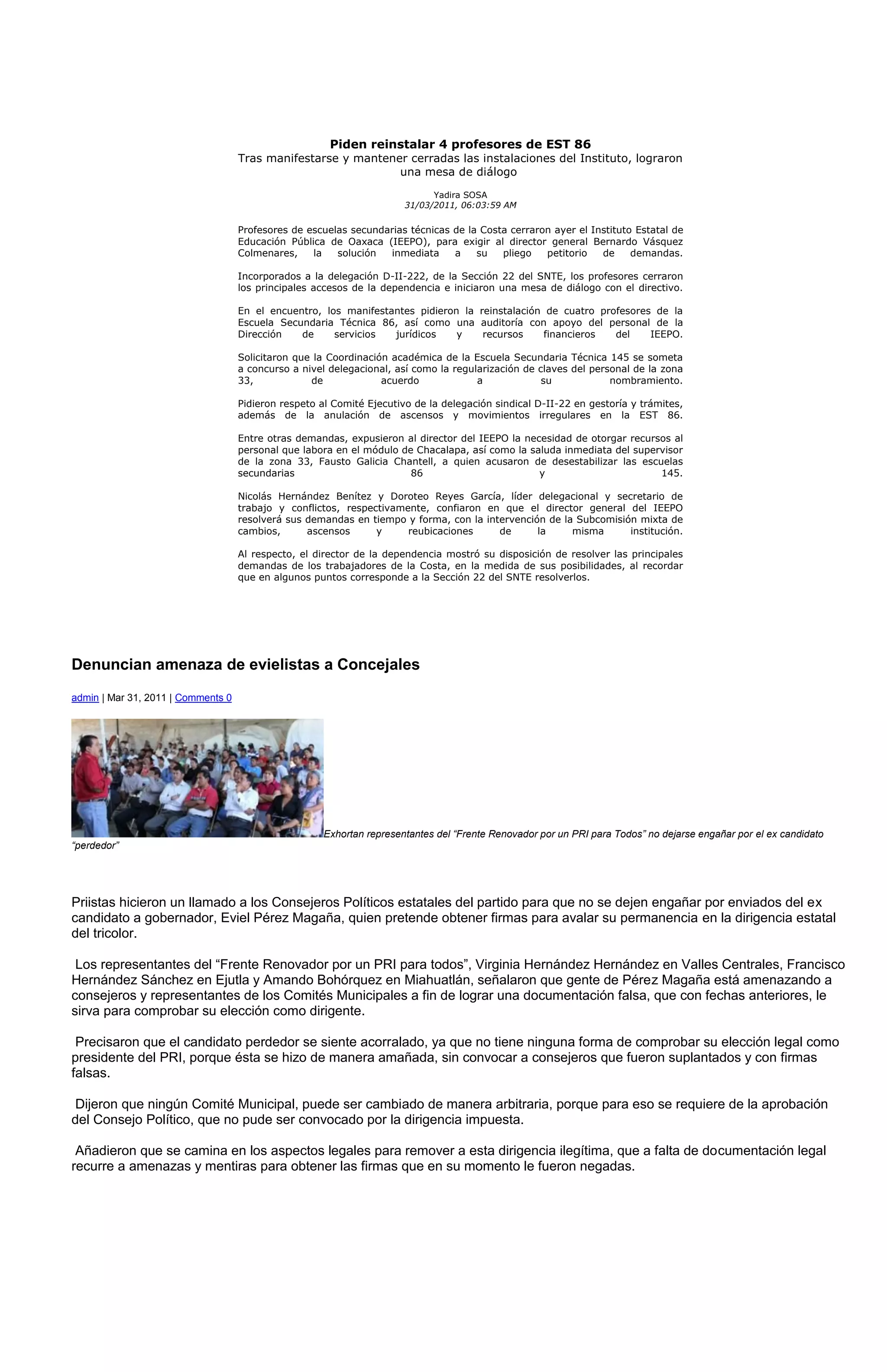 Piden reinstalar 4 profesores de EST 86
                                    Tras manifestarse y mantener cerradas las instalaciones del Instituto, lograron
                                                               una mesa de diálogo

                                                                             Yadira SOSA
                                                                       31/03/2011, 06:03:59 AM

                                    Profesores de escuelas secundarias técnicas de la Costa cerraron ayer el Instituto Estatal de
                                    Educación Pública de Oaxaca (IEEPO), para exigir al director general Bernardo Vásquez
                                    Colmenares,    la   solución  inmediata     a    su   pliego   petitorio   de     demandas.

                                    Incorporados a la delegación D-II-222, de la Sección 22 del SNTE, los profesores cerraron
                                    los principales accesos de la dependencia e iniciaron una mesa de diálogo con el directivo.

                                    En el encuentro, los manifestantes pidieron la reinstalación de cuatro profesores de la
                                    Escuela Secundaria Técnica 86, así como una auditoría con apoyo del personal de la
                                    Dirección   de     servicios  jurídicos    y    recursos     financieros  del    IEEPO.

                                    Solicitaron que la Coordinación académica de la Escuela Secundaria Técnica 145 se someta
                                    a concurso a nivel delegacional, así como la regularización de claves del personal de la zona
                                    33,            de             acuerdo             a             su            nombramiento.

                                    Pidieron respeto al Comité Ejecutivo de la delegación sindical D-II-22 en gestoría y trámites,
                                    además de la anulación de ascensos y movimientos irregulares en la EST 86.

                                    Entre otras demandas, expusieron al director del IEEPO la necesidad de otorgar recursos al
                                    personal que labora en el módulo de Chacalapa, así como la saluda inmediata del supervisor
                                    de la zona 33, Fausto Galicia Chantell, a quien acusaron de desestabilizar las escuelas
                                    secundarias                        86                        y                       145.

                                    Nicolás Hernández Benítez y Doroteo Reyes García, líder delegacional y secretario de
                                    trabajo y conflictos, respectivamente, confiaron en que el director general del IEEPO
                                    resolverá sus demandas en tiempo y forma, con la intervención de la Subcomisión mixta de
                                    cambios,      ascensos      y     reubicaciones     de      la     misma      institución.

                                    Al respecto, el director de la dependencia mostró su disposición de resolver las principales
                                    demandas de los trabajadores de la Costa, en la medida de sus posibilidades, al recordar
                                    que en algunos puntos corresponde a la Sección 22 del SNTE resolverlos.




Denuncian amenaza de evielistas a Concejales
admin | Mar 31, 2011 | Comments 0




                                                      Exhortan representantes del “Frente Renovador por un PRI para Todos” no dejarse engañar por el ex candidato
“perdedor”




Priistas hicieron un llamado a los Consejeros Políticos estatales del partido para que no se dejen engañar por enviados del ex
candidato a gobernador, Eviel Pérez Magaña, quien pretende obtener firmas para avalar su permanencia en la dirigencia estatal
del tricolor.

 Los representantes del “Frente Renovador por un PRI para todos”, Virginia Hernández Hernández en Valles Centrales, Francisco
Hernández Sánchez en Ejutla y Amando Bohórquez en Miahuatlán, señalaron que gente de Pérez Magaña está amenazando a
consejeros y representantes de los Comités Municipales a fin de lograr una documentación falsa, que con fechas anteriores, le
sirva para comprobar su elección como dirigente.

 Precisaron que el candidato perdedor se siente acorralado, ya que no tiene ninguna forma de comprobar su elección legal como
presidente del PRI, porque ésta se hizo de manera amañada, sin convocar a consejeros que fueron suplantados y con firmas
falsas.

 Dijeron que ningún Comité Municipal, puede ser cambiado de manera arbitraria, porque para eso se requiere de la aprobación
del Consejo Político, que no pude ser convocado por la dirigencia impuesta.

 Añadieron que se camina en los aspectos legales para remover a esta dirigencia ilegítima, que a falta de documentación legal
recurre a amenazas y mentiras para obtener las firmas que en su momento le fueron negadas.
 