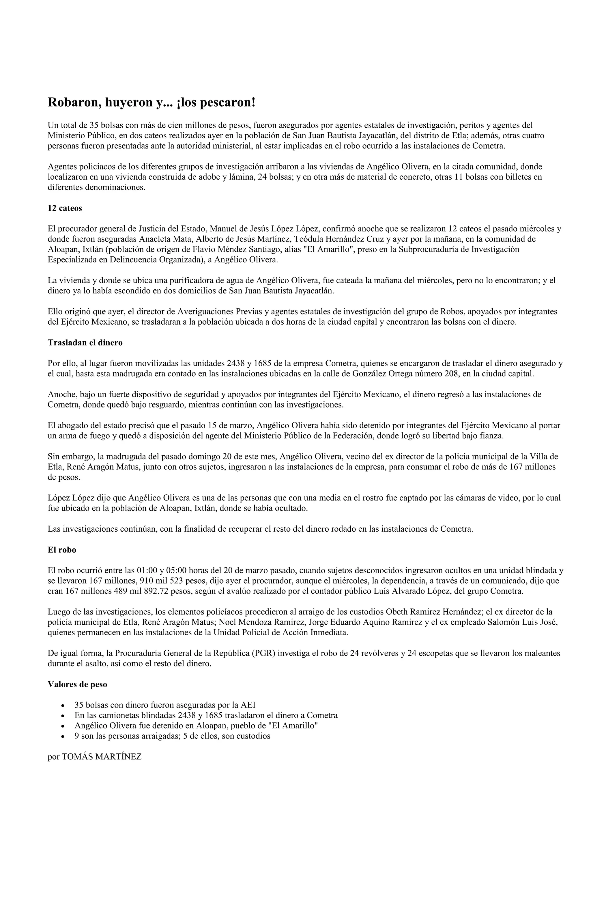Robaron, huyeron y... ¡los pescaron!
Un total de 35 bolsas con más de cien millones de pesos, fueron asegurados por agentes estatales de investigación, peritos y agentes del
Ministerio Público, en dos cateos realizados ayer en la población de San Juan Bautista Jayacatlán, del distrito de Etla; además, otras cuatro
personas fueron presentadas ante la autoridad ministerial, al estar implicadas en el robo ocurrido a las instalaciones de Cometra.

Agentes policíacos de los diferentes grupos de investigación arribaron a las viviendas de Angélico Olivera, en la citada comunidad, donde
localizaron en una vivienda construida de adobe y lámina, 24 bolsas; y en otra más de material de concreto, otras 11 bolsas con billetes en
diferentes denominaciones.

12 cateos

El procurador general de Justicia del Estado, Manuel de Jesús López López, confirmó anoche que se realizaron 12 cateos el pasado miércoles y
donde fueron aseguradas Anacleta Mata, Alberto de Jesús Martínez, Teódula Hernández Cruz y ayer por la mañana, en la comunidad de
Aloapan, Ixtlán (población de origen de Flavio Méndez Santiago, alias "El Amarillo", preso en la Subprocuraduría de Investigación
Especializada en Delincuencia Organizada), a Angélico Olivera.

La vivienda y donde se ubica una purificadora de agua de Angélico Olivera, fue cateada la mañana del miércoles, pero no lo encontraron; y el
dinero ya lo había escondido en dos domicilios de San Juan Bautista Jayacatlán.

Ello originó que ayer, el director de Averiguaciones Previas y agentes estatales de investigación del grupo de Robos, apoyados por integrantes
del Ejército Mexicano, se trasladaran a la población ubicada a dos horas de la ciudad capital y encontraron las bolsas con el dinero.

Trasladan el dinero

Por ello, al lugar fueron movilizadas las unidades 2438 y 1685 de la empresa Cometra, quienes se encargaron de trasladar el dinero asegurado y
el cual, hasta esta madrugada era contado en las instalaciones ubicadas en la calle de González Ortega número 208, en la ciudad capital.

Anoche, bajo un fuerte dispositivo de seguridad y apoyados por integrantes del Ejército Mexicano, el dinero regresó a las instalaciones de
Cometra, donde quedó bajo resguardo, mientras continúan con las investigaciones.

El abogado del estado precisó que el pasado 15 de marzo, Angélico Olivera había sido detenido por integrantes del Ejército Mexicano al portar
un arma de fuego y quedó a disposición del agente del Ministerio Público de la Federación, donde logró su libertad bajo fianza.

Sin embargo, la madrugada del pasado domingo 20 de este mes, Angélico Olivera, vecino del ex director de la policía municipal de la Villa de
Etla, René Aragón Matus, junto con otros sujetos, ingresaron a las instalaciones de la empresa, para consumar el robo de más de 167 millones
de pesos.

López López dijo que Angélico Olivera es una de las personas que con una media en el rostro fue captado por las cámaras de video, por lo cual
fue ubicado en la población de Aloapan, Ixtlán, donde se había ocultado.

Las investigaciones continúan, con la finalidad de recuperar el resto del dinero rodado en las instalaciones de Cometra.

El robo

El robo ocurrió entre las 01:00 y 05:00 horas del 20 de marzo pasado, cuando sujetos desconocidos ingresaron ocultos en una unidad blindada y
se llevaron 167 millones, 910 mil 523 pesos, dijo ayer el procurador, aunque el miércoles, la dependencia, a través de un comunicado, dijo que
eran 167 millones 489 mil 892.72 pesos, según el avalúo realizado por el contador público Luís Alvarado López, del grupo Cometra.

Luego de las investigaciones, los elementos policíacos procedieron al arraigo de los custodios Obeth Ramírez Hernández; el ex director de la
policía municipal de Etla, René Aragón Matus; Noel Mendoza Ramírez, Jorge Eduardo Aquino Ramírez y el ex empleado Salomón Luis José,
quienes permanecen en las instalaciones de la Unidad Policial de Acción Inmediata.

De igual forma, la Procuraduría General de la República (PGR) investiga el robo de 24 revólveres y 24 escopetas que se llevaron los maleantes
durante el asalto, así como el resto del dinero.

Valores de peso

       35 bolsas con dinero fueron aseguradas por la AEI
       En las camionetas blindadas 2438 y 1685 trasladaron el dinero a Cometra
       Angélico Olivera fue detenido en Aloapan, pueblo de "El Amarillo"
       9 son las personas arraigadas; 5 de ellos, son custodios

por TOMÁS MARTÍNEZ
 