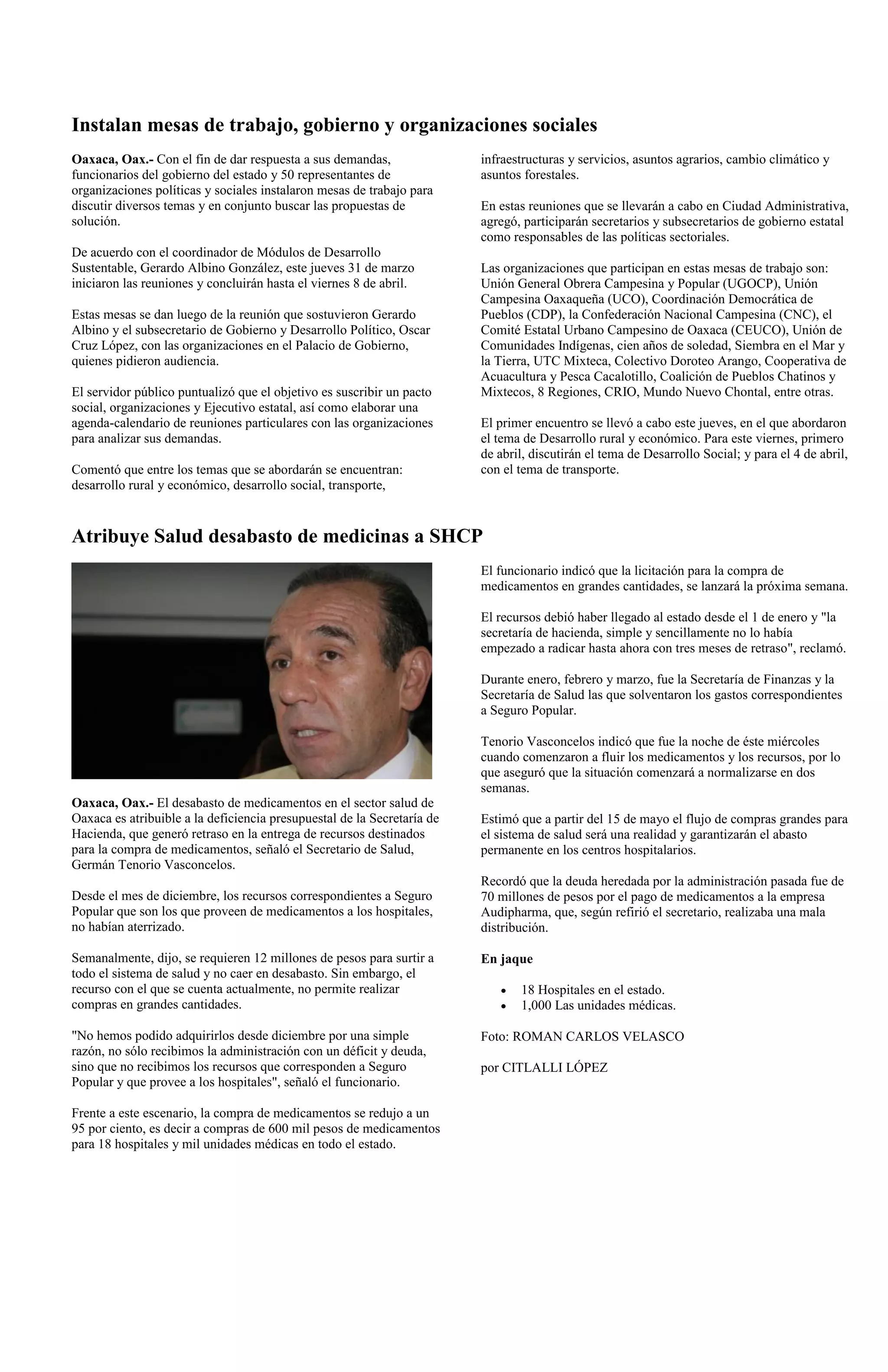 Instalan mesas de trabajo, gobierno y organizaciones sociales
Oaxaca, Oax.- Con el fin de dar respuesta a sus demandas,                infraestructuras y servicios, asuntos agrarios, cambio climático y
funcionarios del gobierno del estado y 50 representantes de              asuntos forestales.
organizaciones políticas y sociales instalaron mesas de trabajo para
discutir diversos temas y en conjunto buscar las propuestas de           En estas reuniones que se llevarán a cabo en Ciudad Administrativa,
solución.                                                                agregó, participarán secretarios y subsecretarios de gobierno estatal
                                                                         como responsables de las políticas sectoriales.
De acuerdo con el coordinador de Módulos de Desarrollo
Sustentable, Gerardo Albino González, este jueves 31 de marzo            Las organizaciones que participan en estas mesas de trabajo son:
iniciaron las reuniones y concluirán hasta el viernes 8 de abril.        Unión General Obrera Campesina y Popular (UGOCP), Unión
                                                                         Campesina Oaxaqueña (UCO), Coordinación Democrática de
Estas mesas se dan luego de la reunión que sostuvieron Gerardo           Pueblos (CDP), la Confederación Nacional Campesina (CNC), el
Albino y el subsecretario de Gobierno y Desarrollo Político, Oscar       Comité Estatal Urbano Campesino de Oaxaca (CEUCO), Unión de
Cruz López, con las organizaciones en el Palacio de Gobierno,            Comunidades Indígenas, cien años de soledad, Siembra en el Mar y
quienes pidieron audiencia.                                              la Tierra, UTC Mixteca, Colectivo Doroteo Arango, Cooperativa de
                                                                         Acuacultura y Pesca Cacalotillo, Coalición de Pueblos Chatinos y
El servidor público puntualizó que el objetivo es suscribir un pacto     Mixtecos, 8 Regiones, CRIO, Mundo Nuevo Chontal, entre otras.
social, organizaciones y Ejecutivo estatal, así como elaborar una
agenda-calendario de reuniones particulares con las organizaciones       El primer encuentro se llevó a cabo este jueves, en el que abordaron
para analizar sus demandas.                                              el tema de Desarrollo rural y económico. Para este viernes, primero
                                                                         de abril, discutirán el tema de Desarrollo Social; y para el 4 de abril,
Comentó que entre los temas que se abordarán se encuentran:              con el tema de transporte.
desarrollo rural y económico, desarrollo social, transporte,


Atribuye Salud desabasto de medicinas a SHCP
                                                                         El funcionario indicó que la licitación para la compra de
                                                                         medicamentos en grandes cantidades, se lanzará la próxima semana.

                                                                         El recursos debió haber llegado al estado desde el 1 de enero y "la
                                                                         secretaría de hacienda, simple y sencillamente no lo había
                                                                         empezado a radicar hasta ahora con tres meses de retraso", reclamó.

                                                                         Durante enero, febrero y marzo, fue la Secretaría de Finanzas y la
                                                                         Secretaría de Salud las que solventaron los gastos correspondientes
                                                                         a Seguro Popular.

                                                                         Tenorio Vasconcelos indicó que fue la noche de éste miércoles
                                                                         cuando comenzaron a fluir los medicamentos y los recursos, por lo
                                                                         que aseguró que la situación comenzará a normalizarse en dos
                                                                         semanas.
Oaxaca, Oax.- El desabasto de medicamentos en el sector salud de
Oaxaca es atribuible a la deficiencia presupuestal de la Secretaría de   Estimó que a partir del 15 de mayo el flujo de compras grandes para
Hacienda, que generó retraso en la entrega de recursos destinados        el sistema de salud será una realidad y garantizarán el abasto
para la compra de medicamentos, señaló el Secretario de Salud,           permanente en los centros hospitalarios.
Germán Tenorio Vasconcelos.
                                                                         Recordó que la deuda heredada por la administración pasada fue de
Desde el mes de diciembre, los recursos correspondientes a Seguro        70 millones de pesos por el pago de medicamentos a la empresa
Popular que son los que proveen de medicamentos a los hospitales,        Audipharma, que, según refirió el secretario, realizaba una mala
no habían aterrizado.                                                    distribución.

Semanalmente, dijo, se requieren 12 millones de pesos para surtir a      En jaque
todo el sistema de salud y no caer en desabasto. Sin embargo, el
recurso con el que se cuenta actualmente, no permite realizar                   18 Hospitales en el estado.
compras en grandes cantidades.                                                  1,000 Las unidades médicas.

"No hemos podido adquirirlos desde diciembre por una simple              Foto: ROMAN CARLOS VELASCO
razón, no sólo recibimos la administración con un déficit y deuda,
sino que no recibimos los recursos que corresponden a Seguro             por CITLALLI LÓPEZ
Popular y que provee a los hospitales", señaló el funcionario.

Frente a este escenario, la compra de medicamentos se redujo a un
95 por ciento, es decir a compras de 600 mil pesos de medicamentos
para 18 hospitales y mil unidades médicas en todo el estado.
 