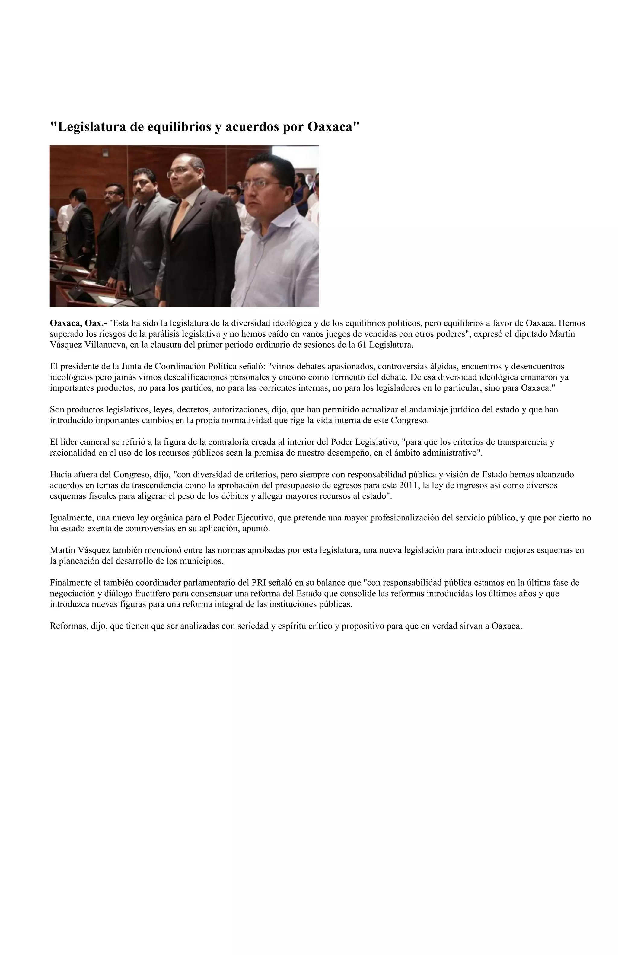 "Legislatura de equilibrios y acuerdos por Oaxaca"




Oaxaca, Oax.- "Esta ha sido la legislatura de la diversidad ideológica y de los equilibrios políticos, pero equilibrios a favor de Oaxaca. Hemos
superado los riesgos de la parálisis legislativa y no hemos caído en vanos juegos de vencidas con otros poderes", expresó el diputado Martín
Vásquez Villanueva, en la clausura del primer periodo ordinario de sesiones de la 61 Legislatura.

El presidente de la Junta de Coordinación Política señaló: "vimos debates apasionados, controversias álgidas, encuentros y desencuentros
ideológicos pero jamás vimos descalificaciones personales y encono como fermento del debate. De esa diversidad ideológica emanaron ya
importantes productos, no para los partidos, no para las corrientes internas, no para los legisladores en lo particular, sino para Oaxaca."

Son productos legislativos, leyes, decretos, autorizaciones, dijo, que han permitido actualizar el andamiaje jurídico del estado y que han
introducido importantes cambios en la propia normatividad que rige la vida interna de este Congreso.

El líder cameral se refirió a la figura de la contraloría creada al interior del Poder Legislativo, "para que los criterios de transparencia y
racionalidad en el uso de los recursos públicos sean la premisa de nuestro desempeño, en el ámbito administrativo".

Hacia afuera del Congreso, dijo, "con diversidad de criterios, pero siempre con responsabilidad pública y visión de Estado hemos alcanzado
acuerdos en temas de trascendencia como la aprobación del presupuesto de egresos para este 2011, la ley de ingresos así como diversos
esquemas fiscales para aligerar el peso de los débitos y allegar mayores recursos al estado".

Igualmente, una nueva ley orgánica para el Poder Ejecutivo, que pretende una mayor profesionalización del servicio público, y que por cierto no
ha estado exenta de controversias en su aplicación, apuntó.

Martín Vásquez también mencionó entre las normas aprobadas por esta legislatura, una nueva legislación para introducir mejores esquemas en
la planeación del desarrollo de los municipios.

Finalmente el también coordinador parlamentario del PRI señaló en su balance que "con responsabilidad pública estamos en la última fase de
negociación y diálogo fructífero para consensuar una reforma del Estado que consolide las reformas introducidas los últimos años y que
introduzca nuevas figuras para una reforma integral de las instituciones públicas.

Reformas, dijo, que tienen que ser analizadas con seriedad y espíritu crítico y propositivo para que en verdad sirvan a Oaxaca.
 